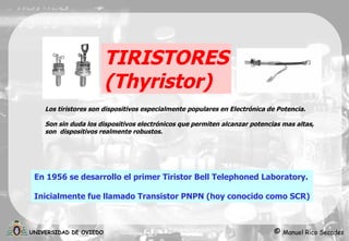 TIRISTORES ( Thyristor ) En 1956 se desarrollo el primer Tiristor  Bell Telephoned Laboratory. Inicialmente fue llamado Transistor PNPN (hoy conocido como SCR) Los tiristores son dispositivos especialmente populares en Electrónica de Potencia. Son sin duda los dispositivos electrónicos que permiten alcanzar potencias mas altas, son  dispositivos realmente robustos. 