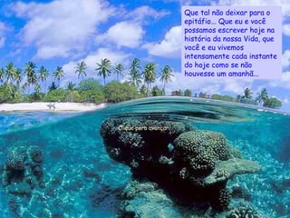 Que tal não deixar para o epitáfio... Que eu e você possamos escrever hoje na história da nossa Vida, que você e eu vivemos intensamente cada instante do hoje como se não houvesse um amanhã... Clique para avançar... 