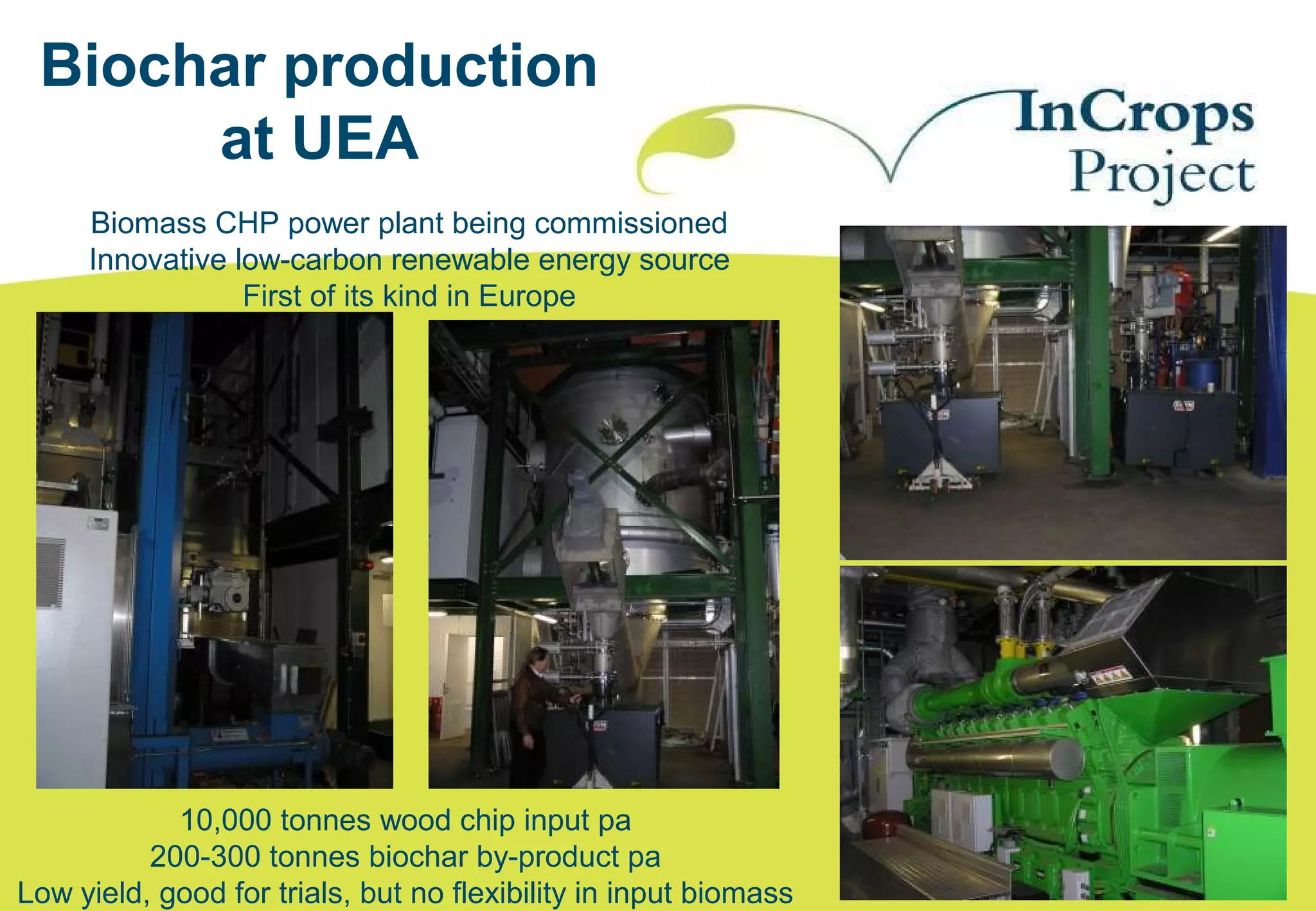 Biomass CHP power plant being commissioned
Innovative low-carbon renewable energy source
First of its kind in Europe
Biochar production
at UEA
10,000 tonnes wood chip input pa
200-300 tonnes biochar by-product pa
Low yield, good for trials, but no flexibility in input biomass
 