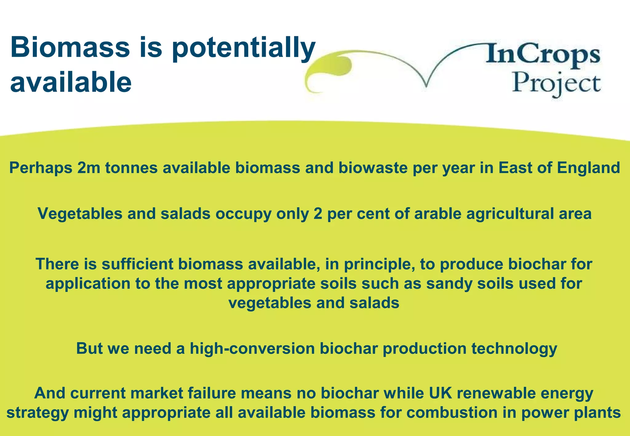 Biomass is potentially
available
Perhaps 2m tonnes available biomass and biowaste per year in East of England
Vegetables and salads occupy only 2 per cent of arable agricultural area
There is sufficient biomass available, in principle, to produce biochar for
application to the most appropriate soils such as sandy soils used for
vegetables and salads
And current market failure means no biochar while UK renewable energy
strategy might appropriate all available biomass for combustion in power plants
But we need a high-conversion biochar production technology
 