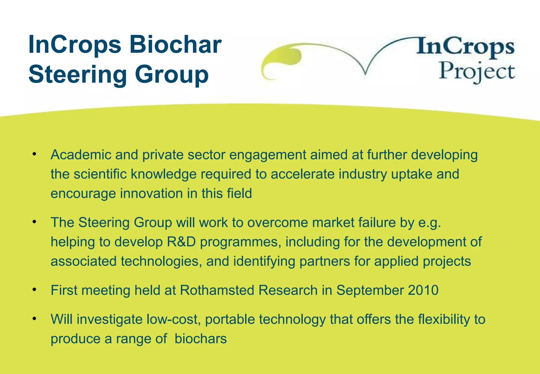 InCrops Biochar
Steering Group
• Academic and private sector engagement aimed at further developing
the scientific knowledge required to accelerate industry uptake and
encourage innovation in this field
• The Steering Group will work to overcome market failure by e.g.
helping to develop R&D programmes, including for the development of
associated technologies, and identifying partners for applied projects
• First meeting held at Rothamsted Research in September 2010
• Will investigate low-cost, portable technology that offers the flexibility to
produce a range of biochars
 