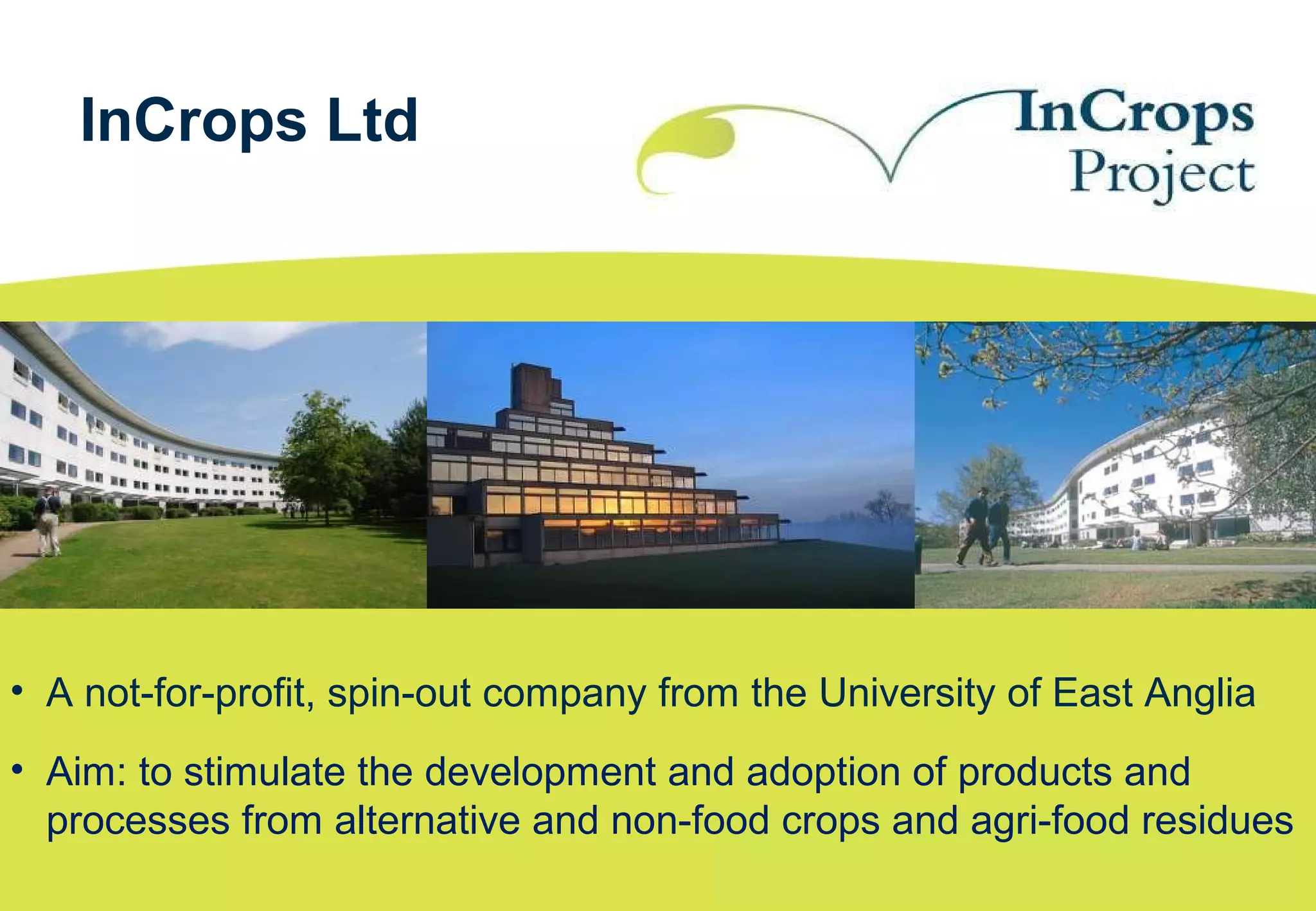• A not-for-profit, spin-out company from the University of East Anglia
• Aim: to stimulate the development and adoption of products and
processes from alternative and non-food crops and agri-food residues
InCrops Ltd
 