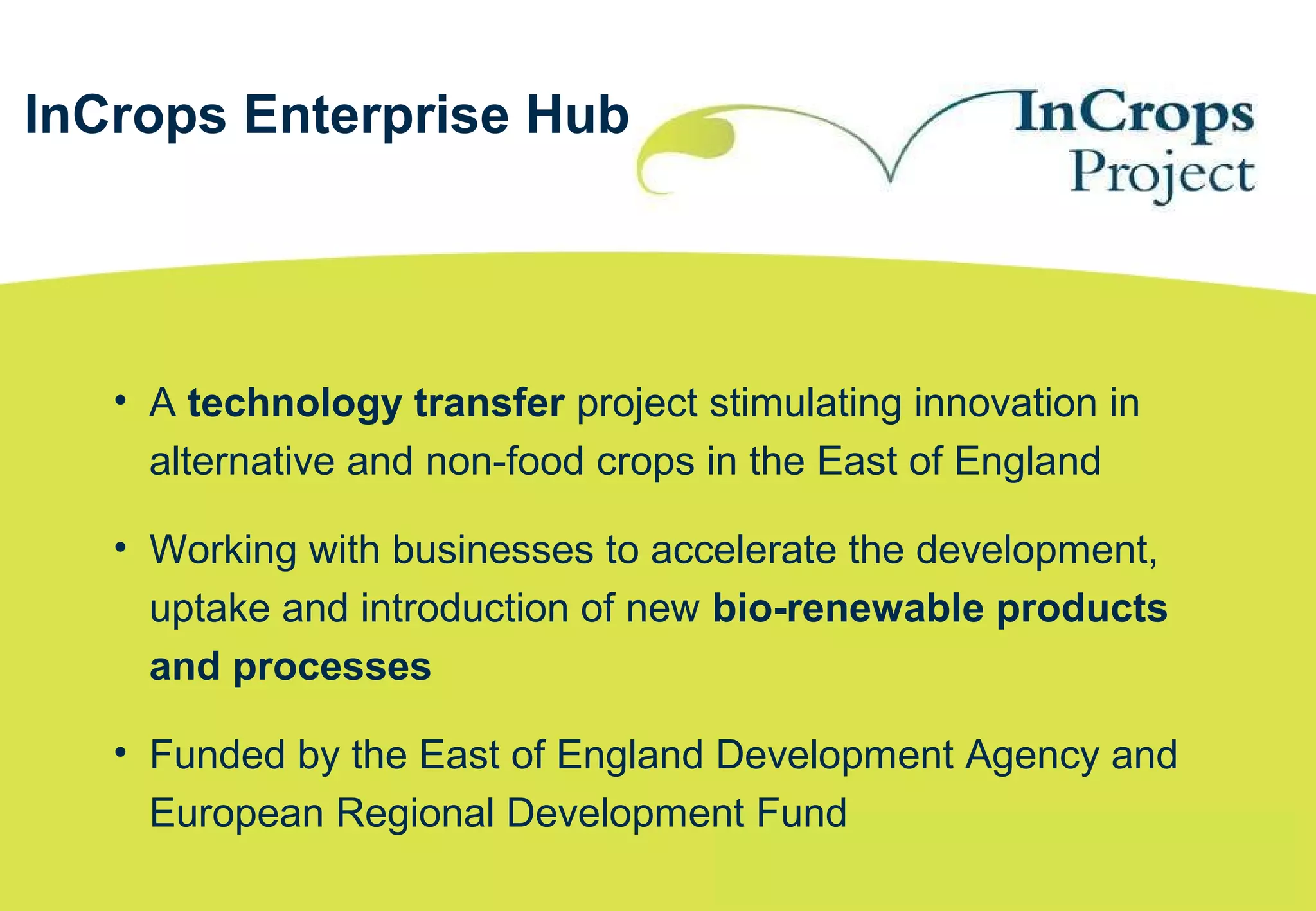 • A technology transfer project stimulating innovation in
alternative and non-food crops in the East of England
• Working with businesses to accelerate the development,
uptake and introduction of new bio-renewable products
and processes
• Funded by the East of England Development Agency and
European Regional Development Fund
InCrops Enterprise Hub
 