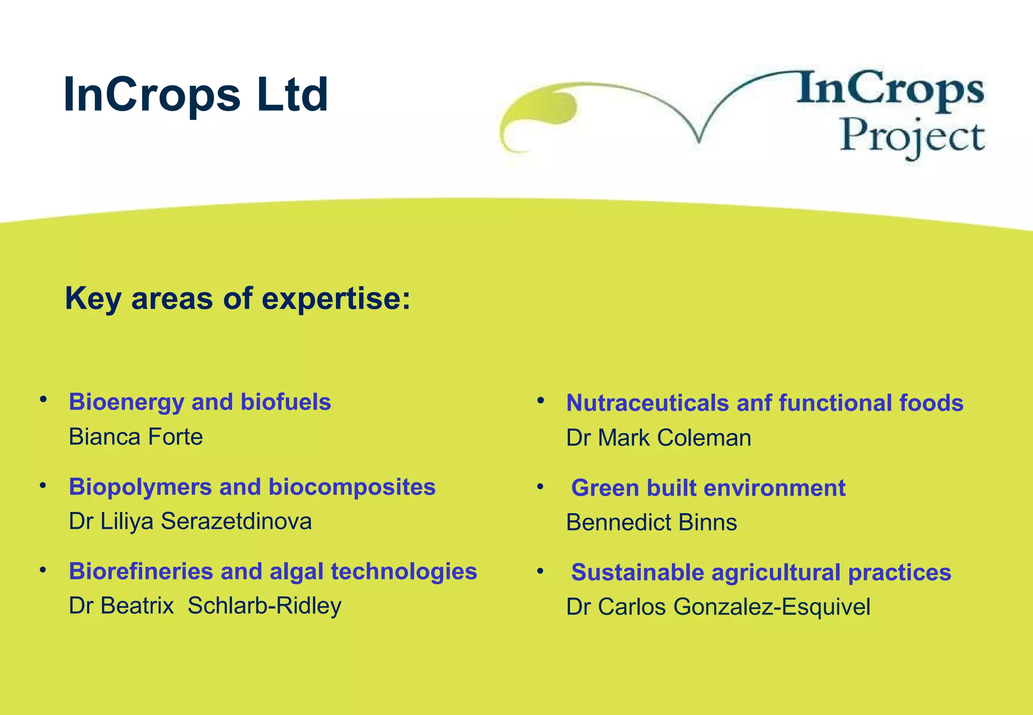 • Bioenergy and biofuels
Bianca Forte
• Biopolymers and biocomposites
Dr Liliya Serazetdinova
• Biorefineries and algal technologies
Dr Beatrix Schlarb-Ridley
InCrops Ltd
• Nutraceuticals anf functional foods
Dr Mark Coleman
• Green built environment
Bennedict Binns
• Sustainable agricultural practices
Dr Carlos Gonzalez-Esquivel
Key areas of expertise:
 
