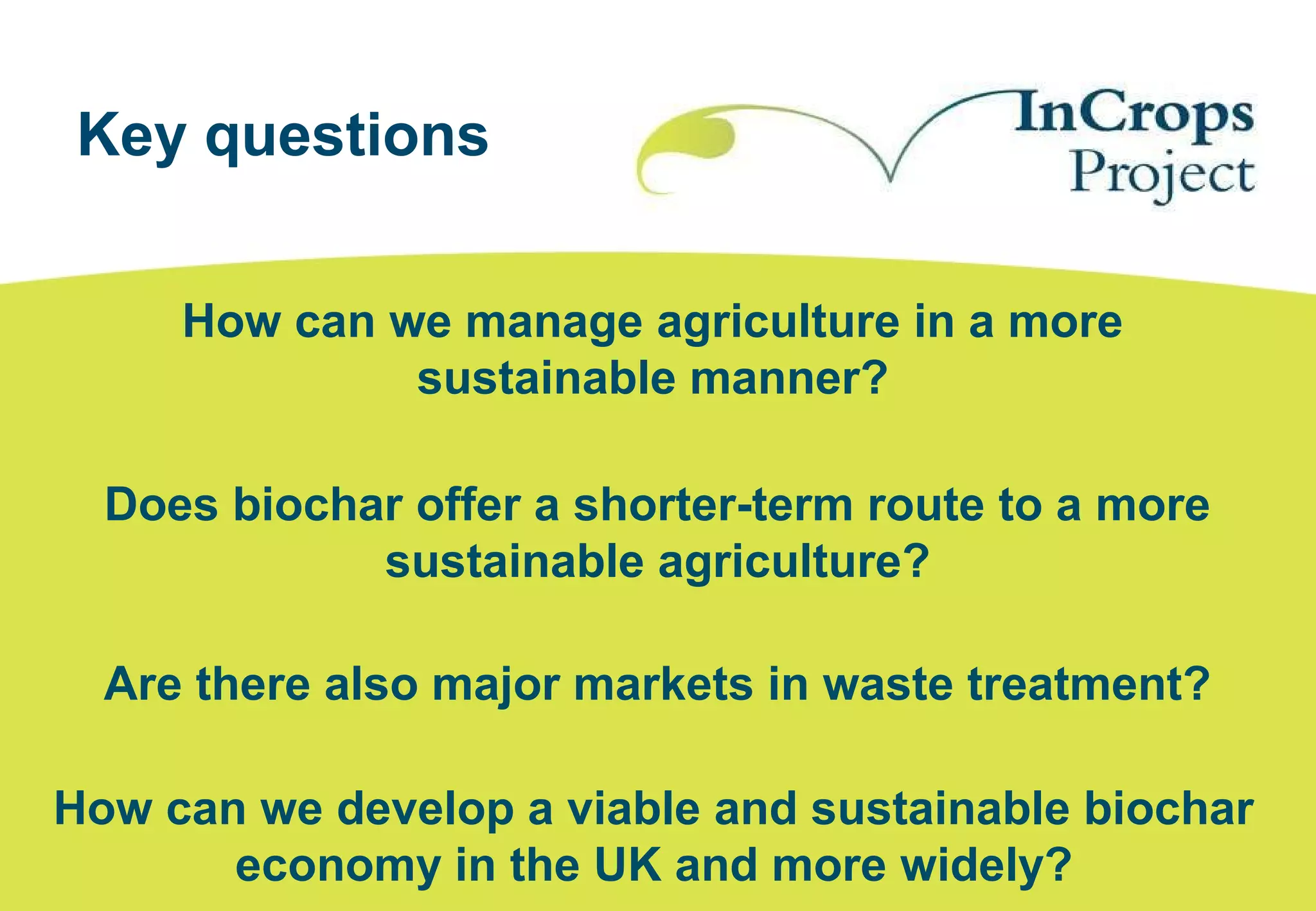 Key questions
How can we manage agriculture in a more
sustainable manner?
Does biochar offer a shorter-term route to a more
sustainable agriculture?
Are there also major markets in waste treatment?
How can we develop a viable and sustainable biochar
economy in the UK and more widely?
 