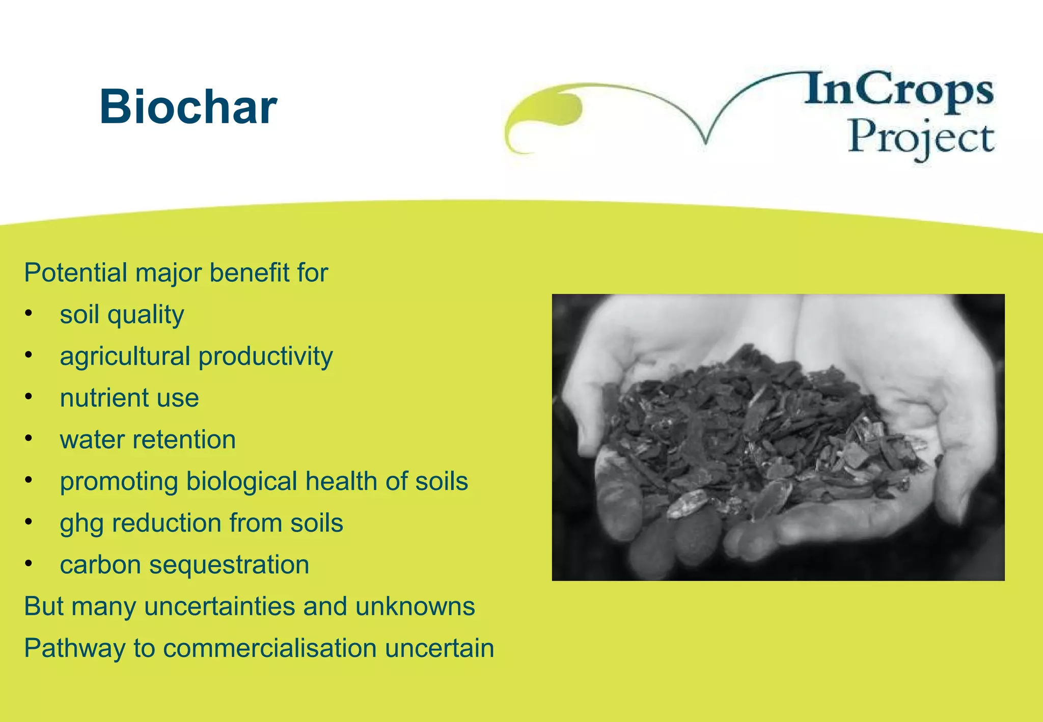 Biochar
Potential major benefit for
• soil quality
• agricultural productivity
• nutrient use
• water retention
• promoting biological health of soils
• ghg reduction from soils
• carbon sequestration
But many uncertainties and unknowns
Pathway to commercialisation uncertain
 