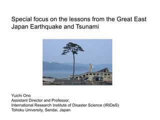 1 
Special focus on the lessons from the Great East Japan Earthquake and Tsunami 
Yuichi Ono 
Assistant Director and Professor, 
International Research Institute of Disaster Science (IRIDeS) 
Tohoku University, Sendai, Japan  