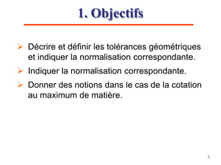 1. Objectifs
 Décrire et définir les tolérances géométriques
et indiquer la normalisation correspondante.
 Indiquer la normalisation correspondante.
 Donner des notions dans le cas de la cotation
au maximum de matière.
3
 