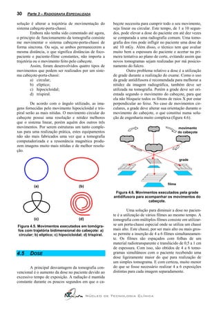 30    Parte 3 – RADIOGRAFIA ESPECIALIZADA

solução é alterar a trajetória de movimentação do         beçote necessita para cumprir todo o seu movimento,
sistema cabeçote-porta-chassi.                            seja linear ou circular. Este tempo, de 1 a 10 segun-
         Embora não tenha sido comentado até agora,       dos, pode elevar a dose do paciente em até dez vezes
o principio de funcionamento da tomografia consiste       se comparada a uma radiografia comum. Uma tomo-
me movimentar o sistema cabeçote-porta-chassi de          grafia dos rins pode infligir no paciente uma dose de
forma síncrona. Ou seja, se ambos permanecerem a          até 10 mGy. Além disso, o técnico tem que avaliar
mesma distância, o que significa distâncias de foco-      muito bem a espessura do paciente e acertar na pri-
paciente e paciente-filme constantes, não importa a       meira tentativa ao plano de corte, evitando assim que
trajetória ou o movimento feito pelo cabeçote.            novos tomogramas sejam realizadas por má posicio-
         Assim, foram desenvolvidos quatro tipos de       namento do fulcro.
movimentos que podem ser realizados por um siste-                  Outro problema relativo a dose é a utilização
ma cabeçote-porta-chassi:                                 de grade durante a realização do exame. Como o uso
         a) circular;                                     da grade antidifusora é recomendada para melhorar a
         b) elíptico;                                     nitidez da imagem radiográfica, também deve ser
         c) hipocicloidal;                                utilizada na tomografia. Porém a grade deve ser ori-
         d) trispiral.                                    entada segundo o movimento do cabeçote, para que
                                                          ela não bloqueie todos os fótons de raios X por estar
         De acordo com o ângulo utilizado, as ima-        perpendicular ao feixe. No caso de movimentos cir-
gens fornecidas pelo movimento hipocicloidal e tris-      culares, a grade deve alterar sua orientação durante o
piral serão as mais nítidas. O movimento circular do      movimento do cabeçote, o que constitui numa solu-
cabeçote possui uma resolução e nitidez melhores          ção de engenharia muito complexa (figura 4.6).
que o sistema linear, porém aquém dos outros três
movimentos. Por serem estruturas um tanto comple-                                                   movimento
xas para uma realização prática, estes equipamentos                                                 do cabeçote
não são mais fabricados uma vez que a tomografia
computadorizada e a ressonância magnética produ-
zem imagens muito mais nítidas e de melhor resolu-
ção.

                                                                                                    grade




                                                                                            filme
          (a)                          (b)
                                                           Figura 4.6. Movimentos executados pela grade
                                                          antidifusora para acompanhar os movimentos do
                                                                              cabeçote.

                                                                   Uma solução para diminuir a dose no pacien-
                                                          te é a utilização de vários filmes ao mesmo tempo. A
          (c)                          (d)                tomografia com múltiplos filmes consiste em utilizar-
Figura 4.5. Movimentos executados em tomógra-             se um porta-chassi especial onde se utiliza um chassi
fos com trajetória bidimensional do cabeçote: a)          mais alto. Este chassi, por ser mais alto ou mais gros-
 circular; b) elíptico; c) hipocicloidal; d) trispiral.   so permite a inserção de 4 a 6 filmes simultaneamen-
                                                          te. Os filmes são espaçados com folhas de um
                                                          material radiotransparente e translúcido de 0,5 a 1 cm
                                                          de espessura. Com isso, são obtidos de 4 a 6 tomo-
4.5    DOSE                                               gramas simultâneos com o paciente recebendo uma
                                                          dose ligeiramente maior do que para realização de
                                                          um simples tomograma. E com certeza, muito menor
        A principal desvantagem da tomografia con-        do que se fosse necessário realizar 4 a 6 exposições
vencional é o aumento da dose no paciente devido ao       distintas para cada imagem separadamente.
excessivo tempo de exposição. A radiação é mantida
constante durante os poucos segundos em que o ca-


                                             Núcleo de Tecnologia Clínica
 