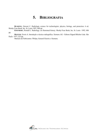 5. BIBLIOGRAFIA

       BUSHONG, Stewart C. Radiologic science for technologists: physics, biology, and protection. 6 ed.
Mosby-Year Book, Inc. St. Louis 1997, 600 pp.
       EISENBERG, Ronald L. Radiology: an illustrated history. Mosby-Year Book, Inc. St. Louis 1992, 606
pp.
       HOXTER, Erwin A. Introdução a técnica radiográfica. Siemens AG - Editora Edgard Blücher Ltda. São
Paulo 1977, 223 pp.
       Manuais de Fabricantes: Philips, General Electric e Siemens.




                                      Núcleo de Tecnologia Clínica
 