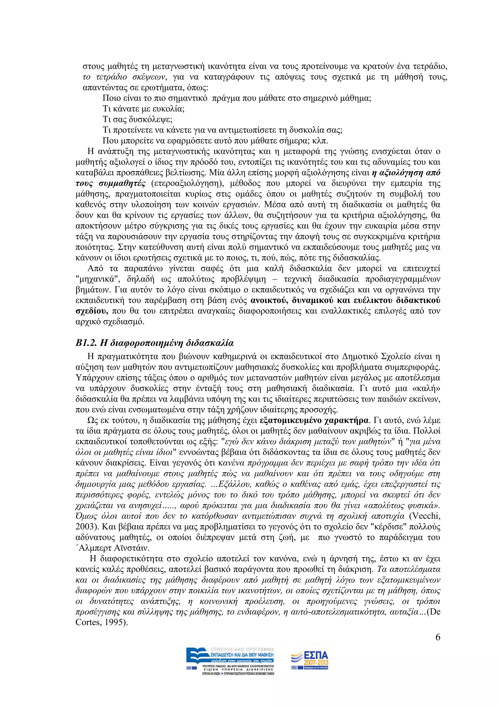 ζηνπο καζεηέο ηε κεηαγλσζηηθή ηθαλφηεηα είλαη λα ηνπο πξνηείλνπκε λα θξαηνχλ έλα ηεηξάδην,
  ην ηεηξάδην ζθέςεσλ, γηα λα θαηαγξάθνπλ ηηο απφςεηο ηνπο ζρεηηθά κε ηε κάζεζή ηνπο,
  απαληψληαο ζε εξσηήκαηα, φπσο:
       Πνην είλαη ην πην ζεκαληηθφ πξάγκα πνπ κάζαηε ζην ζεκεξηλφ κάζεκα;
       Ση θάλαηε κε επθνιία;
       Ση ζαο δπζθφιεςε;
       Ση πξνηείλεηε λα θάλεηε γηα λα αληηκεησπίζεηε ηε δπζθνιία ζαο;
       Πνπ κπνξείηε λα εθαξκφζεηε απηφ πνπ κάζαηε ζήκεξα; θιπ.
   Ζ αλάπηπμε ηεο κεηαγλσζηηθήο ηθαλφηεηαο θαη ε κεηαθνξά ηεο γλψζεο εληζρχεηαη φηαλ ν
καζεηήο αμηνινγεί ν ίδηνο ηελ πξφνδφ ηνπ, εληνπίδεη ηηο ηθαλφηεηέο ηνπ θαη ηηο αδπλακίεο ηνπ θαη
θαηαβάιεη πξνζπάζεηεο βειηίσζεο. Μία άιιε επίζεο κνξθή αμηνιφγεζεο είλαη ε αμηνιόγεζε από
ηνπο ζπκκαζεηέο (εηεξναμηνιφγεζε), κέζνδνο πνπ κπνξεί λα δηεπξχλεη ηελ εκπεηξία ηεο
κάζεζεο, πξαγκαηνπνηείηαη θπξίσο ζηηο νκάδεο φπνπ νη καζεηέο ζπδεηνχλ ηε ζπκβνιή ηνπ
θαζελφο ζηελ πινπνίεζε ησλ θνηλψλ εξγαζηψλ. Μέζα απφ απηή ηε δηαδηθαζία νη καζεηέο ζα
δνπλ θαη ζα θξίλνπλ ηηο εξγαζίεο ησλ άιισλ, ζα ζπδεηήζνπλ γηα ηα θξηηήξηα αμηνιφγεζεο, ζα
απνθηήζνπλ κέηξν ζχγθξηζεο γηα ηηο δηθέο ηνπο εξγαζίεο θαη ζα έρνπλ ηελ επθαηξία κέζα ζηελ
ηάμε λα παξνπζηάζνπλ ηελ εξγαζία ηνπο ζηεξίδνληαο ηελ άπνςή ηνπο ζε ζπγθεθξηκέλα θξηηήξηα
πνηφηεηαο. ΢ηελ θαηεχζπλζε απηή είλαη πνιχ ζεκαληηθφ λα εθπαηδεχζνπκε ηνπο καζεηέο καο λα
θάλνπλ νη ίδηνη εξσηήζεηο ζρεηηθά κε ην πνηνο, ηη, πνχ, πψο, πφηε ηεο δηδαζθαιίαο.
   Απφ ηα παξαπάλσ γίλεηαη ζαθέο φηη κηα θαιή δηδαζθαιία δελ κπνξεί λα επηηεπρηεί
"κεραληθά", δειαδή σο απνιχησο πξνβιέςηκε – ηερληθή δηαδηθαζία πξνδηαγεγξακκέλσλ
βεκάησλ. Γηα απηφλ ην ιφγν είλαη ζθφπηκν ν εθπαηδεπηηθφο λα ζρεδηάδεη θαη λα νξγαλψλεη ηελ
εθπαηδεπηηθή ηνπ παξέκβαζε ζηε βάζε ελφο αλνηθηνύ, δπλακηθνύ θαη επέιηθηνπ δηδαθηηθνύ
ζρεδίνπ, πνπ ζα ηνπ επηηξέπεη αλαγθαίεο δηαθνξνπνηήζεηο θαη ελαιιαθηηθέο επηινγέο απφ ηνλ
αξρηθφ ζρεδηαζκφ.

Β1.2. Η δηαθνξνπνηεκέλε δηδαζθαιία
   Ζ πξαγκαηηθφηεηα πνπ βηψλνπλ θαζεκεξηλά νη εθπαηδεπηηθνί ζην Γεκνηηθφ ΢ρνιείν είλαη ε
αχμεζε ησλ καζεηψλ πνπ αληηκεησπίδνπλ καζεζηαθέο δπζθνιίεο θαη πξνβιήκαηα ζπκπεξηθνξάο.
Τπάξρνπλ επίζεο ηάμεηο φπνπ ν αξηζκφο ησλ κεηαλαζηψλ καζεηψλ είλαη κεγάινο κε απνηέιεζκα
λα ππάξρνπλ δπζθνιίεο ζηελ έληαμή ηνπο ζηε καζεζηαθή δηαδηθαζία. Γη απηφ κηα «θαιή»
δηδαζθαιία ζα πξέπεη λα ιακβάλεη ππφςε ηεο θαη ηηο ηδηαίηεξεο πεξηπηψζεηο ησλ παηδηψλ εθείλσλ,
πνπ ελψ είλαη ελζσκαησκέλα ζηελ ηάμε ρξήδνπλ ηδηαίηεξεο πξνζνρήο.
   Χο εθ ηνχηνπ, ε δηαδηθαζία ηεο κάζεζεο έρεη εμαηνκηθεπκέλν ραξαθηήξα. Γη απηφ, ελψ ιέκε
ηα ίδηα πξάγκαηα ζε φινπο ηνπο καζεηέο, φινη νη καζεηέο δελ καζαίλνπλ αθξηβψο ηα ίδηα. Πνιινί
εθπαηδεπηηθνί ηνπνζεηνχληαη σο εμήο: "εγψ δελ θάλσ δηάθξηζε κεηαμχ ησλ καζεηψλ" ή "γηα κέλα
φινη νη καζεηέο είλαη ίδηνη" ελλνψληαο βέβαηα φηη δηδάζθνληαο ηα ίδηα ζε φινπο ηνπο καζεηέο δελ
θάλνπλ δηαθξίζεηο. Δίλαη γεγνλφο φηη θαλέλα πξφγξακκα δελ πεξηέρεη κε ζαθή ηξφπν ηελ ηδέα φηη
πξέπεη λα καζαίλνπκε ζηνπο καζεηέο πψο λα καζαίλνπλ θαη φηη πξέπεη λα ηνπο νδεγνχκε ζηε
δεκηνπξγία κηαο κεζφδνπ εξγαζίαο. …Δμάιινπ, θαζψο ν θαζέλαο απφ εκάο, έρεη επεμεξγαζηεί ηηο
πεξηζζφηεξεο θνξέο, εληειψο κφλνο ηνπ ην δηθφ ηνπ ηξφπν κάζεζεο, κπνξεί λα ζθεθηεί φηη δελ
ρξεηάδεηαη λα αλεζπρεί….., αθνχ πξφθεηηαη γηα κηα δηαδηθαζία πνπ ζα γίλεη «απνιχησο θπζηθά».
Όκσο φινη απηνί πνπ δελ ην θαηφξζσζαλ αληηκεηψπηζαλ ζπρλά ηε ζρνιηθή απνηπρία (Vecchi,
2003). Καη βέβαηα πξέπεη λα καο πξνβιεκαηίζεη ην γεγνλφο φηη ην ζρνιείν δελ "θέξδηζε" πνιινχο
αδχλαηνπο καζεηέο, νη νπνίνη δηέπξεςαλ κεηά ζηε δσή, κε πην γλσζηφ ην παξάδεηγκα ηνπ
΄Αικπεξη Ατλζηάηλ.
    Ζ δηαθνξεηηθφηεηα ζην ζρνιείν απνηειεί ηνλ θαλφλα, ελψ ε άξλεζή ηεο, έζησ θη αλ έρεη
θαλείο θαιέο πξνζέζεηο, απνηειεί βαζηθφ παξάγνληα πνπ πξνσζεί ηε δηάθξηζε. Σα απνηειέζκαηα
θαη νη δηαδηθαζίεο ηεο κάζεζεο δηαθέξνπλ απφ καζεηή ζε καζεηή ιφγσ ησλ εμαηνκηθεπκέλσλ
δηαθνξψλ πνπ ππάξρνπλ ζηελ πνηθηιία ησλ ηθαλνηήησλ, νη νπνίεο ζρεηίδνληαη κε ηε κάζεζε, φπσο
νη δπλαηφηεηεο αλάπηπμεο, ε θνηλσληθή πξνέιεπζε, νη πξνεγνχκελεο γλψζεηο, νη ηξφπνη
πξνζέγγηζεο θαη ζχιιεςεο ηεο κάζεζεο, ην ελδηαθέξνλ, ε απηφ-απνηειεζκαηηθφηεηα, απηαμία…(De
Cortes, 1995).
                                                                                             6
 