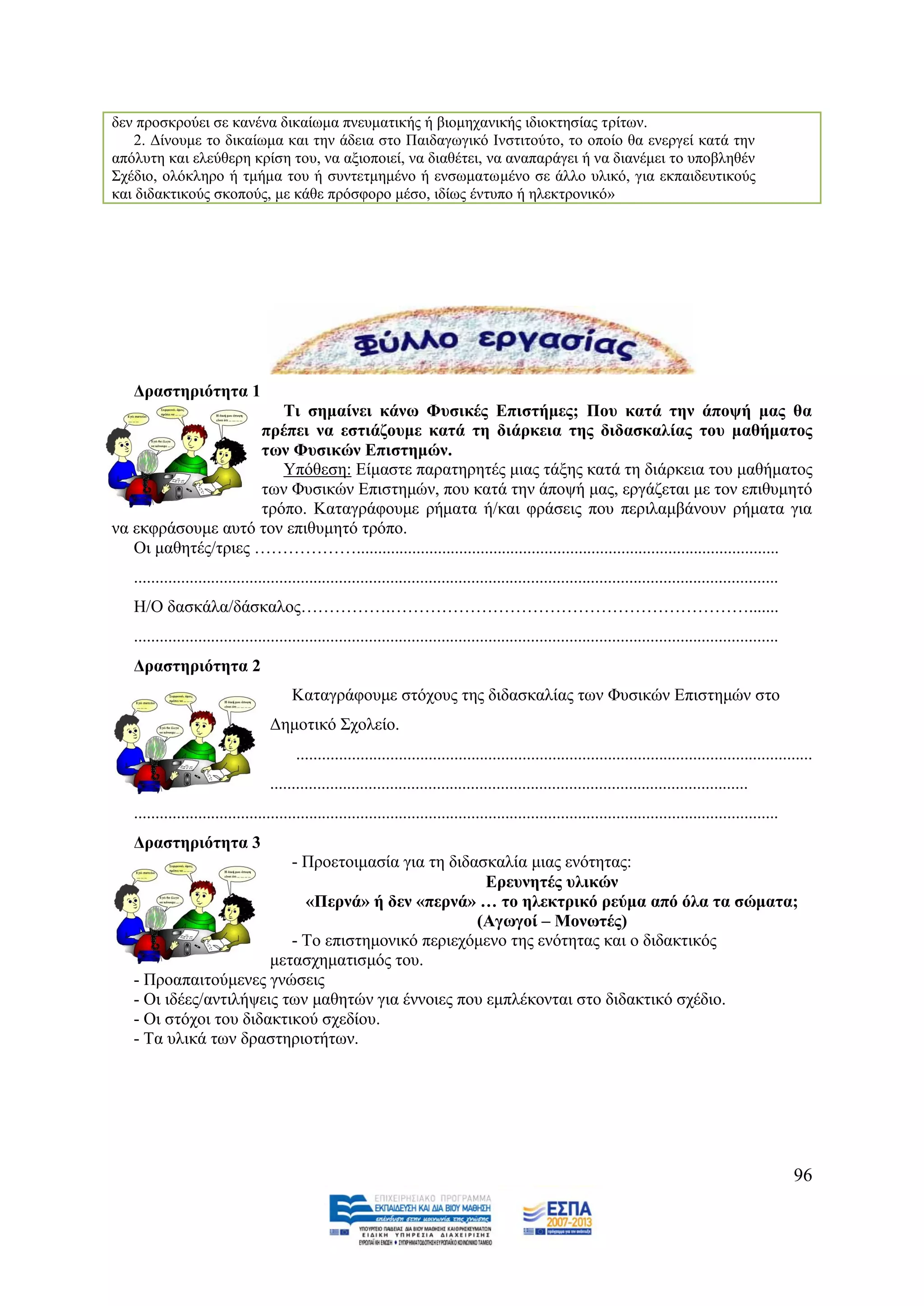 δελ πξνζθξνχεη ζε θαλέλα δηθαίσκα πλεπκαηηθήο ή βηνκεραληθήο ηδηνθηεζίαο ηξίησλ.
    2. Γίλνπκε ην δηθαίσκα θαη ηελ άδεηα ζην Παηδαγσγηθφ Ηλζηηηνχην, ην νπνίν ζα ελεξγεί θαηά ηελ
απφιπηε θαη ειεχζεξε θξίζε ηνπ, λα αμηνπνηεί, λα δηαζέηεη, λα αλαπαξάγεη ή λα δηαλέκεη ην ππνβιεζέλ
΢ρέδην, νιφθιεξν ή ηκήκα ηνπ ή ζπληεηκεκέλν ή ελζσκαησκέλν ζε άιιν πιηθφ, γηα εθπαηδεπηηθνχο
θαη δηδαθηηθνχο ζθνπνχο, κε θάζε πξφζθνξν κέζν, ηδίσο έληππν ή ειεθηξνληθφ»




   Γξαζηεξηόηεηα 1
                       Ση ζεκαίλεη θάλσ Φπζηθέο Δπηζηήκεο; Πνπ θαηά ηελ άπνςή καο ζα
                    πξέπεη λα εζηηάδνπκε θαηά ηε δηάξθεηα ηεο δηδαζθαιίαο ηνπ καζήκαηνο
                    ησλ Φπζηθώλ Δπηζηεκώλ.
                       Τπφζεζε: Δίκαζηε παξαηεξεηέο κηαο ηάμεο θαηά ηε δηάξθεηα ηνπ καζήκαηνο
                    ησλ Φπζηθψλ Δπηζηεκψλ, πνπ θαηά ηελ άπνςή καο, εξγάδεηαη κε ηνλ επηζπκεηφ
                    ηξφπν. Καηαγξάθνπκε ξήκαηα ή/θαη θξάζεηο πνπ πεξηιακβάλνπλ ξήκαηα γηα
λα εθθξάζνπκε απηφ ηνλ επηζπκεηφ ηξφπν.
   Οη καζεηέο/ηξηεο ………………...................................................................................................
   .......................................................................................................................................................
   Ζ/Ο δαζθάια/δάζθαινο…………….……………………………………………………….......
   .......................................................................................................................................................
   Γξαζηεξηόηεηα 2
                                        Καηαγξάθνπκε ζηφρνπο ηεο δηδαζθαιίαο ησλ Φπζηθψλ Δπηζηεκψλ ζην
                                  Γεκνηηθφ ΢ρνιείν.
                                         .........................................................................................................................
                                  ................................................................................................................
   .......................................................................................................................................................
   Γξαζηεξηόηεηα 3
                          - Πξνεηνηκαζία γηα ηε δηδαζθαιία κηαο ελφηεηαο:
                                                     Δξεπλεηέο πιηθώλ
                            «Πεξλά» ή δελ «πεξλά» … ην ειεθηξηθό ξεύκα από όια ηα ζώκαηα;
                                                    (Αγσγνί – Μνλσηέο)
                          - Σν επηζηεκνληθφ πεξηερφκελν ηεο ελφηεηαο θαη ν δηδαθηηθφο
                       κεηαζρεκαηηζκφο ηνπ.
   - Πξναπαηηνχκελεο γλψζεηο
   - Οη ηδέεο/αληηιήςεηο ησλ καζεηψλ γηα έλλνηεο πνπ εκπιέθνληαη ζην δηδαθηηθφ ζρέδην.
   - Οη ζηφρνη ηνπ δηδαθηηθνχ ζρεδίνπ.
   - Σα πιηθά ησλ δξαζηεξηνηήησλ.




                                                                                                                                                             96
 