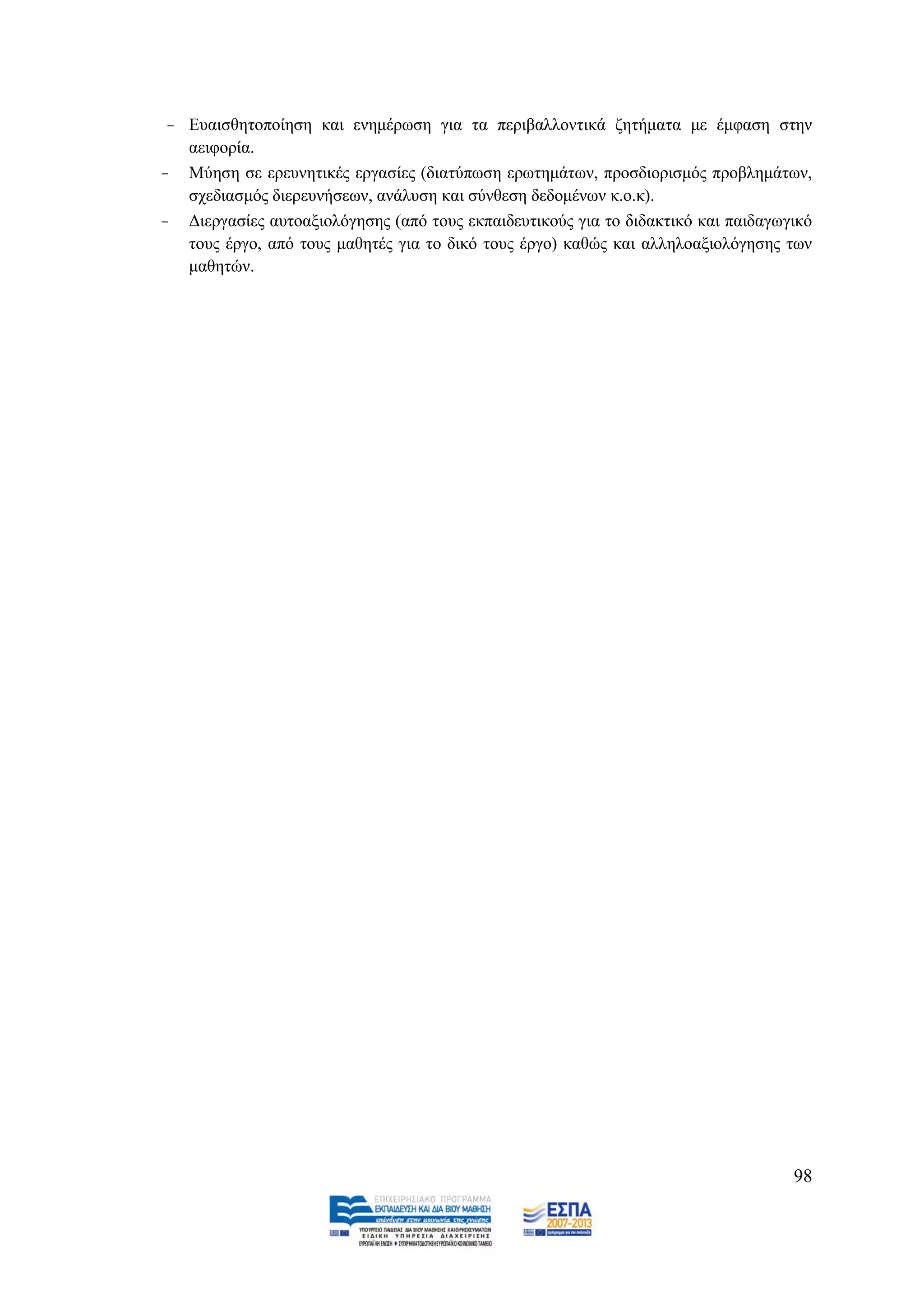 - Δπαηζζεηνπνίεζε θαη ελεκέξσζε γηα ηα πεξηβαιινληηθά δεηήκαηα κε έκθαζε ζηελ
   αεηθνξία.
- Μχεζε ζε εξεπλεηηθέο εξγαζίεο (δηαηχπσζε εξσηεκάησλ, πξνζδηνξηζκφο πξνβιεκάησλ,
   ζρεδηαζκφο δηεξεπλήζεσλ, αλάιπζε θαη ζχλζεζε δεδνκέλσλ θ.ν.θ).
- Γηεξγαζίεο απηναμηνιφγεζεο (απφ ηνπο εθπαηδεπηηθνχο γηα ην δηδαθηηθφ θαη παηδαγσγηθφ
   ηνπο έξγν, απφ ηνπο καζεηέο γηα ην δηθφ ηνπο έξγν) θαζψο θαη αιιειναμηνιφγεζεο ησλ
   καζεηψλ.




                                                                                   98
 