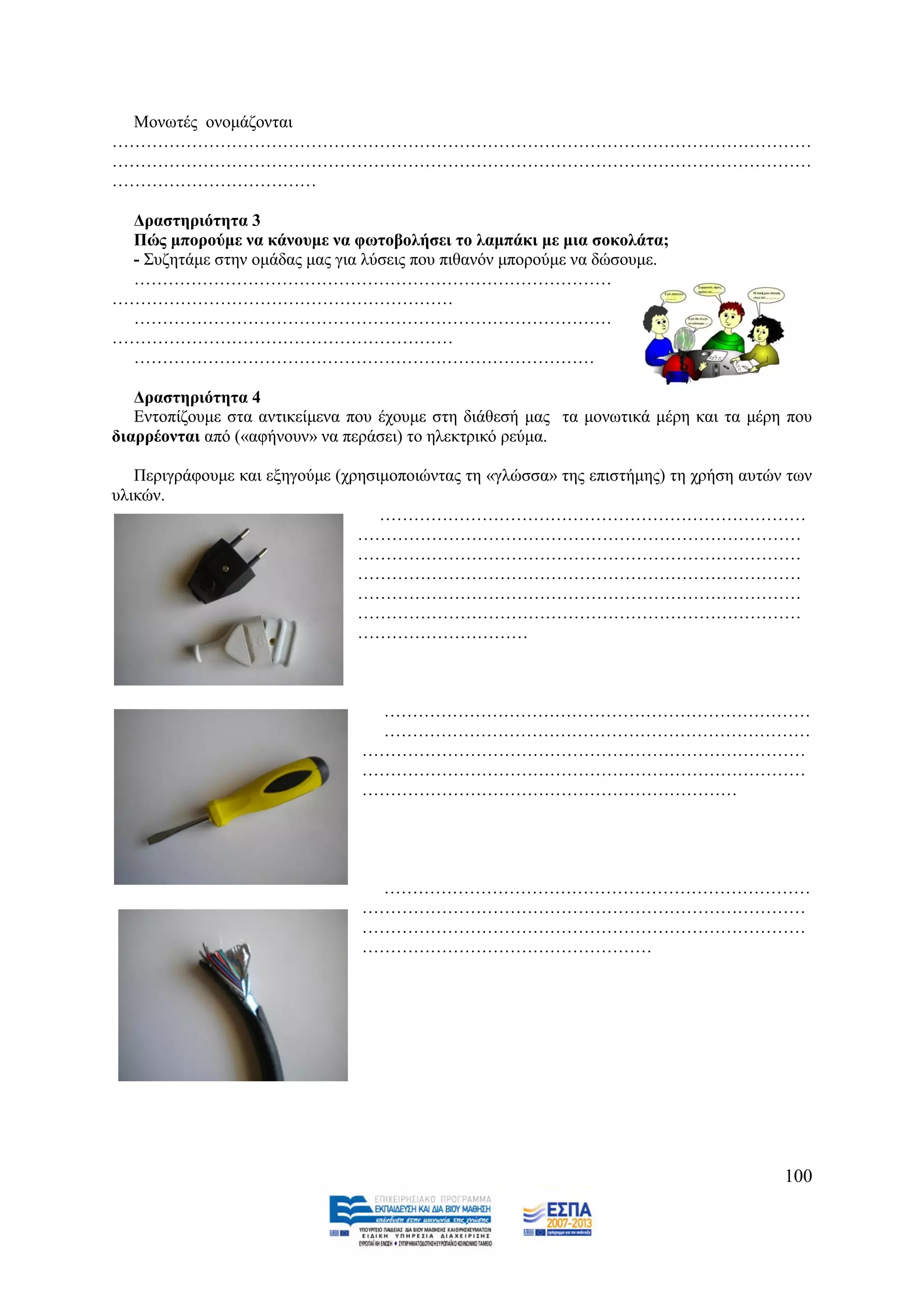 Μνλσηέο νλνκάδνληαη
……………………………………………………………………………………………………………
……………………………………………………………………………………………………………
………………………………

 Γξαζηεξηόηεηα 3
 Πώο κπνξνύκε λα θάλνπκε λα θσηνβνιήζεη ην ιακπάθη κε κηα ζνθνιάηα;
 - ΢πδεηάκε ζηελ νκάδαο καο γηα ιχζεηο πνπ πηζαλφλ κπνξνχκε λα δψζνπκε.
 …………………………………………………………………………
……………………………………………………
 …………………………………………………………………………
……………………………………………………
 ………………………………………………………………………

   Γξαζηεξηόηεηα 4
   Δληνπίδνπκε ζηα αληηθείκελα πνπ έρνπκε ζηε δηάζεζή καο ηα κνλσηηθά κέξε θαη ηα κέξε πνπ
δηαξξένληαη απφ («αθήλνπλ» λα πεξάζεη) ην ειεθηξηθφ ξεχκα.

   Πεξηγξάθνπκε θαη εμεγνχκε (ρξεζηκνπνηψληαο ηε «γιψζζα» ηεο επηζηήκεο) ηε ρξήζε απηψλ ησλ
πιηθψλ.
                                   …………………………………………………………………
                                ……………………………………………………………………
                                ……………………………………………………………………
                                ……………………………………………………………………
                                ……………………………………………………………………
                                ……………………………………………………………………
                                …………………………



                                 …………………………………………………………………
                                 …………………………………………………………………
                                ……………………………………………………………………
                                ……………………………………………………………………
                                …………………………………………………………




                                 …………………………………………………………………
                                ……………………………………………………………………
                                ……………………………………………………………………
                                ……………………………………………




                                                                                       100
 