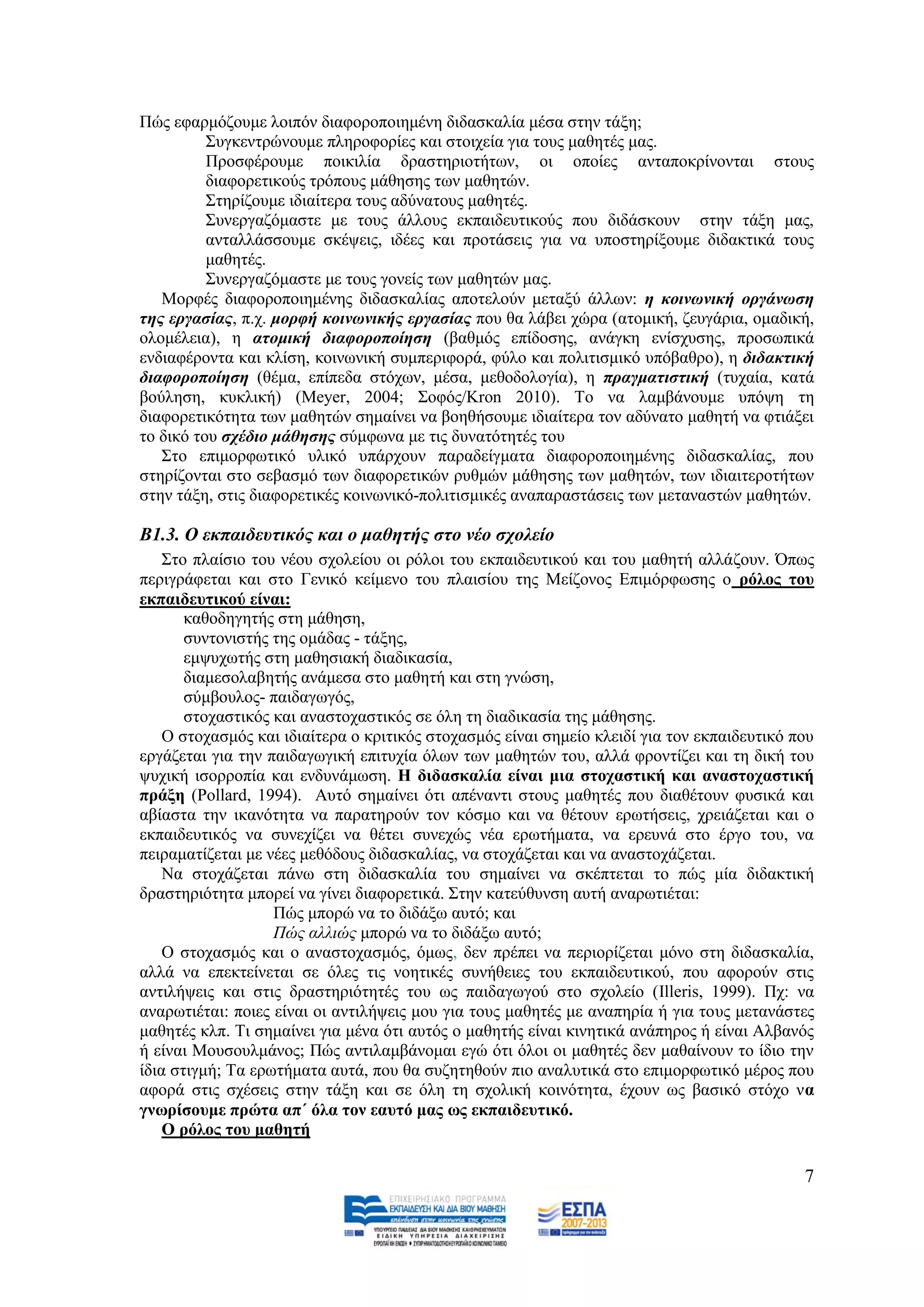 Πψο εθαξκφδνπκε ινηπφλ δηαθνξνπνηεκέλε δηδαζθαιία κέζα ζηελ ηάμε;
          ΢πγθεληξψλνπκε πιεξνθνξίεο θαη ζηνηρεία γηα ηνπο καζεηέο καο.
          Πξνζθέξνπκε πνηθηιία δξαζηεξηνηήησλ, νη νπνίεο αληαπνθξίλνληαη ζηνπο
          δηαθνξεηηθνχο ηξφπνπο κάζεζεο ησλ καζεηψλ.
          ΢ηεξίδνπκε ηδηαίηεξα ηνπο αδχλαηνπο καζεηέο.
          ΢πλεξγαδφκαζηε κε ηνπο άιινπο εθπαηδεπηηθνχο πνπ δηδάζθνπλ ζηελ ηάμε καο,
          αληαιιάζζνπκε ζθέςεηο, ηδέεο θαη πξνηάζεηο γηα λα ππνζηεξίμνπκε δηδαθηηθά ηνπο
          καζεηέο.
          ΢πλεξγαδφκαζηε κε ηνπο γνλείο ησλ καζεηψλ καο.
   Μνξθέο δηαθνξνπνηεκέλεο δηδαζθαιίαο απνηεινχλ κεηαμχ άιισλ: ε θνηλωληθή νξγάλωζε
ηεο εξγαζίαο, π.ρ. κνξθή θνηλωληθήο εξγαζίαο πνπ ζα ιάβεη ρψξα (αηνκηθή, δεπγάξηα, νκαδηθή,
νινκέιεηα), ε αηνκηθή δηαθνξνπνίεζε (βαζκφο επίδνζεο, αλάγθε ελίζρπζεο, πξνζσπηθά
ελδηαθέξνληα θαη θιίζε, θνηλσληθή ζπκπεξηθνξά, θχιν θαη πνιηηηζκηθφ ππφβαζξν), ε δηδαθηηθή
δηαθνξνπνίεζε (ζέκα, επίπεδα ζηφρσλ, κέζα, κεζνδνινγία), ε πξαγκαηηζηηθή (ηπραία, θαηά
βνχιεζε, θπθιηθή) (Meyer, 2004; ΢νθφο/Kron 2010). Σν λα ιακβάλνπκε ππφςε ηε
δηαθνξεηηθφηεηα ησλ καζεηψλ ζεκαίλεη λα βνεζήζνπκε ηδηαίηεξα ηνλ αδχλαην καζεηή λα θηηάμεη
ην δηθφ ηνπ ζρέδην κάζεζεο ζχκθσλα κε ηηο δπλαηφηεηέο ηνπ
   ΢ην επηκνξθσηηθφ πιηθφ ππάξρνπλ παξαδείγκαηα δηαθνξνπνηεκέλεο δηδαζθαιίαο, πνπ
ζηεξίδνληαη ζην ζεβαζκφ ησλ δηαθνξεηηθψλ ξπζκψλ κάζεζεο ησλ καζεηψλ, ησλ ηδηαηηεξνηήησλ
ζηελ ηάμε, ζηηο δηαθνξεηηθέο θνηλσληθφ-πνιηηηζκηθέο αλαπαξαζηάζεηο ησλ κεηαλαζηψλ καζεηψλ.

Β1.3. Ο εθπαηδεπηηθόο θαη ν καζεηήο ζην λέν ζρνιείν
    ΢ην πιαίζην ηνπ λένπ ζρνιείνπ νη ξφινη ηνπ εθπαηδεπηηθνχ θαη ηνπ καζεηή αιιάδνπλ. Όπσο
πεξηγξάθεηαη θαη ζην Γεληθφ θείκελν ηνπ πιαηζίνπ ηεο Μείδνλνο Δπηκφξθσζεο ν ξόινο ηνπ
εθπαηδεπηηθνύ είλαη:
       θαζνδεγεηήο ζηε κάζεζε,
       ζπληνληζηήο ηεο νκάδαο - ηάμεο,
       εκςπρσηήο ζηε καζεζηαθή δηαδηθαζία,
       δηακεζνιαβεηήο αλάκεζα ζην καζεηή θαη ζηε γλψζε,
       ζχκβνπινο- παηδαγσγφο,
       ζηνραζηηθφο θαη αλαζηνραζηηθφο ζε φιε ηε δηαδηθαζία ηεο κάζεζεο.
    Ο ζηνραζκφο θαη ηδηαίηεξα ν θξηηηθφο ζηνραζκφο είλαη ζεκείν θιεηδί γηα ηνλ εθπαηδεπηηθφ πνπ
εξγάδεηαη γηα ηελ παηδαγσγηθή επηηπρία φισλ ησλ καζεηψλ ηνπ, αιιά θξνληίδεη θαη ηε δηθή ηνπ
ςπρηθή ηζνξξνπία θαη ελδπλάκσζε. Η δηδαζθαιία είλαη κηα ζηνραζηηθή θαη αλαζηνραζηηθή
πξάμε (Pollard, 1994). Απηφ ζεκαίλεη φηη απέλαληη ζηνπο καζεηέο πνπ δηαζέηνπλ θπζηθά θαη
αβίαζηα ηελ ηθαλφηεηα λα παξαηεξνχλ ηνλ θφζκν θαη λα ζέηνπλ εξσηήζεηο, ρξεηάδεηαη θαη ν
εθπαηδεπηηθφο λα ζπλερίδεη λα ζέηεη ζπλερψο λέα εξσηήκαηα, λα εξεπλά ζην έξγν ηνπ, λα
πεηξακαηίδεηαη κε λέεο κεζφδνπο δηδαζθαιίαο, λα ζηνράδεηαη θαη λα αλαζηνράδεηαη.
    Να ζηνράδεηαη πάλσ ζηε δηδαζθαιία ηνπ ζεκαίλεη λα ζθέπηεηαη ην πψο κία δηδαθηηθή
δξαζηεξηφηεηα κπνξεί λα γίλεη δηαθνξεηηθά. ΢ηελ θαηεχζπλζε απηή αλαξσηηέηαη:
                   Πψο κπνξψ λα ην δηδάμσ απηφ; θαη
                   Πψο αιιηψο κπνξψ λα ην δηδάμσ απηφ;
    Ο ζηνραζκφο θαη ν αλαζηνραζκφο, φκσο, δελ πξέπεη λα πεξηνξίδεηαη κφλν ζηε δηδαζθαιία,
αιιά λα επεθηείλεηαη ζε φιεο ηηο λνεηηθέο ζπλήζεηεο ηνπ εθπαηδεπηηθνχ, πνπ αθνξνχλ ζηηο
αληηιήςεηο θαη ζηηο δξαζηεξηφηεηέο ηνπ σο παηδαγσγνχ ζην ζρνιείν (Illeris, 1999). Πρ: λα
αλαξσηηέηαη: πνηεο είλαη νη αληηιήςεηο κνπ γηα ηνπο καζεηέο κε αλαπεξία ή γηα ηνπο κεηαλάζηεο
καζεηέο θιπ. Ση ζεκαίλεη γηα κέλα φηη απηφο ν καζεηήο είλαη θηλεηηθά αλάπεξνο ή είλαη Αιβαλφο
ή είλαη Μνπζνπικάλνο; Πψο αληηιακβάλνκαη εγψ φηη φινη νη καζεηέο δελ καζαίλνπλ ην ίδην ηελ
ίδηα ζηηγκή; Σα εξσηήκαηα απηά, πνπ ζα ζπδεηεζνχλ πην αλαιπηηθά ζην επηκνξθσηηθφ κέξνο πνπ
αθνξά ζηηο ζρέζεηο ζηελ ηάμε θαη ζε φιε ηε ζρνιηθή θνηλφηεηα, έρνπλ σο βαζηθφ ζηφρν λα
γλσξίζνπκε πξώηα απ΄ όια ηνλ εαπηό καο σο εθπαηδεπηηθό.
    Ο ξόινο ηνπ καζεηή

                                                                                             7
 