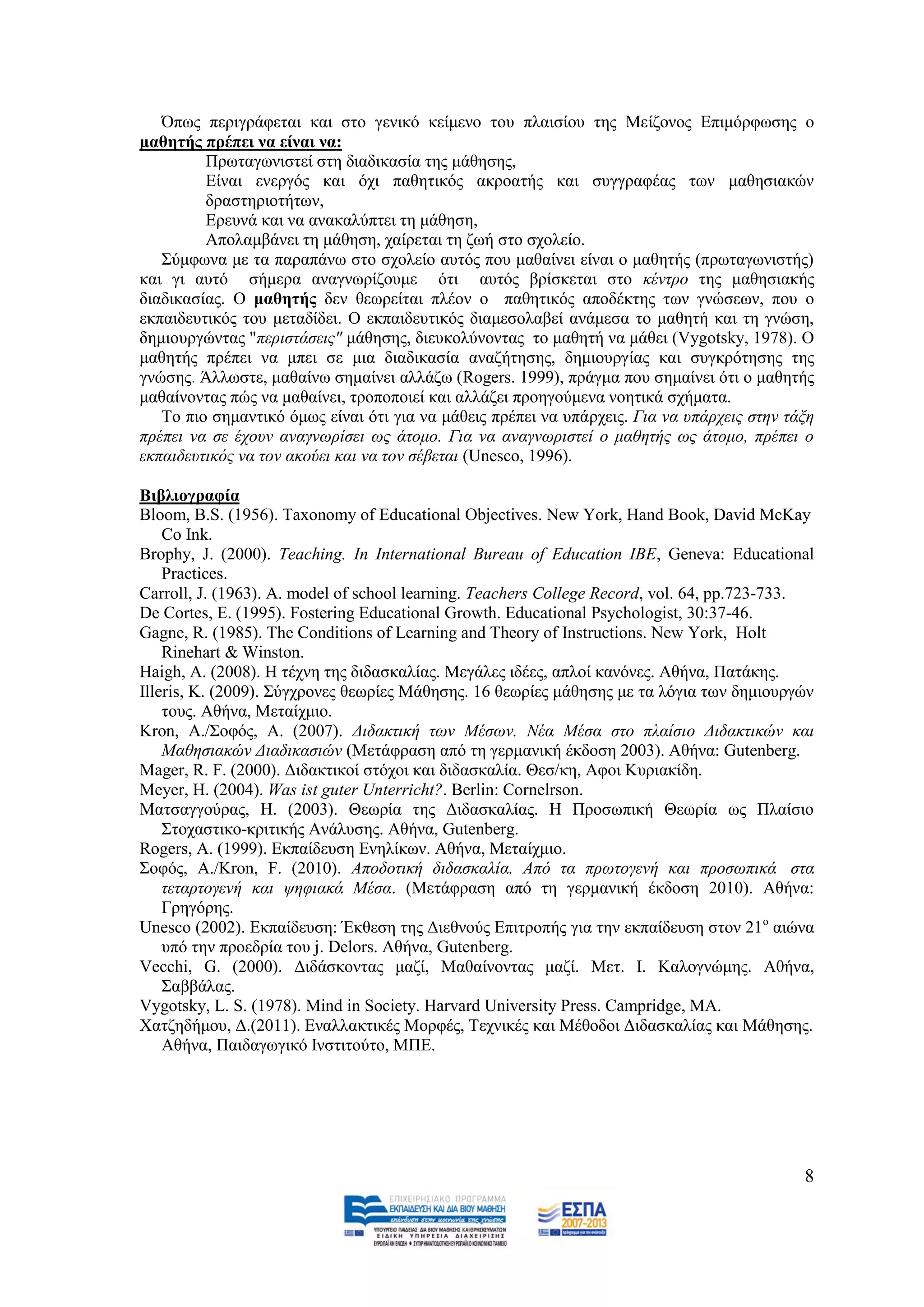 Όπσο πεξηγξάθεηαη θαη ζην γεληθφ θείκελν ηνπ πιαηζίνπ ηεο Μείδνλνο Δπηκφξθσζεο ν
καζεηήο πξέπεη λα είλαη λα:
         Πξσηαγσληζηεί ζηε δηαδηθαζία ηεο κάζεζεο,
         Δίλαη ελεξγφο θαη φρη παζεηηθφο αθξναηήο θαη ζπγγξαθέαο ησλ καζεζηαθψλ
         δξαζηεξηνηήησλ,
         Δξεπλά θαη λα αλαθαιχπηεη ηε κάζεζε,
         Απνιακβάλεη ηε κάζεζε, ραίξεηαη ηε δσή ζην ζρνιείν.
   ΢χκθσλα κε ηα παξαπάλσ ζην ζρνιείν απηφο πνπ καζαίλεη είλαη ν καζεηήο (πξσηαγσληζηήο)
θαη γη απηφ ζήκεξα αλαγλσξίδνπκε φηη απηφο βξίζθεηαη ζην θέληξν ηεο καζεζηαθήο
δηαδηθαζίαο. Ο καζεηήο δελ ζεσξείηαη πιένλ ν παζεηηθφο απνδέθηεο ησλ γλψζεσλ, πνπ ν
εθπαηδεπηηθφο ηνπ κεηαδίδεη. Ο εθπαηδεπηηθφο δηακεζνιαβεί αλάκεζα ην καζεηή θαη ηε γλψζε,
δεκηνπξγψληαο "πεξηζηάζεηο" κάζεζεο, δηεπθνιχλνληαο ην καζεηή λα κάζεη (Vygotsky, 1978). Ο
καζεηήο πξέπεη λα κπεη ζε κηα δηαδηθαζία αλαδήηεζεο, δεκηνπξγίαο θαη ζπγθξφηεζεο ηεο
γλψζεο. Άιισζηε, καζαίλσ ζεκαίλεη αιιάδσ (Rogers. 1999), πξάγκα πνπ ζεκαίλεη φηη ν καζεηήο
καζαίλνληαο πψο λα καζαίλεη, ηξνπνπνηεί θαη αιιάδεη πξνεγνχκελα λνεηηθά ζρήκαηα.
   Σν πην ζεκαληηθφ φκσο είλαη φηη γηα λα κάζεηο πξέπεη λα ππάξρεηο. Γηα λα ππάξρεηο ζηελ ηάμε
πξέπεη λα ζε έρνπλ αλαγλσξίζεη σο άηνκν. Γηα λα αλαγλσξηζηεί ν καζεηήο σο άηνκν, πξέπεη ν
εθπαηδεπηηθφο λα ηνλ αθνχεη θαη λα ηνλ ζέβεηαη (Unesco, 1996).

Βηβιηνγξαθία
Bloom, B.S. (1956). Taxonomy of Educational Objectives. New York, Hand Book, David McKay
    Co Ink.
Brophy, J. (2000). Teaching. In International Bureau of Education IBE, Geneva: Educational
    Practices.
Carroll, J. (1963). A. model of school learning. Teachers College Record, vol. 64, pp.723-733.
De Cortes, E. (1995). Fostering Educational Growth. Educational Psychologist, 30:37-46.
Gagne, R. (1985). The Conditions of Learning and Theory of Instructions. New York, Holt
    Rinehart & Winston.
Haigh, A. (2008). Ζ ηέρλε ηεο δηδαζθαιίαο. Μεγάιεο ηδέεο, απινί θαλφλεο. Αζήλα, Παηάθεο.
Illeris, K. (2009). ΢χγρξνλεο ζεσξίεο Μάζεζεο. 16 ζεσξίεο κάζεζεο κε ηα ιφγηα ησλ δεκηνπξγψλ
    ηνπο. Αζήλα, Μεηαίρκην.
Kron, A./΢νθφο, Α. (2007). Γηδαθηηθή ησλ Μέζσλ. Νέα Μέζα ζην πιαίζην Γηδαθηηθψλ θαη
    Μαζεζηαθψλ Γηαδηθαζηψλ (Μεηάθξαζε απφ ηε γεξκαληθή έθδνζε 2003). Αζήλα: Gutenberg.
Mager, R. F. (2000). Γηδαθηηθνί ζηφρνη θαη δηδαζθαιία. Θεζ/θε, Αθνη Κπξηαθίδε.
Meyer, H. (2004). Was ist guter Unterricht?. Berlin: Cornelrson.
Μαηζαγγνχξαο, Ζ. (2003). Θεσξία ηεο Γηδαζθαιίαο. Ζ Πξνζσπηθή Θεσξία σο Πιαίζην
    ΢ηνραζηηθν-θξηηηθήο Αλάιπζεο. Αζήλα, Gutenberg.
Rogers, A. (1999). Δθπαίδεπζε Δλειίθσλ. Αζήλα, Μεηαίρκην.
΢νθφο, Α./Kron, F. (2010). Απνδνηηθή δηδαζθαιία. Απφ ηα πξσηνγελή θαη πξνζσπηθά ζηα
    ηεηαξηνγελή θαη ςεθηαθά Μέζα. (Μεηάθξαζε απφ ηε γεξκαληθή έθδνζε 2010). Αζήλα:
    Γξεγφξεο.
Unesco (2002). Δθπαίδεπζε: Έθζεζε ηεο Γηεζλνχο Δπηηξνπήο γηα ηελ εθπαίδεπζε ζηνλ 21ν αηψλα
    ππφ ηελ πξνεδξία ηνπ j. Delors. Αζήλα, Gutenberg.
Vecchi, G. (2000). Γηδάζθνληαο καδί, Μαζαίλνληαο καδί. Μεη. Η. Καινγλψκεο. Αζήλα,
    ΢αββάιαο.
Vygotsky, L. S. (1978). Mind in Society. Harvard University Press. Campridge, MA.
Υαηδεδήκνπ, Γ.(2011). Δλαιιαθηηθέο Μνξθέο, Σερληθέο θαη Μέζνδνη Γηδαζθαιίαο θαη Μάζεζεο.
    Αζήλα, Παηδαγσγηθφ Ηλζηηηνχην, ΜΠΔ.




                                                                                            8
 