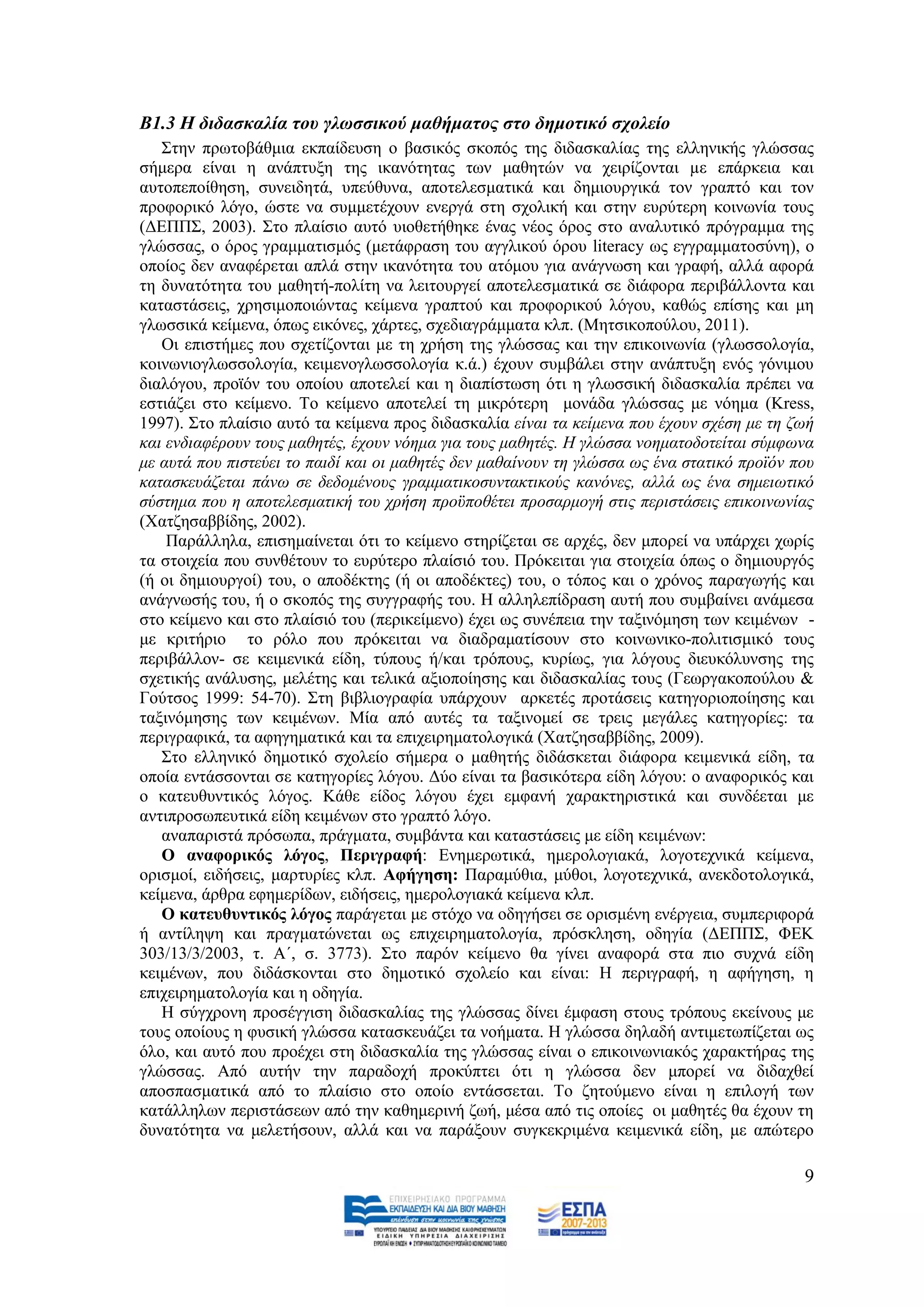 Β1.3 Η δηδαζθαιία ηνπ γιωζζηθνύ καζήκαηνο ζην δεκνηηθό ζρνιείν
   ΢ηελ πξσηνβάζκηα εθπαίδεπζε ν βαζηθφο ζθνπφο ηεο δηδαζθαιίαο ηεο ειιεληθήο γιψζζαο
ζήκεξα είλαη ε αλάπηπμε ηεο ηθαλφηεηαο ησλ καζεηψλ λα ρεηξίδνληαη µε επάξθεηα θαη
απηνπεπνίζεζε, ζπλεηδεηά, ππεχζπλα, απνηειεζκαηηθά θαη δεκηνπξγηθά ηνλ γξαπηφ θαη ηνλ
πξνθνξηθφ ιφγν, ψζηε λα ζπκκεηέρνπλ ελεξγά ζηε ζρνιηθή θαη ζηελ επξχηεξε θνηλσλία ηνπο
(ΓΔΠΠ΢, 2003). ΢ην πιαίζην απηφ πηνζεηήζεθε έλαο λένο φξνο ζην αλαιπηηθφ πξφγξακκα ηεο
γιψζζαο, ν φξνο γξακκαηηζκφο (κεηάθξαζε ηνπ αγγιηθνχ φξνπ literacy σο εγγξακκαηνζχλε), ν
νπνίνο δελ αλαθέξεηαη απιά ζηελ ηθαλφηεηα ηνπ αηφκνπ γηα αλάγλσζε θαη γξαθή, αιιά αθνξά
ηε δπλαηφηεηα ηνπ καζεηή-πνιίηε λα ιεηηνπξγεί απνηειεζκαηηθά ζε δηάθνξα πεξηβάιινληα θαη
θαηαζηάζεηο, ρξεζηκνπνηψληαο θείκελα γξαπηνχ θαη πξνθνξηθνχ ιφγνπ, θαζψο επίζεο θαη κε
γισζζηθά θείκελα, φπσο εηθφλεο, ράξηεο, ζρεδηαγξάκκαηα θιπ. (Μεηζηθνπνχινπ, 2011).
   Οη επηζηήκεο πνπ ζρεηίδνληαη κε ηε ρξήζε ηεο γιψζζαο θαη ηελ επηθνηλσλία (γισζζνινγία,
θνηλσληνγισζζνινγία, θεηκελνγισζζνινγία θ.ά.) έρνπλ ζπκβάιεη ζηελ αλάπηπμε ελφο γφληκνπ
δηαιφγνπ, πξντφλ ηνπ νπνίνπ απνηειεί θαη ε δηαπίζησζε φηη ε γισζζηθή δηδαζθαιία πξέπεη λα
εζηηάδεη ζην θείκελν. Σν θείκελν απνηειεί ηε κηθξφηεξε κνλάδα γιψζζαο κε λφεκα (Kress,
1997). ΢ην πιαίζην απηφ ηα θείκελα πξνο δηδαζθαιία είλαη ηα θείκελα πνπ έρνπλ ζρέζε κε ηε δσή
θαη ελδηαθέξνπλ ηνπο καζεηέο, έρνπλ λφεκα γηα ηνπο καζεηέο. Ζ γιψζζα λνεκαηνδνηείηαη ζχκθσλα
κε απηά πνπ πηζηεχεη ην παηδί θαη νη καζεηέο δελ καζαίλνπλ ηε γιψζζα σο έλα ζηαηηθφ πξντφλ πνπ
θαηαζθεπάδεηαη πάλσ ζε δεδνκέλνπο γξακκαηηθνζπληαθηηθνχο θαλφλεο, αιιά σο έλα ζεκεησηηθφ
ζχζηεκα πνπ ε απνηειεζκαηηθή ηνπ ρξήζε πξνυπνζέηεη πξνζαξκνγή ζηηο πεξηζηάζεηο επηθνηλσλίαο
(Υαηδεζαββίδεο, 2002).
    Παξάιιεια, επηζεκαίλεηαη φηη ην θείκελν ζηεξίδεηαη ζε αξρέο, δελ κπνξεί λα ππάξρεη ρσξίο
ηα ζηνηρεία πνπ ζπλζέηνπλ ην επξχηεξν πιαίζηφ ηνπ. Πξφθεηηαη γηα ζηνηρεία φπσο ν δεκηνπξγφο
(ή νη δεκηνπξγνί) ηνπ, ν απνδέθηεο (ή νη απνδέθηεο) ηνπ, ν ηφπνο θαη ν ρξφλνο παξαγσγήο θαη
αλάγλσζήο ηνπ, ή ν ζθνπφο ηεο ζπγγξαθήο ηνπ. Ζ αιιειεπίδξαζε απηή πνπ ζπκβαίλεη αλάκεζα
ζην θείκελν θαη ζην πιαίζηφ ηνπ (πεξηθείκελν) έρεη σο ζπλέπεηα ηελ ηαμηλφκεζε ησλ θεηκέλσλ -
κε θξηηήξην ην ξφιν πνπ πξφθεηηαη λα δηαδξακαηίζνπλ ζην θνηλσληθν-πνιηηηζκηθφ ηνπο
πεξηβάιινλ- ζε θεηκεληθά είδε, ηχπνπο ή/θαη ηξφπνπο, θπξίσο, γηα ιφγνπο δηεπθφιπλζεο ηεο
ζρεηηθήο αλάιπζεο, κειέηεο θαη ηειηθά αμηνπνίεζεο θαη δηδαζθαιίαο ηνπο (Γεσξγαθνπνχινπ &
Γνχηζνο 1999: 54-70). ΢ηε βηβιηνγξαθία ππάξρνπλ αξθεηέο πξνηάζεηο θαηεγνξηνπνίεζεο θαη
ηαμηλφκεζεο ησλ θεηκέλσλ. Μία απφ απηέο ηα ηαμηλνκεί ζε ηξεηο κεγάιεο θαηεγνξίεο: ηα
πεξηγξαθηθά, ηα αθεγεκαηηθά θαη ηα επηρεηξεκαηνινγηθά (Υαηδεζαββίδεο, 2009).
   ΢ην ειιεληθφ δεκνηηθφ ζρνιείν ζήκεξα ν καζεηήο δηδάζθεηαη δηάθνξα θεηκεληθά είδε, ηα
νπνία εληάζζνληαη ζε θαηεγνξίεο ιφγνπ. Γχν είλαη ηα βαζηθφηεξα είδε ιφγνπ: ν αλαθνξηθφο θαη
ν θαηεπζπληηθφο ιφγνο. Κάζε είδνο ιφγνπ έρεη εκθαλή ραξαθηεξηζηηθά θαη ζπλδέεηαη κε
αληηπξνζσπεπηηθά είδε θεηκέλσλ ζην γξαπηφ ιφγν.
   αλαπαξηζηά πξφζσπα, πξάγκαηα, ζπκβάληα θαη θαηαζηάζεηο κε είδε θεηκέλσλ:
   Ο αλαθνξηθόο ιόγνο, Πεξηγξαθή: Δλεκεξσηηθά, εκεξνινγηαθά, ινγνηερληθά θείκελα,
νξηζκνί, εηδήζεηο, καξηπξίεο θιπ. Αθήγεζε: Παξακχζηα, κχζνη, ινγνηερληθά, αλεθδνηνινγηθά,
θείκελα, άξζξα εθεκεξίδσλ, εηδήζεηο, εκεξνινγηαθά θείκελα θιπ.
   Ο θαηεπζπληηθόο ιόγνο παξάγεηαη κε ζηφρν λα νδεγήζεη ζε νξηζκέλε ελέξγεηα, ζπκπεξηθνξά
ή αληίιεςε θαη πξαγκαηψλεηαη σο επηρεηξεκαηνινγία, πξφζθιεζε, νδεγία (ΓΔΠΠ΢, ΦΔΚ
303/13/3/2003, η. Α΄, ζ. 3773). ΢ην παξφλ θείκελν ζα γίλεη αλαθνξά ζηα πην ζπρλά είδε
θεηκέλσλ, πνπ δηδάζθνληαη ζην δεκνηηθφ ζρνιείν θαη είλαη: Ζ πεξηγξαθή, ε αθήγεζε, ε
επηρεηξεκαηνινγία θαη ε νδεγία.
   Ζ ζχγρξνλε πξνζέγγηζε δηδαζθαιίαο ηεο γιψζζαο δίλεη έκθαζε ζηνπο ηξφπνπο εθείλνπο κε
ηνπο νπνίνπο ε θπζηθή γιψζζα θαηαζθεπάδεη ηα λνήκαηα. Ζ γιψζζα δειαδή αληηκεησπίδεηαη σο
φιν, θαη απηφ πνπ πξνέρεη ζηε δηδαζθαιία ηεο γιψζζαο είλαη ν επηθνηλσληαθφο ραξαθηήξαο ηεο
γιψζζαο. Απφ απηήλ ηελ παξαδνρή πξνθχπηεη φηη ε γιψζζα δελ κπνξεί λα δηδαρζεί
απνζπαζκαηηθά απφ ην πιαίζην ζην νπνίν εληάζζεηαη. Σν δεηνχκελν είλαη ε επηινγή ησλ
θαηάιιεισλ πεξηζηάζεσλ απφ ηελ θαζεκεξηλή δσή, κέζα απφ ηηο νπνίεο νη καζεηέο ζα έρνπλ ηε
δπλαηφηεηα λα κειεηήζνπλ, αιιά θαη λα παξάμνπλ ζπγθεθξηκέλα θεηκεληθά είδε, κε απψηεξν

                                                                                            9
 