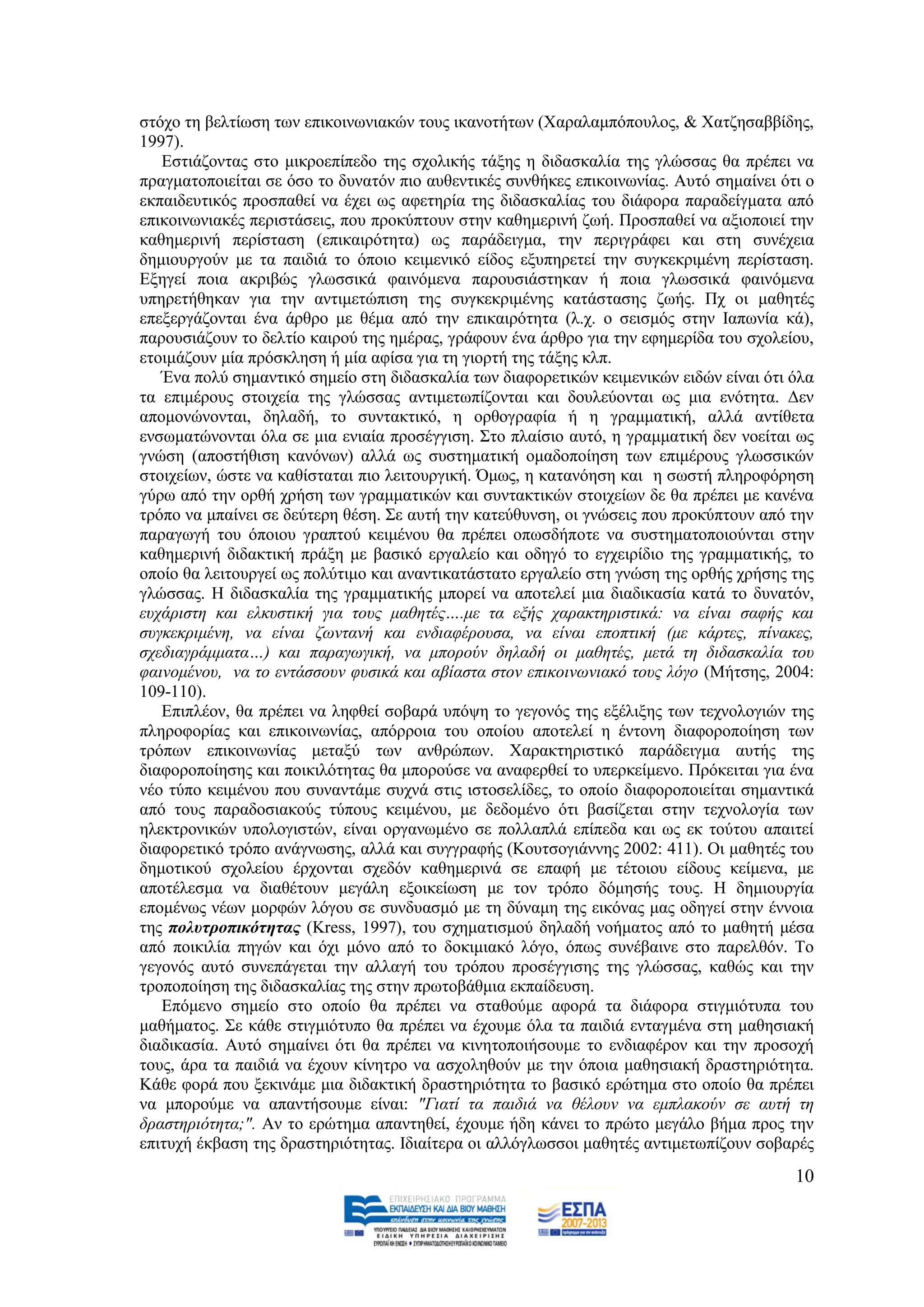 ζηφρν ηε βειηίσζε ησλ επηθνηλσληαθψλ ηνπο ηθαλνηήησλ (Υαξαιακπφπνπινο, & Υαηδεζαββίδεο,
1997).
   Δζηηάδνληαο ζην κηθξνεπίπεδν ηεο ζρνιηθήο ηάμεο ε δηδαζθαιία ηεο γιψζζαο ζα πξέπεη λα
πξαγκαηνπνηείηαη ζε φζν ην δπλαηφλ πην απζεληηθέο ζπλζήθεο επηθνηλσλίαο. Απηφ ζεκαίλεη φηη ν
εθπαηδεπηηθφο πξνζπαζεί λα έρεη σο αθεηεξία ηεο δηδαζθαιίαο ηνπ δηάθνξα παξαδείγκαηα απφ
επηθνηλσληαθέο πεξηζηάζεηο, πνπ πξνθχπηνπλ ζηελ θαζεκεξηλή δσή. Πξνζπαζεί λα αμηνπνηεί ηελ
θαζεκεξηλή πεξίζηαζε (επηθαηξφηεηα) σο παξάδεηγκα, ηελ πεξηγξάθεη θαη ζηε ζπλέρεηα
δεκηνπξγνχλ κε ηα παηδηά ην φπνην θεηκεληθφ είδνο εμππεξεηεί ηελ ζπγθεθξηκέλε πεξίζηαζε.
Δμεγεί πνηα αθξηβψο γισζζηθά θαηλφκελα παξνπζηάζηεθαλ ή πνηα γισζζηθά θαηλφκελα
ππεξεηήζεθαλ γηα ηελ αληηκεηψπηζε ηεο ζπγθεθξηκέλεο θαηάζηαζεο δσήο. Πρ νη καζεηέο
επεμεξγάδνληαη έλα άξζξν κε ζέκα απφ ηελ επηθαηξφηεηα (ι.ρ. ν ζεηζκφο ζηελ Ηαπσλία θά),
παξνπζηάδνπλ ην δειηίν θαηξνχ ηεο εκέξαο, γξάθνπλ έλα άξζξν γηα ηελ εθεκεξίδα ηνπ ζρνιείνπ,
εηνηκάδνπλ κία πξφζθιεζε ή κία αθίζα γηα ηε γηνξηή ηεο ηάμεο θιπ.
   Έλα πνιχ ζεκαληηθφ ζεκείν ζηε δηδαζθαιία ησλ δηαθνξεηηθψλ θεηκεληθψλ εηδψλ είλαη φηη φια
ηα επηκέξνπο ζηνηρεία ηεο γιψζζαο αληηκεησπίδνληαη θαη δνπιεχνληαη σο κηα ελφηεηα. Γελ
απνκνλψλνληαη, δειαδή, ην ζπληαθηηθφ, ε νξζνγξαθία ή ε γξακκαηηθή, αιιά αληίζεηα
ελζσκαηψλνληαη φια ζε κηα εληαία πξνζέγγηζε. ΢ην πιαίζην απηφ, ε γξακκαηηθή δελ λνείηαη σο
γλψζε (απνζηήζηζε θαλφλσλ) αιιά σο ζπζηεκαηηθή νκαδνπνίεζε ησλ επηκέξνπο γισζζηθψλ
ζηνηρείσλ, ψζηε λα θαζίζηαηαη πην ιεηηνπξγηθή. Όκσο, ε θαηαλφεζε θαη ε ζσζηή πιεξνθφξεζε
γχξσ απφ ηελ νξζή ρξήζε ησλ γξακκαηηθψλ θαη ζπληαθηηθψλ ζηνηρείσλ δε ζα πξέπεη κε θαλέλα
ηξφπν λα κπαίλεη ζε δεχηεξε ζέζε. ΢ε απηή ηελ θαηεχζπλζε, νη γλψζεηο πνπ πξνθχπηνπλ απφ ηελ
παξαγσγή ηνπ φπνηνπ γξαπηνχ θεηκέλνπ ζα πξέπεη νπσζδήπνηε λα ζπζηεκαηνπνηνχληαη ζηελ
θαζεκεξηλή δηδαθηηθή πξάμε κε βαζηθφ εξγαιείν θαη νδεγφ ην εγρεηξίδην ηεο γξακκαηηθήο, ην
νπνίν ζα ιεηηνπξγεί σο πνιχηηκν θαη αλαληηθαηάζηαην εξγαιείν ζηε γλψζε ηεο νξζήο ρξήζεο ηεο
γιψζζαο. Ζ δηδαζθαιία ηεο γξακκαηηθήο κπνξεί λα απνηειεί κηα δηαδηθαζία θαηά ην δπλαηφλ,
επράξηζηε θαη ειθπζηηθή γηα ηνπο καζεηέο….κε ηα εμήο ραξαθηεξηζηηθά: λα είλαη ζαθήο θαη
ζπγθεθξηκέλε, λα είλαη δσληαλή θαη ελδηαθέξνπζα, λα είλαη επνπηηθή (κε θάξηεο, πίλαθεο,
ζρεδηαγξάκκαηα…) θαη παξαγσγηθή, λα κπνξνχλ δειαδή νη καζεηέο, κεηά ηε δηδαζθαιία ηνπ
θαηλνκέλνπ, λα ην εληάζζνπλ θπζηθά θαη αβίαζηα ζηνλ επηθνηλσληαθφ ηνπο ιφγν (Μήηζεο, 2004:
109-110).
   Δπηπιένλ, ζα πξέπεη λα ιεθζεί ζνβαξά ππφςε ην γεγνλφο ηεο εμέιημεο ησλ ηερλνινγηψλ ηεο
πιεξνθνξίαο θαη επηθνηλσλίαο, απφξξνηα ηνπ νπνίνπ απνηειεί ε έληνλε δηαθνξνπνίεζε ησλ
ηξφπσλ επηθνηλσλίαο κεηαμχ ησλ αλζξψπσλ. Υαξαθηεξηζηηθφ παξάδεηγκα απηήο ηεο
δηαθνξνπνίεζεο θαη πνηθηιφηεηαο ζα κπνξνχζε λα αλαθεξζεί ην ππεξθείκελν. Πξφθεηηαη γηα έλα
λέν ηχπν θεηκέλνπ πνπ ζπλαληάκε ζπρλά ζηηο ηζηνζειίδεο, ην νπνίν δηαθνξνπνηείηαη ζεκαληηθά
απφ ηνπο παξαδνζηαθνχο ηχπνπο θεηκέλνπ, κε δεδνκέλν φηη βαζίδεηαη ζηελ ηερλνινγία ησλ
ειεθηξνληθψλ ππνινγηζηψλ, είλαη νξγαλσκέλν ζε πνιιαπιά επίπεδα θαη σο εθ ηνχηνπ απαηηεί
δηαθνξεηηθφ ηξφπν αλάγλσζεο, αιιά θαη ζπγγξαθήο (Κνπηζνγηάλλεο 2002: 411). Οη καζεηέο ηνπ
δεκνηηθνχ ζρνιείνπ έξρνληαη ζρεδφλ θαζεκεξηλά ζε επαθή κε ηέηνηνπ είδνπο θείκελα, κε
απνηέιεζκα λα δηαζέηνπλ κεγάιε εμνηθείσζε κε ηνλ ηξφπν δφκεζήο ηνπο. Ζ δεκηνπξγία
επνκέλσο λέσλ κνξθψλ ιφγνπ ζε ζπλδπαζκφ κε ηε δχλακε ηεο εηθφλαο καο νδεγεί ζηελ έλλνηα
ηεο πνιπηξνπηθόηεηαο (Kress, 1997), ηνπ ζρεκαηηζκνχ δειαδή λνήκαηνο απφ ην καζεηή κέζα
απφ πνηθηιία πεγψλ θαη φρη κφλν απφ ην δνθηκηαθφ ιφγν, φπσο ζπλέβαηλε ζην παξειζφλ. Σν
γεγνλφο απηφ ζπλεπάγεηαη ηελ αιιαγή ηνπ ηξφπνπ πξνζέγγηζεο ηεο γιψζζαο, θαζψο θαη ηελ
ηξνπνπνίεζε ηεο δηδαζθαιίαο ηεο ζηελ πξσηνβάζκηα εθπαίδεπζε.
   Δπφκελν ζεκείν ζην νπνίν ζα πξέπεη λα ζηαζνχκε αθνξά ηα δηάθνξα ζηηγκηφηππα ηνπ
καζήκαηνο. ΢ε θάζε ζηηγκηφηππν ζα πξέπεη λα έρνπκε φια ηα παηδηά εληαγκέλα ζηε καζεζηαθή
δηαδηθαζία. Απηφ ζεκαίλεη φηη ζα πξέπεη λα θηλεηνπνηήζνπκε ην ελδηαθέξνλ θαη ηελ πξνζνρή
ηνπο, άξα ηα παηδηά λα έρνπλ θίλεηξν λα αζρνιεζνχλ κε ηελ φπνηα καζεζηαθή δξαζηεξηφηεηα.
Κάζε θνξά πνπ μεθηλάκε κηα δηδαθηηθή δξαζηεξηφηεηα ην βαζηθφ εξψηεκα ζην νπνίν ζα πξέπεη
λα κπνξνχκε λα απαληήζνπκε είλαη: "Γηαηί ηα παηδηά λα ζέινπλ λα εκπιαθνχλ ζε απηή ηε
δξαζηεξηφηεηα;". Αλ ην εξψηεκα απαληεζεί, έρνπκε ήδε θάλεη ην πξψην κεγάιν βήκα πξνο ηελ
επηηπρή έθβαζε ηεο δξαζηεξηφηεηαο. Ηδηαίηεξα νη αιιφγισζζνη καζεηέο αληηκεησπίδνπλ ζνβαξέο
                                                                                         10
 