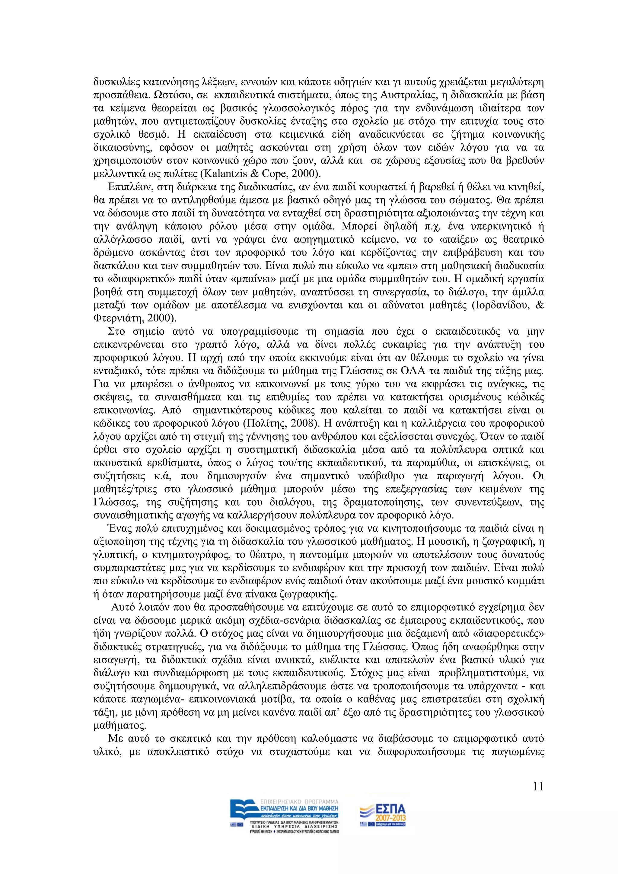 δπζθνιίεο θαηαλφεζεο ιέμεσλ, ελλνηψλ θαη θάπνηε νδεγηψλ θαη γη απηνχο ρξεηάδεηαη κεγαιχηεξε
πξνζπάζεηα. Χζηφζν, ζε εθπαηδεπηηθά ζπζηήκαηα, φπσο ηεο Απζηξαιίαο, ε δηδαζθαιία κε βάζε
ηα θείκελα ζεσξείηαη σο βαζηθφο γισζζνινγηθφο πφξνο γηα ηελ ελδπλάκσζε ηδηαίηεξα ησλ
καζεηψλ, πνπ αληηκεησπίδνπλ δπζθνιίεο έληαμεο ζην ζρνιείν κε ζηφρν ηελ επηηπρία ηνπο ζην
ζρνιηθφ ζεζκφ. Ζ εθπαίδεπζε ζηα θεηκεληθά είδε αλαδεηθλχεηαη ζε δήηεκα θνηλσληθήο
δηθαηνζχλεο, εθφζνλ νη καζεηέο αζθνχληαη ζηε ρξήζε φισλ ησλ εηδψλ ιφγνπ γηα λα ηα
ρξεζηκνπνηνχλ ζηνλ θνηλσληθφ ρψξν πνπ δνπλ, αιιά θαη ζε ρψξνπο εμνπζίαο πνπ ζα βξεζνχλ
κειινληηθά σο πνιίηεο (Kalantzis & Cope, 2000).
   Δπηπιένλ, ζηε δηάξθεηα ηεο δηαδηθαζίαο, αλ έλα παηδί θνπξαζηεί ή βαξεζεί ή ζέιεη λα θηλεζεί,
ζα πξέπεη λα ην αληηιεθζνχκε άκεζα κε βαζηθφ νδεγφ καο ηε γιψζζα ηνπ ζψκαηνο. Θα πξέπεη
λα δψζνπκε ζην παηδί ηε δπλαηφηεηα λα εληαρζεί ζηε δξαζηεξηφηεηα αμηνπνηψληαο ηελ ηέρλε θαη
ηελ αλάιεςε θάπνηνπ ξφινπ κέζα ζηελ νκάδα. Μπνξεί δειαδή π.ρ. έλα ππεξθηλεηηθφ ή
αιιφγισζζν παηδί, αληί λα γξάςεη έλα αθεγεκαηηθφ θείκελν, λα ην «παίμεη» σο ζεαηξηθφ
δξψκελν αζθψληαο έηζη ηνλ πξνθνξηθφ ηνπ ιφγν θαη θεξδίδνληαο ηελ επηβξάβεπζε θαη ηνπ
δαζθάινπ θαη ησλ ζπκκαζεηψλ ηνπ. Δίλαη πνιχ πην εχθνιν λα «κπεη» ζηε καζεζηαθή δηαδηθαζία
ην «δηαθνξεηηθφ» παηδί φηαλ «κπαίλεη» καδί κε κηα νκάδα ζπκκαζεηψλ ηνπ. Ζ νκαδηθή εξγαζία
βνεζά ζηε ζπκκεηνρή φισλ ησλ καζεηψλ, αλαπηχζζεη ηε ζπλεξγαζία, ην δηάινγν, ηελ άκηιια
κεηαμχ ησλ νκάδσλ κε απνηέιεζκα λα εληζρχνληαη θαη νη αδχλαηνη καζεηέο (Ηνξδαλίδνπ, &
Φηεξληάηε, 2000).
   ΢ην ζεκείν απηφ λα ππνγξακκίζνπκε ηε ζεκαζία πνπ έρεη ν εθπαηδεπηηθφο λα κελ
επηθεληξψλεηαη ζην γξαπηφ ιφγν, αιιά λα δίλεη πνιιέο επθαηξίεο γηα ηελ αλάπηπμε ηνπ
πξνθνξηθνχ ιφγνπ. Ζ αξρή απφ ηελ νπνία εθθηλνχκε είλαη φηη αλ ζέινπκε ην ζρνιείν λα γίλεη
εληαμηαθφ, ηφηε πξέπεη λα δηδάμνπκε ην κάζεκα ηεο Γιψζζαο ζε ΟΛΑ ηα παηδηά ηεο ηάμεο καο.
Γηα λα κπνξέζεη ν άλζξσπνο λα επηθνηλσλεί κε ηνπο γχξσ ηνπ λα εθθξάζεη ηηο αλάγθεο, ηηο
ζθέςεηο, ηα ζπλαηζζήκαηα θαη ηηο επηζπκίεο ηνπ πξέπεη λα θαηαθηήζεη νξηζκέλνπο θψδηθέο
επηθνηλσλίαο. Απφ ζεκαληηθφηεξνπο θψδηθεο πνπ θαιείηαη ην παηδί λα θαηαθηήζεη είλαη νη
θψδηθεο ηνπ πξνθνξηθνχ ιφγνπ (Πνιίηεο, 2008). Ζ αλάπηπμε θαη ε θαιιηέξγεηα ηνπ πξνθνξηθνχ
ιφγνπ αξρίδεη απφ ηε ζηηγκή ηεο γέλλεζεο ηνπ αλζξψπνπ θαη εμειίζζεηαη ζπλερψο. Όηαλ ην παηδί
έξζεη ζην ζρνιείν αξρίδεη ε ζπζηεκαηηθή δηδαζθαιία κέζα απφ ηα πνιχπιεπξα νπηηθά θαη
αθνπζηηθά εξεζίζκαηα, φπσο ν ιφγνο ηνπ/ηεο εθπαηδεπηηθνχ, ηα παξακχζηα, νη επηζθέςεηο, νη
ζπδεηήζεηο θ.ά, πνπ δεκηνπξγνχλ έλα ζεκαληηθφ ππφβαζξν γηα παξαγσγή ιφγνπ. Οη
καζεηέο/ηξηεο ζην γισζζηθφ κάζεκα κπνξνχλ κέζσ ηεο επεμεξγαζίαο ησλ θεηκέλσλ ηεο
Γιψζζαο, ηεο ζπδήηεζεο θαη ηνπ δηαιφγνπ, ηεο δξακαηνπνίεζεο, ησλ ζπλεληεχμεσλ, ηεο
ζπλαηζζεκαηηθήο αγσγήο λα θαιιηεξγήζνπλ πνιχπιεπξα ηνλ πξνθνξηθφ ιφγν.
   Έλαο πνιχ επηηπρεκέλνο θαη δνθηκαζκέλνο ηξφπνο γηα λα θηλεηνπνηήζνπκε ηα παηδηά είλαη ε
αμηνπνίεζε ηεο ηέρλεο γηα ηε δηδαζθαιία ηνπ γισζζηθνχ καζήκαηνο. Ζ κνπζηθή, ε δσγξαθηθή, ε
γιππηηθή, ν θηλεκαηνγξάθνο, ην ζέαηξν, ε παληνκίκα κπνξνχλ λα απνηειέζνπλ ηνπο δπλαηνχο
ζπκπαξαζηάηεο καο γηα λα θεξδίζνπκε ην ελδηαθέξνλ θαη ηελ πξνζνρή ησλ παηδηψλ. Δίλαη πνιχ
πην εχθνιν λα θεξδίζνπκε ην ελδηαθέξνλ ελφο παηδηνχ φηαλ αθνχζνπκε καδί έλα κνπζηθφ θνκκάηη
ή φηαλ παξαηεξήζνπκε καδί έλα πίλαθα δσγξαθηθήο.
    Απηφ ινηπφλ πνπ ζα πξνζπαζήζνπκε λα επηηχρνπκε ζε απηφ ην επηκνξθσηηθφ εγρείξεκα δελ
είλαη λα δψζνπκε κεξηθά αθφκε ζρέδηα-ζελάξηα δηδαζθαιίαο ζε έκπεηξνπο εθπαηδεπηηθνχο, πνπ
ήδε γλσξίδνπλ πνιιά. Ο ζηφρνο καο είλαη λα δεκηνπξγήζνπκε κηα δεμακελή απφ «δηαθνξεηηθέο»
δηδαθηηθέο ζηξαηεγηθέο, γηα λα δηδάμνπκε ην κάζεκα ηεο Γιψζζαο. Όπσο ήδε αλαθέξζεθε ζηελ
εηζαγσγή, ηα δηδαθηηθά ζρέδηα είλαη αλνηθηά, επέιηθηα θαη απνηεινχλ έλα βαζηθφ πιηθφ γηα
δηάινγν θαη ζπλδηακφξθσζε κε ηνπο εθπαηδεπηηθνχο. ΢ηφρνο καο είλαη πξνβιεκαηηζηνχκε, λα
ζπδεηήζνπκε δεκηνπξγηθά, λα αιιειεπηδξάζνπκε ψζηε λα ηξνπνπνηήζνπκε ηα ππάξρνληα - θαη
θάπνηε παγησκέλα- επηθνηλσληαθά κνηίβα, ηα νπνία ν θαζέλαο καο επηζηξαηεχεη ζηε ζρνιηθή
ηάμε, κε κφλε πξφζεζε λα κε κείλεη θαλέλα παηδί απ’ έμσ απφ ηηο δξαζηεξηφηεηεο ηνπ γισζζηθνχ
καζήκαηνο.
   Με απηφ ην ζθεπηηθφ θαη ηελ πξφζεζε θαινχκαζηε λα δηαβάζνπκε ην επηκνξθσηηθφ απηφ
πιηθφ, κε απνθιεηζηηθφ ζηφρν λα ζηνραζηνχκε θαη λα δηαθνξνπνηήζνπκε ηηο παγησκέλεο


                                                                                            11
 