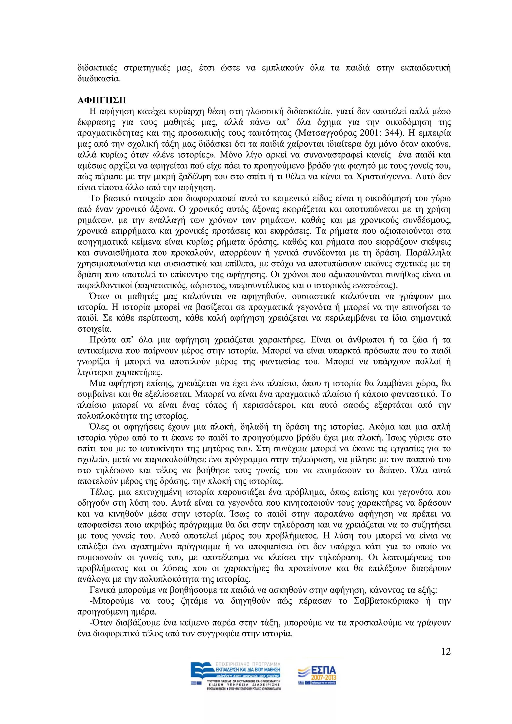 δηδαθηηθέο ζηξαηεγηθέο καο, έηζη ψζηε λα εκπιαθνχλ φια ηα παηδηά ζηελ εθπαηδεπηηθή
δηαδηθαζία.

ΑΦΗΓΗ΢Η
   Ζ αθήγεζε θαηέρεη θπξίαξρε ζέζε ζηε γισζζηθή δηδαζθαιία, γηαηί δελ απνηειεί απιά κέζν
έθθξαζεο γηα ηνπο καζεηέο καο, αιιά πάλσ απ’ φια φρεκα γηα ηελ νηθνδφκεζε ηεο
πξαγκαηηθφηεηαο θαη ηεο πξνζσπηθήο ηνπο ηαπηφηεηαο (Μαηζαγγνχξαο 2001: 344). Ζ εκπεηξία
καο απφ ηελ ζρνιηθή ηάμε καο δηδάζθεη φηη ηα παηδηά ραίξνληαη ηδηαίηεξα φρη κφλν φηαλ αθνχλε,
αιιά θπξίσο φηαλ «ιέλε ηζηνξίεο». Μφλν ιίγν αξθεί λα ζπλαλαζηξαθεί θαλείο έλα παηδί θαη
ακέζσο αξρίδεη λα αθεγείηαη πνχ είρε πάεη ην πξνεγνχκελν βξάδπ γηα θαγεηφ κε ηνπο γνλείο ηνπ,
πψο πέξαζε κε ηελ κηθξή μαδέιθε ηνπ ζην ζπίηη ή ηη ζέιεη λα θάλεη ηα Υξηζηνχγελλα. Απηφ δελ
είλαη ηίπνηα άιιν απφ ηελ αθήγεζε.
   Σν βαζηθφ ζηνηρείν πνπ δηαθνξνπνηεί απηφ ην θεηκεληθφ είδνο είλαη ε νηθνδφκεζή ηνπ γχξσ
απφ έλαλ ρξνληθφ άμνλα. Ο ρξνληθφο απηφο άμνλαο εθθξάδεηαη θαη απνηππψλεηαη κε ηε ρξήζε
ξεκάησλ, κε ηελ ελαιιαγή ησλ ρξφλσλ ησλ ξεκάησλ, θαζψο θαη κε ρξνληθνχο ζπλδέζκνπο,
ρξνληθά επηξξήκαηα θαη ρξνληθέο πξνηάζεηο θαη εθθξάζεηο. Σα ξήκαηα πνπ αμηνπνηνχληαη ζηα
αθεγεκαηηθά θείκελα είλαη θπξίσο ξήκαηα δξάζεο, θαζψο θαη ξήκαηα πνπ εθθξάδνπλ ζθέςεηο
θαη ζπλαηζζήκαηα πνπ πξνθαινχλ, απνξξένπλ ή γεληθά ζπλδένληαη κε ηε δξάζε. Παξάιιεια
ρξεζηκνπνηνχληαη θαη νπζηαζηηθά θαη επίζεηα, κε ζηφρν λα απνηππψζνπλ εηθφλεο ζρεηηθέο κε ηε
δξάζε πνπ απνηειεί ην επίθεληξν ηεο αθήγεζεο. Οη ρξφλνη πνπ αμηνπνηνχληαη ζπλήζσο είλαη νη
παξειζνληηθνί (παξαηαηηθφο, αφξηζηνο, ππεξζπληέιηθνο θαη ν ηζηνξηθφο ελεζηψηαο).
   Όηαλ νη καζεηέο καο θαινχληαη λα αθεγεζνχλ, νπζηαζηηθά θαινχληαη λα γξάςνπλ κηα
ηζηνξία. Ζ ηζηνξία κπνξεί λα βαζίδεηαη ζε πξαγκαηηθά γεγνλφηα ή κπνξεί λα ηελ επηλνήζεη ην
παηδί. ΢ε θάζε πεξίπησζε, θάζε θαιή αθήγεζε ρξεηάδεηαη λα πεξηιακβάλεη ηα ίδηα ζεκαληηθά
ζηνηρεία.
   Πξψηα απ’ φια κηα αθήγεζε ρξεηάδεηαη ραξαθηήξεο. Δίλαη νη άλζξσπνη ή ηα δψα ή ηα
αληηθείκελα πνπ παίξλνπλ κέξνο ζηελ ηζηνξία. Μπνξεί λα είλαη ππαξθηά πξφζσπα πνπ ην παηδί
γλσξίδεη ή κπνξεί λα απνηεινχλ κέξνο ηεο θαληαζίαο ηνπ. Μπνξεί λα ππάξρνπλ πνιινί ή
ιηγφηεξνη ραξαθηήξεο.
   Μηα αθήγεζε επίζεο, ρξεηάδεηαη λα έρεη έλα πιαίζην, φπνπ ε ηζηνξία ζα ιακβάλεη ρψξα, ζα
ζπκβαίλεη θαη ζα εμειίζζεηαη. Μπνξεί λα είλαη έλα πξαγκαηηθφ πιαίζην ή θάπνην θαληαζηηθφ. Σν
πιαίζην κπνξεί λα είλαη έλαο ηφπνο ή πεξηζζφηεξνη, θαη απηφ ζαθψο εμαξηάηαη απφ ηελ
πνιππινθφηεηα ηεο ηζηνξίαο.
   Όιεο νη αθεγήζεηο έρνπλ κηα πινθή, δειαδή ηε δξάζε ηεο ηζηνξίαο. Αθφκα θαη κηα απιή
ηζηνξία γχξσ απφ ην ηη έθαλε ην παηδί ην πξνεγνχκελν βξάδπ έρεη κηα πινθή. Ίζσο γχξηζε ζην
ζπίηη ηνπ κε ην απηνθίλεην ηεο κεηέξαο ηνπ. ΢ηε ζπλέρεηα κπνξεί λα έθαλε ηηο εξγαζίεο γηα ην
ζρνιείν, κεηά λα παξαθνινχζεζε έλα πξφγξακκα ζηελ ηειεφξαζε, λα κίιεζε κε ηνλ παππνχ ηνπ
ζην ηειέθσλν θαη ηέινο λα βνήζεζε ηνπο γνλείο ηνπ λα εηνηκάζνπλ ην δείπλν. Όια απηά
απνηεινχλ κέξνο ηεο δξάζεο, ηελ πινθή ηεο ηζηνξίαο.
   Σέινο, κηα επηηπρεκέλε ηζηνξία παξνπζηάδεη έλα πξφβιεκα, φπσο επίζεο θαη γεγνλφηα πνπ
νδεγνχλ ζηε ιχζε ηνπ. Απηά είλαη ηα γεγνλφηα πνπ θηλεηνπνηνχλ ηνπο ραξαθηήξεο λα δξάζνπλ
θαη λα θηλεζνχλ κέζα ζηελ ηζηνξία. Ίζσο ην παηδί ζηελ παξαπάλσ αθήγεζε λα πξέπεη λα
απνθαζίζεη πνην αθξηβψο πξφγξακκα ζα δεη ζηελ ηειεφξαζε θαη λα ρξεηάδεηαη λα ην ζπδεηήζεη
κε ηνπο γνλείο ηνπ. Απηφ απνηειεί κέξνο ηνπ πξνβιήκαηνο. Ζ ιχζε ηνπ κπνξεί λα είλαη λα
επηιέμεη έλα αγαπεκέλν πξφγξακκα ή λα απνθαζίζεη φηη δελ ππάξρεη θάηη γηα ην νπνίν λα
ζπκθσλνχλ νη γνλείο ηνπ, κε απνηέιεζκα λα θιείζεη ηελ ηειεφξαζε. Οη ιεπηνκέξεηεο ηνπ
πξνβιήκαηνο θαη νη ιχζεηο πνπ νη ραξαθηήξεο ζα πξνηείλνπλ θαη ζα επηιέμνπλ δηαθέξνπλ
αλάινγα κε ηελ πνιππινθφηεηα ηεο ηζηνξίαο.
   Γεληθά κπνξνχκε λα βνεζήζνπκε ηα παηδηά λα αζθεζνχλ ζηελ αθήγεζε, θάλνληαο ηα εμήο:
   -Μπνξνχκε λα ηνπο δεηάκε λα δηεγεζνχλ πψο πέξαζαλ ην ΢αββαηνθχξηαθν ή ηελ
πξνεγνχκελε εκέξα.
   -Όηαλ δηαβάδνπκε έλα θείκελν παξέα ζηελ ηάμε, κπνξνχκε λα ηα πξνζθαινχκε λα γξάςνπλ
έλα δηαθνξεηηθφ ηέινο απφ ηνλ ζπγγξαθέα ζηελ ηζηνξία.
                                                                                          12
 