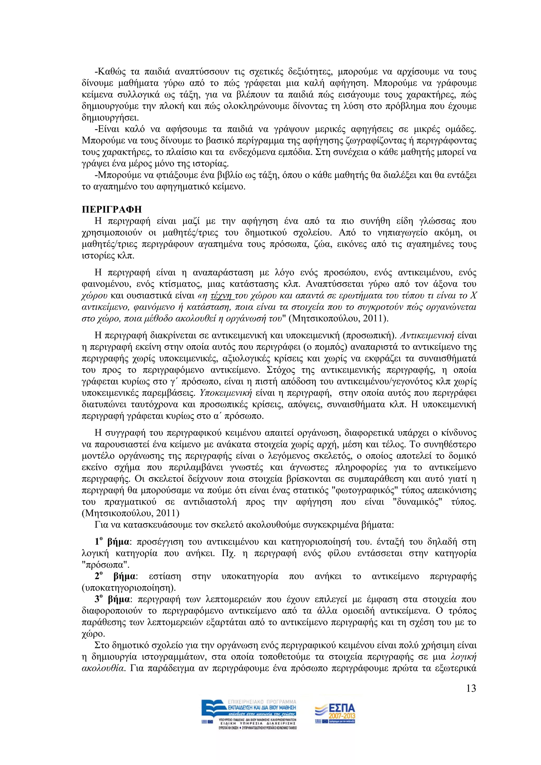 -Καζψο ηα παηδηά αλαπηχζζνπλ ηηο ζρεηηθέο δεμηφηεηεο, κπνξνχκε λα αξρίζνπκε λα ηνπο
δίλνπκε καζήκαηα γχξσ απφ ην πψο γξάθεηαη κηα θαιή αθήγεζε. Μπνξνχκε λα γξάθνπκε
θείκελα ζπιινγηθά σο ηάμε, γηα λα βιέπνπλ ηα παηδηά πψο εηζάγνπκε ηνπο ραξαθηήξεο, πψο
δεκηνπξγνχκε ηελ πινθή θαη πψο νινθιεξψλνπκε δίλνληαο ηε ιχζε ζην πξφβιεκα πνπ έρνπκε
δεκηνπξγήζεη.
   -Δίλαη θαιφ λα αθήζνπκε ηα παηδηά λα γξάςνπλ κεξηθέο αθεγήζεηο ζε κηθξέο νκάδεο.
Μπνξνχκε λα ηνπο δίλνπκε ην βαζηθφ πεξίγξακκα ηεο αθήγεζεο δσγξαθίδνληαο ή πεξηγξάθνληαο
ηνπο ραξαθηήξεο, ην πιαίζην θαη ηα ελδερφκελα εκπφδηα. ΢ηε ζπλέρεηα ν θάζε καζεηήο κπνξεί λα
γξάςεη έλα κέξνο κφλν ηεο ηζηνξίαο.
   -Μπνξνχκε λα θηηάμνπκε έλα βηβιίν σο ηάμε, φπνπ ν θάζε καζεηήο ζα δηαιέμεη θαη ζα εληάμεη
ην αγαπεκέλν ηνπ αθεγεκαηηθφ θείκελν.

ΠΔΡΙΓΡΑΦΗ
   Ζ πεξηγξαθή είλαη καδί κε ηελ αθήγεζε έλα απφ ηα πην ζπλήζε είδε γιψζζαο πνπ
ρξεζηκνπνηνχλ νη καζεηέο/ηξηεο ηνπ δεκνηηθνχ ζρνιείνπ. Απφ ην λεπηαγσγείν αθφκε, νη
καζεηέο/ηξηεο πεξηγξάθνπλ αγαπεκέλα ηνπο πξφζσπα, δψα, εηθφλεο απφ ηηο αγαπεκέλεο ηνπο
ηζηνξίεο θιπ.
   Ζ πεξηγξαθή είλαη ε αλαπαξάζηαζε κε ιφγν ελφο πξνζψπνπ, ελφο αληηθεηκέλνπ, ελφο
θαηλνκέλνπ, ελφο θηίζκαηνο, κηαο θαηάζηαζεο θιπ. Αλαπηχζζεηαη γχξσ απφ ηνλ άμνλα ηνπ
ρψξνπ θαη νπζηαζηηθά είλαη «ε ηέρλε ηνπ ρψξνπ θαη απαληά ζε εξσηήκαηα ηνπ ηχπνπ ηη είλαη ην Υ
αληηθείκελν, θαηλφκελν ή θαηάζηαζε, πνηα είλαη ηα ζηνηρεία πνπ ην ζπγθξνηνχλ πψο νξγαλψλεηαη
ζην ρψξν, πνηα κέζνδν αθνινπζεί ε νξγάλσζή ηνπ" (Μεηζηθνπνχινπ, 2011).
   Ζ πεξηγξαθή δηαθξίλεηαη ζε αληηθεηκεληθή θαη ππνθεηκεληθή (πξνζσπηθή). Αληηθεηκεληθή είλαη
ε πεξηγξαθή εθείλε ζηελ νπνία απηφο πνπ πεξηγξάθεη (ν πνκπφο) αλαπαξηζηά ην αληηθείκελν ηεο
πεξηγξαθήο ρσξίο ππνθεηκεληθέο, αμηνινγηθέο θξίζεηο θαη ρσξίο λα εθθξάδεη ηα ζπλαηζζήκαηά
ηνπ πξνο ην πεξηγξαθφκελν αληηθείκελν. ΢ηφρνο ηεο αληηθεηκεληθήο πεξηγξαθήο, ε νπνία
γξάθεηαη θπξίσο ζην γ΄ πξφζσπν, είλαη ε πηζηή απφδνζε ηνπ αληηθεηκέλνπ/γεγνλφηνο θιπ ρσξίο
ππνθεηκεληθέο παξεκβάζεηο. Τπνθεηκεληθή είλαη ε πεξηγξαθή, ζηελ νπνία απηφο πνπ πεξηγξάθεη
δηαηππψλεη ηαπηφρξνλα θαη πξνζσπηθέο θξίζεηο, απφςεηο, ζπλαηζζήκαηα θιπ. Ζ ππνθεηκεληθή
πεξηγξαθή γξάθεηαη θπξίσο ζην α΄ πξφζσπν.
   Ζ ζπγγξαθή ηνπ πεξηγξαθηθνχ θεηκέλνπ απαηηεί νξγάλσζε, δηαθνξεηηθά ππάξρεη ν θίλδπλνο
λα παξνπζηαζηεί έλα θείκελν κε αλάθαηα ζηνηρεία ρσξίο αξρή, κέζε θαη ηέινο. Σν ζπλεζέζηεξν
κνληέιν νξγάλσζεο ηεο πεξηγξαθήο είλαη ν ιεγφκελνο ζθειεηφο, ν νπνίνο απνηειεί ην δνκηθφ
εθείλν ζρήκα πνπ πεξηιακβάλεη γλσζηέο θαη άγλσζηεο πιεξνθνξίεο γηα ην αληηθείκελν
πεξηγξαθήο. Οη ζθειεηνί δείρλνπλ πνηα ζηνηρεία βξίζθνληαη ζε ζπκπαξάζεζε θαη απηφ γηαηί ε
πεξηγξαθή ζα κπνξνχζακε λα πνχκε φηη είλαη έλαο ζηαηηθφο "θσηνγξαθηθφο" ηχπνο απεηθφληζεο
ηνπ πξαγκαηηθνχ ζε αληηδηαζηνιή πξνο ηελ αθήγεζε πνπ είλαη "δπλακηθφο" ηχπνο.
(Μεηζηθνπνχινπ, 2011)
   Γηα λα θαηαζθεπάζνπκε ηνλ ζθειεηφ αθνινπζνχκε ζπγθεθξηκέλα βήκαηα:
   1ν βήκα: πξνζέγγηζε ηνπ αληηθεηκέλνπ θαη θαηεγνξηνπνίεζή ηνπ. έληαμή ηνπ δειαδή ζηε
ινγηθή θαηεγνξία πνπ αλήθεη. Πρ. ε πεξηγξαθή ελφο θίινπ εληάζζεηαη ζηελ θαηεγνξία
"πξφζσπα".
   2ν βήκα: εζηίαζε ζηελ ππνθαηεγνξία πνπ αλήθεη ην αληηθείκελν πεξηγξαθήο
(ππνθαηεγνξηνπνίεζε).
   3ν βήκα: πεξηγξαθή ησλ ιεπηνκεξεηψλ πνπ έρνπλ επηιεγεί κε έκθαζε ζηα ζηνηρεία πνπ
δηαθνξνπνηνχλ ην πεξηγξαθφκελν αληηθείκελν απφ ηα άιια νκνεηδή αληηθείκελα. Ο ηξφπνο
παξάζεζεο ησλ ιεπηνκεξεηψλ εμαξηάηαη απφ ην αληηθείκελν πεξηγξαθήο θαη ηε ζρέζε ηνπ κε ην
ρψξν.
   ΢ην δεκνηηθφ ζρνιείν γηα ηελ νξγάλσζε ελφο πεξηγξαθηθνχ θεηκέλνπ είλαη πνιχ ρξήζηκε είλαη
ε δεκηνπξγία ηζηνγξακκάησλ, ζηα νπνία ηνπνζεηνχκε ηα ζηνηρεία πεξηγξαθήο ζε κηα ινγηθή
αθνινπζία. Γηα παξάδεηγκα αλ πεξηγξάθνπκε έλα πξφζσπν πεξηγξάθνπκε πξψηα ηα εμσηεξηθά

                                                                                          13
 