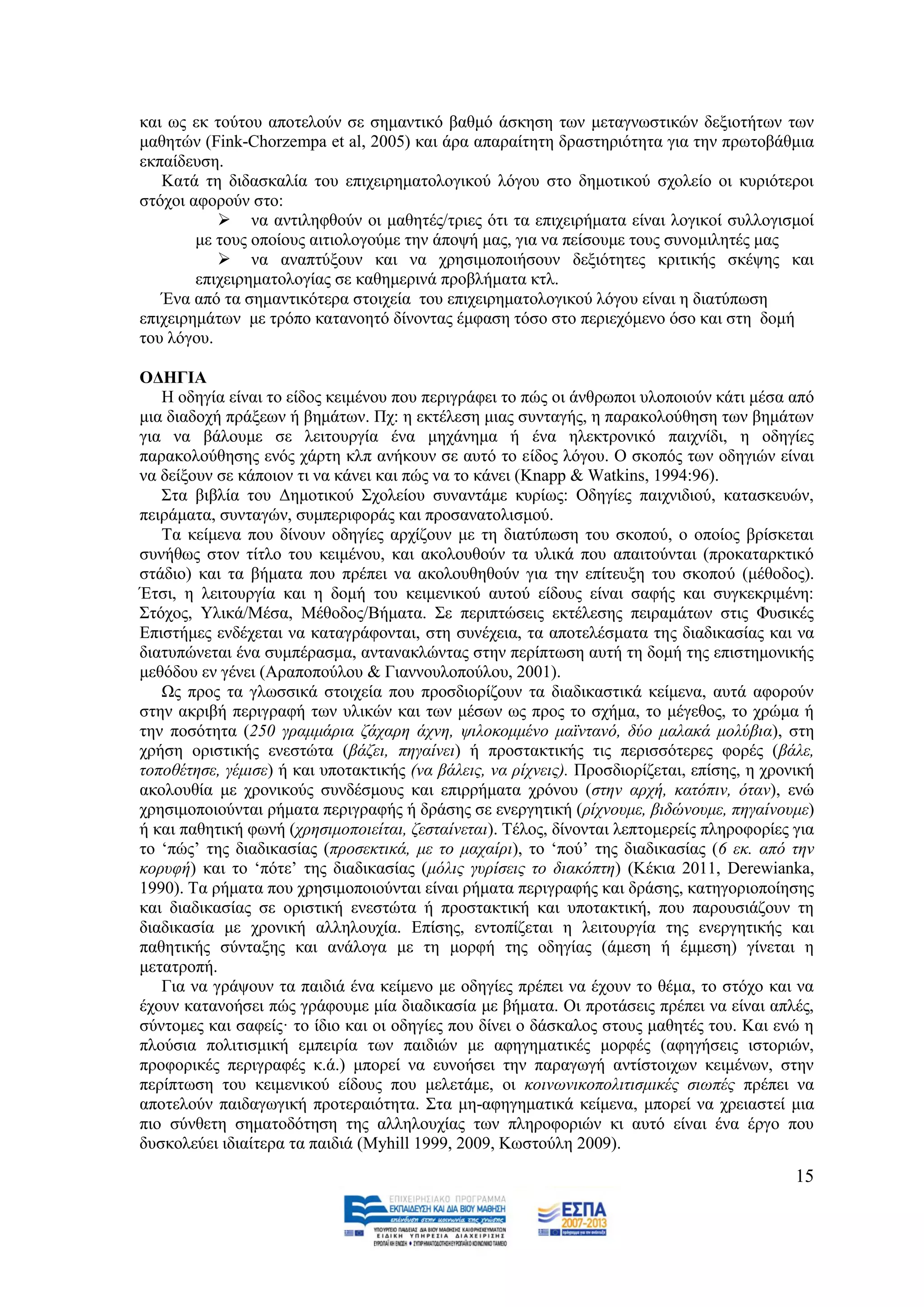 θαη σο εθ ηνχηνπ απνηεινχλ ζε ζεκαληηθφ βαζκφ άζθεζε ησλ κεηαγλσζηηθψλ δεμηνηήησλ ησλ
καζεηψλ (Fink-Chorzempa et al, 2005) θαη άξα απαξαίηεηε δξαζηεξηφηεηα γηα ηελ πξσηνβάζκηα
εθπαίδεπζε.
   Καηά ηε δηδαζθαιία ηνπ επηρεηξεκαηνινγηθνχ ιφγνπ ζην δεκνηηθνχ ζρνιείν νη θπξηφηεξνη
ζηφρνη αθνξνχλ ζην:
            λα αληηιεθζνχλ νη καζεηέο/ηξηεο φηη ηα επηρεηξήκαηα είλαη ινγηθνί ζπιινγηζκνί
        κε ηνπο νπνίνπο αηηηνινγνχκε ηελ άπνςή καο, γηα λα πείζνπκε ηνπο ζπλνκηιεηέο καο
            λα αλαπηχμνπλ θαη λα ρξεζηκνπνηήζνπλ δεμηφηεηεο θξηηηθήο ζθέςεο θαη
        επηρεηξεκαηνινγίαο ζε θαζεκεξηλά πξνβιήκαηα θηι.
   Έλα απφ ηα ζεκαληηθφηεξα ζηνηρεία ηνπ επηρεηξεκαηνινγηθνχ ιφγνπ είλαη ε δηαηχπσζε
επηρεηξεκάησλ κε ηξφπν θαηαλνεηφ δίλνληαο έκθαζε ηφζν ζην πεξηερφκελν φζν θαη ζηε δνκή
ηνπ ιφγνπ.

ΟΓΗΓΙΑ
   Ζ νδεγία είλαη ην είδνο θεηκέλνπ πνπ πεξηγξάθεη ην πψο νη άλζξσπνη πινπνηνχλ θάηη κέζα απφ
κηα δηαδνρή πξάμεσλ ή βεκάησλ. Πρ: ε εθηέιεζε κηαο ζπληαγήο, ε παξαθνινχζεζε ησλ βεκάησλ
γηα λα βάινπκε ζε ιεηηνπξγία έλα κεράλεκα ή έλα ειεθηξνληθφ παηρλίδη, ε νδεγίεο
παξαθνινχζεζεο ελφο ράξηε θιπ αλήθνπλ ζε απηφ ην είδνο ιφγνπ. Ο ζθνπφο ησλ νδεγηψλ είλαη
λα δείμνπλ ζε θάπνηνλ ηη λα θάλεη θαη πψο λα ην θάλεη (Knapp & Watkins, 1994:96).
   ΢ηα βηβιία ηνπ Γεκνηηθνχ ΢ρνιείνπ ζπλαληάκε θπξίσο: Οδεγίεο παηρληδηνχ, θαηαζθεπψλ,
πεηξάκαηα, ζπληαγψλ, ζπκπεξηθνξάο θαη πξνζαλαηνιηζκνχ.
   Σα θείκελα πνπ δίλνπλ νδεγίεο αξρίδνπλ κε ηε δηαηχπσζε ηνπ ζθνπνχ, ν νπνίνο βξίζθεηαη
ζπλήζσο ζηνλ ηίηιν ηνπ θεηκέλνπ, θαη αθνινπζνχλ ηα πιηθά πνπ απαηηνχληαη (πξνθαηαξθηηθφ
ζηάδην) θαη ηα βήκαηα πνπ πξέπεη λα αθνινπζεζνχλ γηα ηελ επίηεπμε ηνπ ζθνπνχ (κέζνδνο).
Έηζη, ε ιεηηνπξγία θαη ε δνκή ηνπ θεηκεληθνχ απηνχ είδνπο είλαη ζαθήο θαη ζπγθεθξηκέλε:
΢ηφρνο, Τιηθά/Μέζα, Μέζνδνο/Βήκαηα. ΢ε πεξηπηψζεηο εθηέιεζεο πεηξακάησλ ζηηο Φπζηθέο
Δπηζηήκεο ελδέρεηαη λα θαηαγξάθνληαη, ζηε ζπλέρεηα, ηα απνηειέζκαηα ηεο δηαδηθαζίαο θαη λα
δηαηππψλεηαη έλα ζπκπέξαζκα, αληαλαθιψληαο ζηελ πεξίπησζε απηή ηε δνκή ηεο επηζηεκνληθήο
κεζφδνπ ελ γέλεη (Αξαπνπνχινπ & Γηαλλνπινπνχινπ, 2001).
   Χο πξνο ηα γισζζηθά ζηνηρεία πνπ πξνζδηνξίδνπλ ηα δηαδηθαζηηθά θείκελα, απηά αθνξνχλ
ζηελ αθξηβή πεξηγξαθή ησλ πιηθψλ θαη ησλ κέζσλ σο πξνο ην ζρήκα, ην κέγεζνο, ην ρξψκα ή
ηελ πνζφηεηα (250 γξακκάξηα δάραξε άρλε, ςηινθνκκέλν κατληαλφ, δχν καιαθά κνιχβηα), ζηε
ρξήζε νξηζηηθήο ελεζηψηα (βάδεη, πεγαίλεη) ή πξνζηαθηηθήο ηηο πεξηζζφηεξεο θνξέο (βάιε,
ηνπνζέηεζε, γέκηζε) ή θαη ππνηαθηηθήο (λα βάιεηο, λα ξίρλεηο). Πξνζδηνξίδεηαη, επίζεο, ε ρξνληθή
αθνινπζία κε ρξνληθνχο ζπλδέζκνπο θαη επηξξήκαηα ρξφλνπ (ζηελ αξρή, θαηφπηλ, φηαλ), ελψ
ρξεζηκνπνηνχληαη ξήκαηα πεξηγξαθήο ή δξάζεο ζε ελεξγεηηθή (ξίρλνπκε, βηδψλνπκε, πεγαίλνπκε)
ή θαη παζεηηθή θσλή (ρξεζηκνπνηείηαη, δεζηαίλεηαη). Σέινο, δίλνληαη ιεπηνκεξείο πιεξνθνξίεο γηα
ην ‘πψο’ ηεο δηαδηθαζίαο (πξνζεθηηθά, κε ην καραίξη), ην ‘πνχ’ ηεο δηαδηθαζίαο (6 εθ. απφ ηελ
θνξπθή) θαη ην ‘πφηε’ ηεο δηαδηθαζίαο (κφιηο γπξίζεηο ην δηαθφπηε) (Κέθηα 2011, Derewianka,
1990). Σα ξήκαηα πνπ ρξεζηκνπνηνχληαη είλαη ξήκαηα πεξηγξαθήο θαη δξάζεο, θαηεγνξηνπνίεζεο
θαη δηαδηθαζίαο ζε νξηζηηθή ελεζηψηα ή πξνζηαθηηθή θαη ππνηαθηηθή, πνπ παξνπζηάδνπλ ηε
δηαδηθαζία κε ρξνληθή αιιεινπρία. Δπίζεο, εληνπίδεηαη ε ιεηηνπξγία ηεο ελεξγεηηθήο θαη
παζεηηθήο ζχληαμεο θαη αλάινγα κε ηε κνξθή ηεο νδεγίαο (άκεζε ή έκκεζε) γίλεηαη ε
κεηαηξνπή.
   Γηα λα γξάςνπλ ηα παηδηά έλα θείκελν κε νδεγίεο πξέπεη λα έρνπλ ην ζέκα, ην ζηφρν θαη λα
έρνπλ θαηαλνήζεη πψο γξάθνπκε κία δηαδηθαζία κε βήκαηα. Οη πξνηάζεηο πξέπεη λα είλαη απιέο,
ζχληνκεο θαη ζαθείο· ην ίδην θαη νη νδεγίεο πνπ δίλεη ν δάζθαινο ζηνπο καζεηέο ηνπ. Καη ελψ ε
πινχζηα πνιηηηζκηθή εκπεηξία ησλ παηδηψλ κε αθεγεκαηηθέο κνξθέο (αθεγήζεηο ηζηνξηψλ,
πξνθνξηθέο πεξηγξαθέο θ.ά.) κπνξεί λα επλνήζεη ηελ παξαγσγή αληίζηνηρσλ θεηκέλσλ, ζηελ
πεξίπησζε ηνπ θεηκεληθνχ είδνπο πνπ κειεηάκε, νη θνηλσληθνπνιηηηζκηθέο ζησπέο πξέπεη λα
απνηεινχλ παηδαγσγηθή πξνηεξαηφηεηα. ΢ηα κε-αθεγεκαηηθά θείκελα, κπνξεί λα ρξεηαζηεί κηα
πην ζχλζεηε ζεκαηνδφηεζε ηεο αιιεινπρίαο ησλ πιεξνθνξηψλ θη απηφ είλαη έλα έξγν πνπ
δπζθνιεχεη ηδηαίηεξα ηα παηδηά (Myhill 1999, 2009, Κσζηνχιε 2009).
                                                                                             15
 