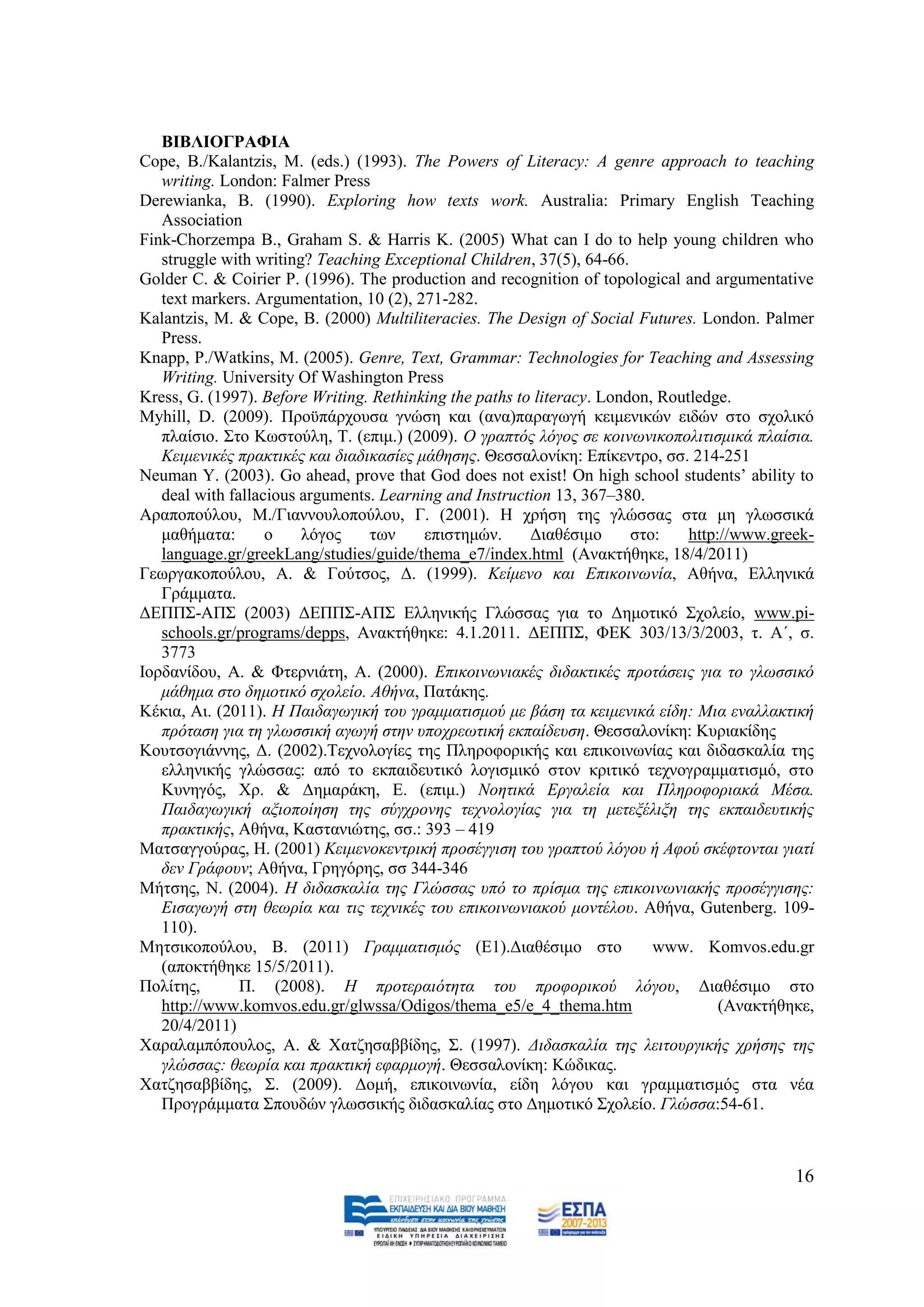 ΒΙΒΛΙΟΓΡΑΦΙΑ
Cope, B./Kalantzis, M. (eds.) (1993). The Powers of Literacy: A genre approach to teaching
   writing. London: Falmer Press
Derewianka, B. (1990). Exploring how texts work. Australia: Primary English Teaching
   Association
Fink-Chorzempa B., Graham S. & Harris K. (2005) What can I do to help young children who
   struggle with writing? Teaching Exceptional Children, 37(5), 64-66.
Golder C. & Coirier P. (1996). The production and recognition of topological and argumentative
   text markers. Argumentation, 10 (2), 271-282.
Kalantzis, M. & Cope, B. (2000) Multiliteracies. The Design of Social Futures. London. Palmer
   Press.
Knapp, P./Watkins, M. (2005). Genre, Text, Grammar: Technologies for Teaching and Assessing
   Writing. University Of Washington Press
Kress, G. (1997). Before Writing. Rethinking the paths to literacy. London, Routledge.
Myhill, D. (2009). Πξνυπάξρνπζα γλψζε θαη (αλα)παξαγσγή θεηκεληθψλ εηδψλ ζην ζρνιηθφ
   πιαίζην. ΢ην Κσζηνχιε, Σ. (επηκ.) (2009). Ο γξαπηφο ιφγνο ζε θνηλσληθνπνιηηηζκηθά πιαίζηα.
   Κεηκεληθέο πξαθηηθέο θαη δηαδηθαζίεο κάζεζεο. Θεζζαινλίθε: Δπίθεληξν, ζζ. 214-251
Neuman Y. (2003). Go ahead, prove that God does not exist! On high school students’ ability to
   deal with fallacious arguments. Learning and Instruction 13, 367–380.
Αξαπνπνχινπ, M./Γηαλλνπινπνχινπ, Γ. (2001). Ζ ρξήζε ηεο γιψζζαο ζηα κε γισζζηθά
   καζήκαηα:       ν    ιφγνο    ησλ     επηζηεκψλ.      Γηαζέζηκν      ζην:    http://www.greek-
   language.gr/greekLang/studies/guide/thema_e7/index.html (Αλαθηήζεθε, 18/4/2011)
Γεσξγαθνπνχινπ, Α. & Γνχηζνο, Γ. (1999). Κείκελν θαη Δπηθνηλσλία, Αζήλα, Διιεληθά
   Γξάκκαηα.
ΓΔΠΠ΢-ΑΠ΢ (2003) ΓΔΠΠ΢-ΑΠ΢ Διιεληθήο Γιψζζαο γηα ην Γεκνηηθφ ΢ρνιείν, www.pi-
   schools.gr/programs/depps, Αλαθηήζεθε: 4.1.2011. ΓΔΠΠ΢, ΦΔΚ 303/13/3/2003, η. Α΄, ζ.
   3773
Ηνξδαλίδνπ, Α. & Φηεξληάηε, Α. (2000). Δπηθνηλσληαθέο δηδαθηηθέο πξνηάζεηο γηα ην γισζζηθφ
   κάζεκα ζην δεκνηηθφ ζρνιείν. Αζήλα, Παηάθεο.
Κέθηα, Αη. (2011). Ζ Παηδαγσγηθή ηνπ γξακκαηηζκνχ κε βάζε ηα θεηκεληθά είδε: Μηα ελαιιαθηηθή
   πξφηαζε γηα ηε γισζζηθή αγσγή ζηελ ππνρξεσηηθή εθπαίδεπζε. Θεζζαινλίθε: Κπξηαθίδεο
Κνπηζνγηάλλεο, Γ. (2002).Σερλνινγίεο ηεο Πιεξνθνξηθήο θαη επηθνηλσλίαο θαη δηδαζθαιία ηεο
   ειιεληθήο γιψζζαο: απφ ην εθπαηδεπηηθφ ινγηζκηθφ ζηνλ θξηηηθφ ηερλνγξακκαηηζκφ, ζην
   Κπλεγφο, Υξ. & Γεκαξάθε, Δ. (επηκ.) Ννεηηθά Δξγαιεία θαη Πιεξνθνξηαθά Μέζα.
   Παηδαγσγηθή αμηνπνίεζε ηεο ζχγρξνλεο ηερλνινγίαο γηα ηε κεηεμέιημε ηεο εθπαηδεπηηθήο
   πξαθηηθήο, Αζήλα, Καζηαληψηεο, ζζ.: 393 – 419
Μαηζαγγνχξαο, Ζ. (2001) Κεηκελνθεληξηθή πξνζέγγηζε ηνπ γξαπηνχ ιφγνπ ή Αθνχ ζθέθηνληαη γηαηί
   δελ Γξάθνπλ; Αζήλα, Γξεγφξεο, ζζ 344-346
Μήηζεο, Ν. (2004). Ζ δηδαζθαιία ηεο Γιψζζαο ππφ ην πξίζκα ηεο επηθνηλσληαθήο πξνζέγγηζεο:
   Δηζαγσγή ζηε ζεσξία θαη ηηο ηερληθέο ηνπ επηθνηλσληαθνχ κνληέινπ. Αζήλα, Gutenberg. 109-
   110).
Μεηζηθνπνχινπ, Β. (2011) Γξακκαηηζκφο (Δ1).Γηαζέζηκν ζην                   www. Komvos.edu.gr
   (απνθηήζεθε 15/5/2011).
Πνιίηεο,       Π. (2008). Ζ πξνηεξαηφηεηα ηνπ πξνθνξηθνχ ιφγνπ, Γηαζέζηκν ζην
   http://www.komvos.edu.gr/glwssa/Odigos/thema_e5/e_4_thema.htm                     (Αλαθηήζεθε,
   20/4/2011)
Υαξαιακπφπνπινο, Α. & Υαηδεζαββίδεο, ΢. (1997). Γηδαζθαιία ηεο ιεηηνπξγηθήο ρξήζεο ηεο
   γιψζζαο: ζεσξία θαη πξαθηηθή εθαξκνγή. Θεζζαινλίθε: Κψδηθαο.
Υαηδεζαββίδεο, ΢. (2009). Γνκή, επηθνηλσλία, είδε ιφγνπ θαη γξακκαηηζκφο ζηα λέα
   Πξνγξάκκαηα ΢πνπδψλ γισζζηθήο δηδαζθαιίαο ζην Γεκνηηθφ ΢ρνιείν. Γιψζζα:54-61.



                                                                                              16
 