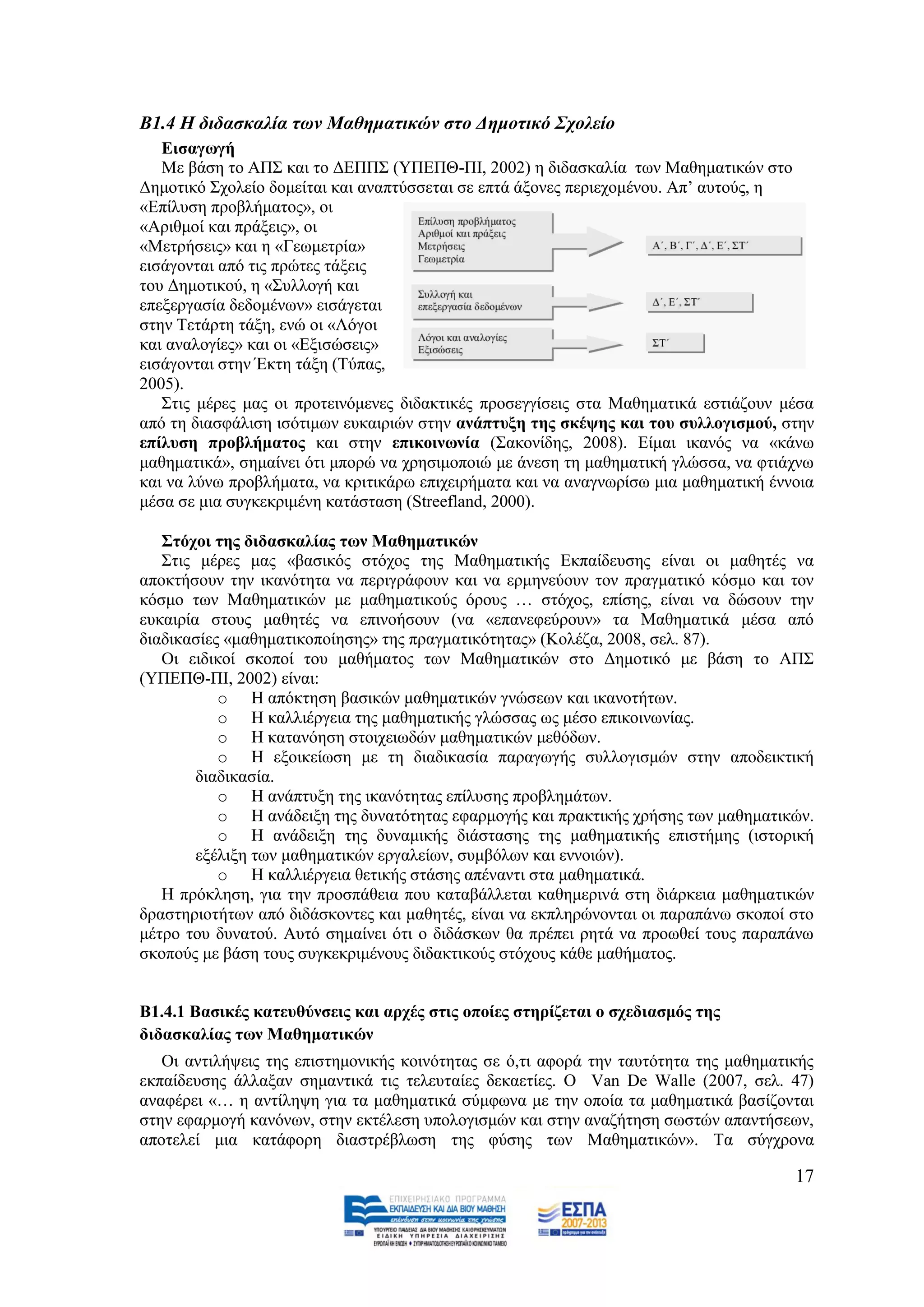 Β1.4 Η δηδαζθαιία ηωλ Μαζεκαηηθώλ ζην Γεκνηηθό ΢ρνιείν
   Δηζαγσγή
   Με βάζε ην ΑΠ΢ θαη ην ΓΔΠΠ΢ (ΤΠΔΠΘ-ΠΗ, 2002) ε δηδαζθαιία ησλ Μαζεκαηηθψλ ζην
Γεκνηηθφ ΢ρνιείν δνκείηαη θαη αλαπηχζζεηαη ζε επηά άμνλεο πεξηερνκέλνπ. Απ’ απηνχο, ε
«Δπίιπζε πξνβιήκαηνο», νη
«Αξηζκνί θαη πξάμεηο», νη
«Μεηξήζεηο» θαη ε «Γεσκεηξία»
εηζάγνληαη απφ ηηο πξψηεο ηάμεηο
ηνπ Γεκνηηθνχ, ε «΢πιινγή θαη
επεμεξγαζία δεδνκέλσλ» εηζάγεηαη
ζηελ Σεηάξηε ηάμε, ελψ νη «Λφγνη
θαη αλαινγίεο» θαη νη «Δμηζψζεηο»
εηζάγνληαη ζηελ Έθηε ηάμε (Σχπαο,
2005).
   ΢ηηο κέξεο καο νη πξνηεηλφκελεο δηδαθηηθέο πξνζεγγίζεηο ζηα Μαζεκαηηθά εζηηάδνπλ κέζα
απφ ηε δηαζθάιηζε ηζφηηκσλ επθαηξηψλ ζηελ αλάπηπμε ηεο ζθέςεο θαη ηνπ ζπιινγηζκνύ, ζηελ
επίιπζε πξνβιήκαηνο θαη ζηελ επηθνηλσλία (΢αθνλίδεο, 2008). Δίκαη ηθαλφο λα «θάλσ
καζεκαηηθά», ζεκαίλεη φηη κπνξψ λα ρξεζηκνπνηψ κε άλεζε ηε καζεκαηηθή γιψζζα, λα θηηάρλσ
θαη λα ιχλσ πξνβιήκαηα, λα θξηηηθάξσ επηρεηξήκαηα θαη λα αλαγλσξίζσ κηα καζεκαηηθή έλλνηα
κέζα ζε κηα ζπγθεθξηκέλε θαηάζηαζε (Streefland, 2000).

   ΢ηόρνη ηεο δηδαζθαιίαο ησλ Μαζεκαηηθώλ
   ΢ηηο κέξεο καο «βαζηθφο ζηφρνο ηεο Μαζεκαηηθήο Δθπαίδεπζεο είλαη νη καζεηέο λα
απνθηήζνπλ ηελ ηθαλφηεηα λα πεξηγξάθνπλ θαη λα εξκελεχνπλ ηνλ πξαγκαηηθφ θφζκν θαη ηνλ
θφζκν ησλ Μαζεκαηηθψλ κε καζεκαηηθνχο φξνπο … ζηφρνο, επίζεο, είλαη λα δψζνπλ ηελ
επθαηξία ζηνπο καζεηέο λα επηλνήζνπλ (λα «επαλεθεχξνπλ» ηα Μαζεκαηηθά κέζα απφ
δηαδηθαζίεο «καζεκαηηθνπνίεζεο» ηεο πξαγκαηηθφηεηαο» (Κνιέδα, 2008, ζει. 87).
   Οη εηδηθνί ζθνπνί ηνπ καζήκαηνο ησλ Μαζεκαηηθψλ ζην Γεκνηηθφ κε βάζε ην ΑΠ΢
(ΤΠΔΠΘ-ΠΗ, 2002) είλαη:
           o Ζ απφθηεζε βαζηθψλ καζεκαηηθψλ γλψζεσλ θαη ηθαλνηήησλ.
           o Ζ θαιιηέξγεηα ηεο καζεκαηηθήο γιψζζαο σο κέζν επηθνηλσλίαο.
           o Ζ θαηαλφεζε ζηνηρεησδψλ καζεκαηηθψλ κεζφδσλ.
           o Ζ εμνηθείσζε κε ηε δηαδηθαζία παξαγσγήο ζπιινγηζκψλ ζηελ απνδεηθηηθή
        δηαδηθαζία.
           o Ζ αλάπηπμε ηεο ηθαλφηεηαο επίιπζεο πξνβιεκάησλ.
           o Ζ αλάδεημε ηεο δπλαηφηεηαο εθαξκνγήο θαη πξαθηηθήο ρξήζεο ησλ καζεκαηηθψλ.
           o Ζ αλάδεημε ηεο δπλακηθήο δηάζηαζεο ηεο καζεκαηηθήο επηζηήκεο (ηζηνξηθή
        εμέιημε ησλ καζεκαηηθψλ εξγαιείσλ, ζπκβφισλ θαη ελλνηψλ).
           o Ζ θαιιηέξγεηα ζεηηθήο ζηάζεο απέλαληη ζηα καζεκαηηθά.
   Ζ πξφθιεζε, γηα ηελ πξνζπάζεηα πνπ θαηαβάιιεηαη θαζεκεξηλά ζηε δηάξθεηα καζεκαηηθψλ
δξαζηεξηνηήησλ απφ δηδάζθνληεο θαη καζεηέο, είλαη λα εθπιεξψλνληαη νη παξαπάλσ ζθνπνί ζην
κέηξν ηνπ δπλαηνχ. Απηφ ζεκαίλεη φηη ν δηδάζθσλ ζα πξέπεη ξεηά λα πξνσζεί ηνπο παξαπάλσ
ζθνπνχο κε βάζε ηνπο ζπγθεθξηκέλνπο δηδαθηηθνχο ζηφρνπο θάζε καζήκαηνο.


Β1.4.1 Βαζηθέο θαηεπζύλζεηο θαη αξρέο ζηηο νπνίεο ζηεξίδεηαη ν ζρεδηαζκόο ηεο
δηδαζθαιίαο ησλ Μαζεκαηηθώλ
   Οη αληηιήςεηο ηεο επηζηεκνληθήο θνηλφηεηαο ζε φ,ηη αθνξά ηελ ηαπηφηεηα ηεο καζεκαηηθήο
εθπαίδεπζεο άιιαμαλ ζεκαληηθά ηηο ηειεπηαίεο δεθαεηίεο. Ο Van De Walle (2007, ζει. 47)
αλαθέξεη «… ε αληίιεςε γηα ηα καζεκαηηθά ζχκθσλα κε ηελ νπνία ηα καζεκαηηθά βαζίδνληαη
ζηελ εθαξκνγή θαλφλσλ, ζηελ εθηέιεζε ππνινγηζκψλ θαη ζηελ αλαδήηεζε ζσζηψλ απαληήζεσλ,
απνηειεί κηα θαηάθνξε δηαζηξέβισζε ηεο θχζεο ησλ Μαζεκαηηθψλ». Σα ζχγρξνλα

                                                                                      17
 