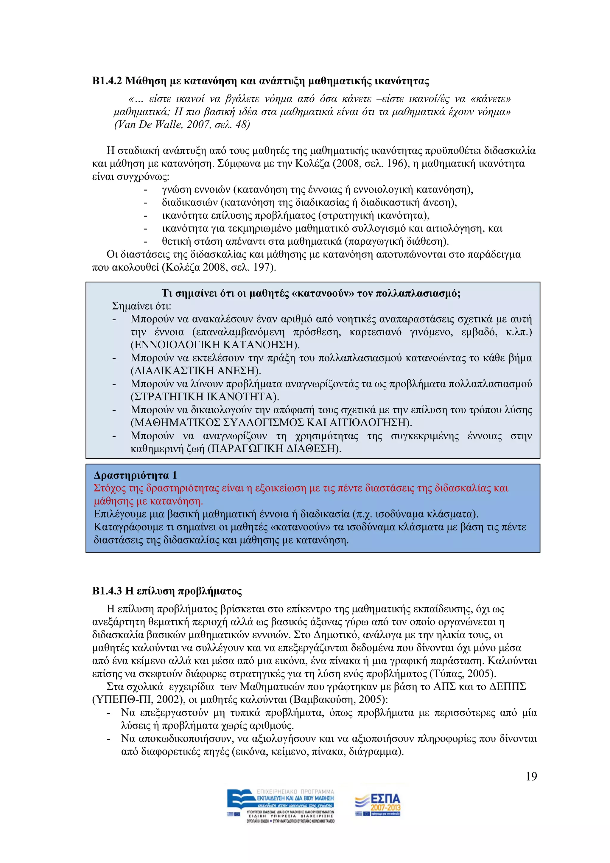 Β1.4.2 Μάζεζε κε θαηαλόεζε θαη αλάπηπμε καζεκαηηθήο ηθαλόηεηαο
       «… είζηε ηθαλνί λα βγάιεηε λφεκα απφ φζα θάλεηε –είζηε ηθαλνί/έο λα «θάλεηε»
    καζεκαηηθά; Ζ πην βαζηθή ηδέα ζηα καζεκαηηθά είλαη φηη ηα καζεκαηηθά έρνπλ λφεκα»
    (Van De Walle, 2007, ζει. 48)

   Ζ ζηαδηαθή αλάπηπμε απφ ηνπο καζεηέο ηεο καζεκαηηθήο ηθαλφηεηαο πξνυπνζέηεη δηδαζθαιία
θαη κάζεζε κε θαηαλφεζε. ΢χκθσλα κε ηελ Κνιέδα (2008, ζει. 196), ε καζεκαηηθή ηθαλφηεηα
είλαη ζπγρξφλσο:
           - γλψζε ελλνηψλ (θαηαλφεζε ηεο έλλνηαο ή ελλνηνινγηθή θαηαλφεζε),
           - δηαδηθαζηψλ (θαηαλφεζε ηεο δηαδηθαζίαο ή δηαδηθαζηηθή άλεζε),
           - ηθαλφηεηα επίιπζεο πξνβιήκαηνο (ζηξαηεγηθή ηθαλφηεηα),
           - ηθαλφηεηα γηα ηεθκεξησκέλν καζεκαηηθφ ζπιινγηζκφ θαη αηηηνιφγεζε, θαη
           - ζεηηθή ζηάζε απέλαληη ζηα καζεκαηηθά (παξαγσγηθή δηάζεζε).
   Οη δηαζηάζεηο ηεο δηδαζθαιίαο θαη κάζεζεο κε θαηαλφεζε απνηππψλνληαη ζην παξάδεηγκα
πνπ αθνινπζεί (Κνιέδα 2008, ζει. 197).

              Ση ζεκαίλεη όηη νη καζεηέο «θαηαλννύλ» ηνλ πνιιαπιαζηαζκό;
    ΢εκαίλεη φηη:
    - Μπνξνχλ λα αλαθαιέζνπλ έλαλ αξηζκφ απφ λνεηηθέο αλαπαξαζηάζεηο ζρεηηθά κε απηή
       ηελ έλλνηα (επαλαιακβαλφκελε πξφζζεζε, θαξηεζηαλφ γηλφκελν, εκβαδφ, θ.ιπ.)
       (ΔΝΝΟΗΟΛΟΓΗΚΖ ΚΑΣΑΝΟΖ΢Ζ).
    - Μπνξνχλ λα εθηειέζνπλ ηελ πξάμε ηνπ πνιιαπιαζηαζκνχ θαηαλνψληαο ην θάζε βήκα
       (ΓΗΑΓΗΚΑ΢ΣΗΚΖ ΑΝΔ΢Ζ).
    - Μπνξνχλ λα ιχλνπλ πξνβιήκαηα αλαγλσξίδνληάο ηα σο πξνβιήκαηα πνιιαπιαζηαζκνχ
       (΢ΣΡΑΣΖΓΗΚΖ ΗΚΑΝΟΣΖΣΑ).
    - Μπνξνχλ λα δηθαηνινγνχλ ηελ απφθαζή ηνπο ζρεηηθά κε ηελ επίιπζε ηνπ ηξφπνπ ιχζεο
       (ΜΑΘΖΜΑΣΗΚΟ΢ ΢ΤΛΛΟΓΗ΢ΜΟ΢ ΚΑΗ ΑΗΣΗΟΛΟΓΖ΢Ζ).
    - Μπνξνχλ λα αλαγλσξίδνπλ ηε ρξεζηκφηεηαο ηεο ζπγθεθξηκέλεο έλλνηαο ζηελ
       θαζεκεξηλή δσή (ΠΑΡΑΓΧΓΗΚΖ ΓΗΑΘΔ΢Ζ).

Γξαζηεξηόηεηα 1
΢ηφρνο ηεο δξαζηεξηφηεηαο είλαη ε εμνηθείσζε κε ηηο πέληε δηαζηάζεηο ηεο δηδαζθαιίαο θαη
κάζεζεο κε θαηαλφεζε.
Δπηιέγνπκε κηα βαζηθή καζεκαηηθή έλλνηα ή δηαδηθαζία (π.ρ. ηζνδχλακα θιάζκαηα).
Καηαγξάθνπκε ηη ζεκαίλεη νη καζεηέο «θαηαλννχλ» ηα ηζνδχλακα θιάζκαηα κε βάζε ηηο πέληε
δηαζηάζεηο ηεο δηδαζθαιίαο θαη κάζεζεο κε θαηαλφεζε.



Β1.4.3 Η επίιπζε πξνβιήκαηνο
   Ζ επίιπζε πξνβιήκαηνο βξίζθεηαη ζην επίθεληξν ηεο καζεκαηηθήο εθπαίδεπζεο, φρη σο
αλεμάξηεηε ζεκαηηθή πεξηνρή αιιά σο βαζηθφο άμνλαο γχξσ απφ ηνλ νπνίν νξγαλψλεηαη ε
δηδαζθαιία βαζηθψλ καζεκαηηθψλ ελλνηψλ. ΢ην Γεκνηηθφ, αλάινγα κε ηελ ειηθία ηνπο, νη
καζεηέο θαινχληαη λα ζπιιέγνπλ θαη λα επεμεξγάδνληαη δεδνκέλα πνπ δίλνληαη φρη κφλν κέζα
απφ έλα θείκελν αιιά θαη κέζα απφ κηα εηθφλα, έλα πίλαθα ή κηα γξαθηθή παξάζηαζε. Καινχληαη
επίζεο λα ζθεθηνχλ δηάθνξεο ζηξαηεγηθέο γηα ηε ιχζε ελφο πξνβιήκαηνο (Σχπαο, 2005).
   ΢ηα ζρνιηθά εγρεηξίδηα ησλ Μαζεκαηηθψλ πνπ γξάθηεθαλ κε βάζε ην ΑΠ΢ θαη ην ΓΔΠΠ΢
(ΤΠΔΠΘ-ΠΗ, 2002), νη καζεηέο θαινχληαη (Βακβαθνχζε, 2005):
   - Να επεμεξγαζηνχλ κε ηππηθά πξνβιήκαηα, φπσο πξνβιήκαηα κε πεξηζζφηεξεο απφ κία
      ιχζεηο ή πξνβιήκαηα ρσξίο αξηζκνχο.
   - Να απνθσδηθνπνηήζνπλ, λα αμηνινγήζνπλ θαη λα αμηνπνηήζνπλ πιεξνθνξίεο πνπ δίλνληαη
      απφ δηαθνξεηηθέο πεγέο (εηθφλα, θείκελν, πίλαθα, δηάγξακκα).

                                                                                        19
 
