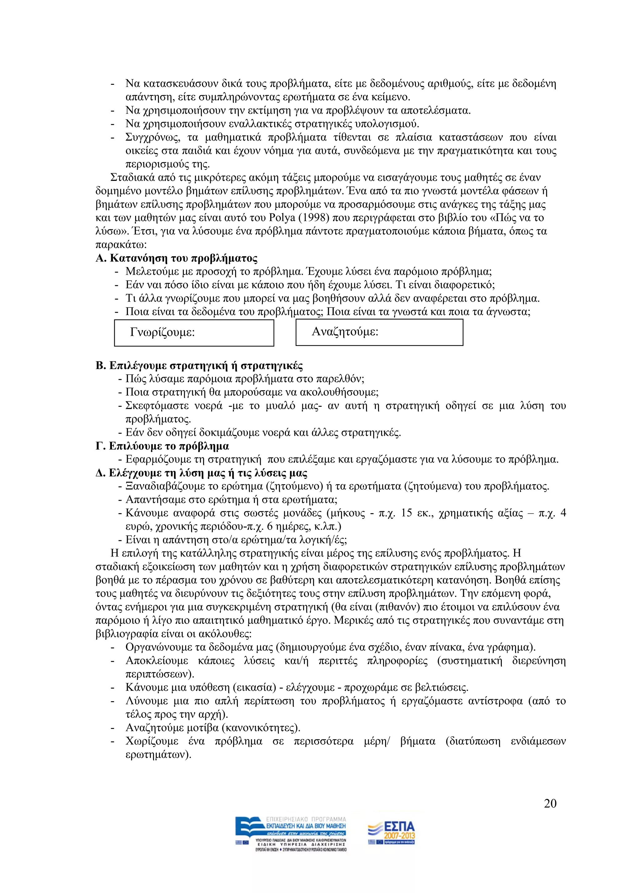 - Να θαηαζθεπάζνπλ δηθά ηνπο πξνβιήκαηα, είηε κε δεδνκέλνπο αξηζκνχο, είηε κε δεδνκέλε
      απάληεζε, είηε ζπκπιεξψλνληαο εξσηήκαηα ζε έλα θείκελν.
   - Να ρξεζηκνπνηήζνπλ ηελ εθηίκεζε γηα λα πξνβιέςνπλ ηα απνηειέζκαηα.
   - Να ρξεζηκνπνηήζνπλ ελαιιαθηηθέο ζηξαηεγηθέο ππνινγηζκνχ.
   - ΢πγρξφλσο, ηα καζεκαηηθά πξνβιήκαηα ηίζεληαη ζε πιαίζηα θαηαζηάζεσλ πνπ είλαη
      νηθείεο ζηα παηδηά θαη έρνπλ λφεκα γηα απηά, ζπλδεφκελα κε ηελ πξαγκαηηθφηεηα θαη ηνπο
      πεξηνξηζκνχο ηεο.
   ΢ηαδηαθά απφ ηηο κηθξφηεξεο αθφκε ηάμεηο κπνξνχκε λα εηζαγάγνπκε ηνπο καζεηέο ζε έλαλ
δνκεκέλν κνληέιν βεκάησλ επίιπζεο πξνβιεκάησλ. Έλα απφ ηα πην γλσζηά κνληέια θάζεσλ ή
βεκάησλ επίιπζεο πξνβιεκάησλ πνπ κπνξνχκε λα πξνζαξκφζνπκε ζηηο αλάγθεο ηεο ηάμεο καο
θαη ησλ καζεηψλ καο είλαη απηφ ηνπ Polya (1998) πνπ πεξηγξάθεηαη ζην βηβιίν ηνπ «Πψο λα ην
ιχζσ». Έηζη, γηα λα ιχζνπκε έλα πξφβιεκα πάληνηε πξαγκαηνπνηνχκε θάπνηα βήκαηα, φπσο ηα
παξαθάησ:
Α. Καηαλόεζε ηνπ πξνβιήκαηνο
    - Μειεηνχκε κε πξνζνρή ην πξφβιεκα. Έρνπκε ιχζεη έλα παξφκνην πξφβιεκα;
    - Δάλ λαη πφζν ίδην είλαη κε θάπνην πνπ ήδε έρνπκε ιχζεη. Ση είλαη δηαθνξεηηθφ;
    - Ση άιια γλσξίδνπκε πνπ κπνξεί λα καο βνεζήζνπλ αιιά δελ αλαθέξεηαη ζην πξφβιεκα.
    - Πνηα είλαη ηα δεδνκέλα ηνπ πξνβιήκαηνο; Πνηα είλαη ηα γλσζηά θαη πνηα ηα άγλσζηα;
      Γλσξίδνπκε:                          Αλαδεηνχκε:

Β. Δπηιέγνπκε ζηξαηεγηθή ή ζηξαηεγηθέο
     - Πψο ιχζακε παξφκνηα πξνβιήκαηα ζην παξειζφλ;
     - Πνηα ζηξαηεγηθή ζα κπνξνχζακε λα αθνινπζήζνπκε;
     - ΢θεθηφκαζηε λνεξά -κε ην κπαιφ καο- αλ απηή ε ζηξαηεγηθή νδεγεί ζε κηα ιχζε ηνπ
       πξνβιήκαηνο.
     - Δάλ δελ νδεγεί δνθηκάδνπκε λνεξά θαη άιιεο ζηξαηεγηθέο.
Γ. Δπηιύνπκε ην πξόβιεκα
     - Δθαξκφδνπκε ηε ζηξαηεγηθή πνπ επηιέμακε θαη εξγαδφκαζηε γηα λα ιχζνπκε ην πξφβιεκα.
Γ. Διέγρνπκε ηε ιύζε καο ή ηηο ιύζεηο καο
     - Ξαλαδηαβάδνπκε ην εξψηεκα (δεηνχκελν) ή ηα εξσηήκαηα (δεηνχκελα) ηνπ πξνβιήκαηνο.
     - Απαληήζακε ζην εξψηεκα ή ζηα εξσηήκαηα;
     - Κάλνπκε αλαθνξά ζηηο ζσζηέο κνλάδεο (κήθνπο - π.ρ. 15 εθ., ρξεκαηηθήο αμίαο – π.ρ. 4
       επξψ, ρξνληθήο πεξηφδνπ-π.ρ. 6 εκέξεο, θ.ιπ.)
     - Δίλαη ε απάληεζε ζην/α εξψηεκα/ηα ινγηθή/έο;
   Ζ επηινγή ηεο θαηάιιειεο ζηξαηεγηθήο είλαη κέξνο ηεο επίιπζεο ελφο πξνβιήκαηνο. Ζ
ζηαδηαθή εμνηθείσζε ησλ καζεηψλ θαη ε ρξήζε δηαθνξεηηθψλ ζηξαηεγηθψλ επίιπζεο πξνβιεκάησλ
βνεζά κε ην πέξαζκα ηνπ ρξφλνπ ζε βαζχηεξε θαη απνηειεζκαηηθφηεξε θαηαλφεζε. Βνεζά επίζεο
ηνπο καζεηέο λα δηεπξχλνπλ ηηο δεμηφηεηεο ηνπο ζηελ επίιπζε πξνβιεκάησλ. Σελ επφκελε θνξά,
φληαο ελήκεξνη γηα κηα ζπγθεθξηκέλε ζηξαηεγηθή (ζα είλαη (πηζαλφλ) πην έηνηκνη λα επηιχζνπλ έλα
παξφκνην ή ιίγν πην απαηηεηηθφ καζεκαηηθφ έξγν. Μεξηθέο απφ ηηο ζηξαηεγηθέο πνπ ζπλαληάκε ζηε
βηβιηνγξαθία είλαη νη αθφινπζεο:
   - Οξγαλψλνπκε ηα δεδνκέλα καο (δεκηνπξγνχκε έλα ζρέδην, έλαλ πίλαθα, έλα γξάθεκα).
   - Απνθιείνπκε θάπνηεο ιχζεηο θαη/ή πεξηηηέο πιεξνθνξίεο (ζπζηεκαηηθή δηεξεχλεζε
       πεξηπηψζεσλ).
   - Κάλνπκε κηα ππφζεζε (εηθαζία) - ειέγρνπκε - πξνρσξάκε ζε βειηηψζεηο.
   - Λχλνπκε κηα πην απιή πεξίπησζε ηνπ πξνβιήκαηνο ή εξγαδφκαζηε αληίζηξνθα (απφ ην
       ηέινο πξνο ηελ αξρή).
   - Αλαδεηνχκε κνηίβα (θαλνληθφηεηεο).
   - Υσξίδνπκε έλα πξφβιεκα ζε πεξηζζφηεξα κέξε/ βήκαηα (δηαηχπσζε ελδηάκεζσλ
       εξσηεκάησλ).



                                                                                          20
 