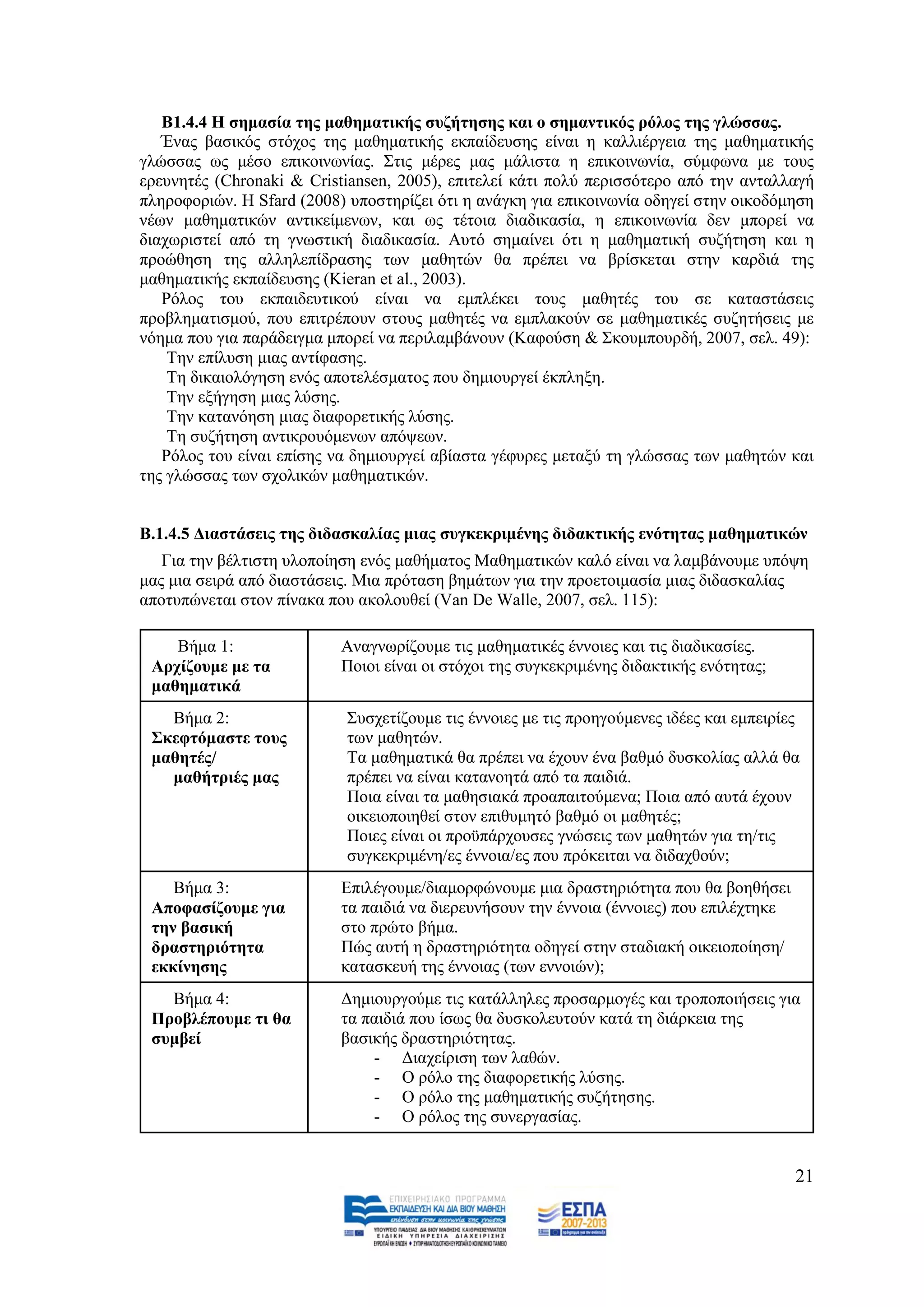 Β1.4.4 Η ζεκαζία ηεο καζεκαηηθήο ζπδήηεζεο θαη ν ζεκαληηθόο ξόινο ηεο γιώζζαο.
   Έλαο βαζηθφο ζηφρνο ηεο καζεκαηηθήο εθπαίδεπζεο είλαη ε θαιιηέξγεηα ηεο καζεκαηηθήο
γιψζζαο σο κέζν επηθνηλσλίαο. ΢ηηο κέξεο καο κάιηζηα ε επηθνηλσλία, ζχκθσλα κε ηνπο
εξεπλεηέο (Chronaki & Cristiansen, 2005), επηηειεί θάηη πνιχ πεξηζζφηεξν απφ ηελ αληαιιαγή
πιεξνθνξηψλ. Ζ Sfard (2008) ππνζηεξίδεη φηη ε αλάγθε γηα επηθνηλσλία νδεγεί ζηελ νηθνδφκεζε
λέσλ καζεκαηηθψλ αληηθείκελσλ, θαη σο ηέηνηα δηαδηθαζία, ε επηθνηλσλία δελ κπνξεί λα
δηαρσξηζηεί απφ ηε γλσζηηθή δηαδηθαζία. Απηφ ζεκαίλεη φηη ε καζεκαηηθή ζπδήηεζε θαη ε
πξνψζεζε ηεο αιιειεπίδξαζεο ησλ καζεηψλ ζα πξέπεη λα βξίζθεηαη ζηελ θαξδηά ηεο
καζεκαηηθήο εθπαίδεπζεο (Kieran et al., 2003).
   Ρφινο ηνπ εθπαηδεπηηθνχ είλαη λα εκπιέθεη ηνπο καζεηέο ηνπ ζε θαηαζηάζεηο
πξνβιεκαηηζκνχ, πνπ επηηξέπνπλ ζηνπο καζεηέο λα εκπιαθνχλ ζε καζεκαηηθέο ζπδεηήζεηο κε
λφεκα πνπ γηα παξάδεηγκα κπνξεί λα πεξηιακβάλνπλ (Καθνχζε & ΢θνπκπνπξδή, 2007, ζει. 49):
    Σελ επίιπζε κηαο αληίθαζεο.
    Σε δηθαηνιφγεζε ελφο απνηειέζκαηνο πνπ δεκηνπξγεί έθπιεμε.
    Σελ εμήγεζε κηαο ιχζεο.
    Σελ θαηαλφεζε κηαο δηαθνξεηηθήο ιχζεο.
    Σε ζπδήηεζε αληηθξνπφκελσλ απφςεσλ.
   Ρφινο ηνπ είλαη επίζεο λα δεκηνπξγεί αβίαζηα γέθπξεο κεηαμχ ηε γιψζζαο ησλ καζεηψλ θαη
ηεο γιψζζαο ησλ ζρνιηθψλ καζεκαηηθψλ.


Β.1.4.5 Γηαζηάζεηο ηεο δηδαζθαιίαο κηαο ζπγθεθξηκέλεο δηδαθηηθήο ελόηεηαο καζεκαηηθώλ
   Γηα ηελ βέιηηζηε πινπνίεζε ελφο καζήκαηνο Μαζεκαηηθψλ θαιφ είλαη λα ιακβάλνπκε ππφςε
καο κηα ζεηξά απφ δηαζηάζεηο. Μηα πξφηαζε βεκάησλ γηα ηελ πξνεηνηκαζία κηαο δηδαζθαιίαο
απνηππψλεηαη ζηνλ πίλαθα πνπ αθνινπζεί (Van De Walle, 2007, ζει. 115):

    Βήκα 1:                Αλαγλσξίδνπκε ηηο καζεκαηηθέο έλλνηεο θαη ηηο δηαδηθαζίεο.
 Αξρίδνπκε κε ηα           Πνηνη είλαη νη ζηφρνη ηεο ζπγθεθξηκέλεο δηδαθηηθήο ελφηεηαο;
 καζεκαηηθά
   Βήκα 2:                 ΢πζρεηίδνπκε ηηο έλλνηεο κε ηηο πξνεγνχκελεο ηδέεο θαη εκπεηξίεο
 ΢θεθηόκαζηε ηνπο          ησλ καζεηψλ.
 καζεηέο/                  Σα καζεκαηηθά ζα πξέπεη λα έρνπλ έλα βαζκφ δπζθνιίαο αιιά ζα
   καζήηξηέο καο           πξέπεη λα είλαη θαηαλνεηά απφ ηα παηδηά.
                           Πνηα είλαη ηα καζεζηαθά πξναπαηηνχκελα; Πνηα απφ απηά έρνπλ
                           νηθεηνπνηεζεί ζηνλ επηζπκεηφ βαζκφ νη καζεηέο;
                           Πνηεο είλαη νη πξνυπάξρνπζεο γλψζεηο ησλ καζεηψλ γηα ηε/ηηο
                           ζπγθεθξηκέλε/εο έλλνηα/εο πνπ πξφθεηηαη λα δηδαρζνχλ;
    Βήκα 3:                Δπηιέγνπκε/δηακνξθψλνπκε κηα δξαζηεξηφηεηα πνπ ζα βνεζήζεη
 Απνθαζίδνπκε γηα          ηα παηδηά λα δηεξεπλήζνπλ ηελ έλλνηα (έλλνηεο) πνπ επηιέρηεθε
 ηελ βαζηθή                ζην πξψην βήκα.
 δξαζηεξηόηεηα             Πψο απηή ε δξαζηεξηφηεηα νδεγεί ζηελ ζηαδηαθή νηθεηνπνίεζε/
 εθθίλεζεο                 θαηαζθεπή ηεο έλλνηαο (ησλ ελλνηψλ);
   Βήκα 4:                 Γεκηνπξγνχκε ηηο θαηάιιειεο πξνζαξκνγέο θαη ηξνπνπνηήζεηο γηα
 Πξνβιέπνπκε ηη ζα         ηα παηδηά πνπ ίζσο ζα δπζθνιεπηνχλ θαηά ηε δηάξθεηα ηεο
 ζπκβεί                    βαζηθήο δξαζηεξηφηεηαο.
                               - Γηαρείξηζε ησλ ιαζψλ.
                               - Ο ξφιν ηεο δηαθνξεηηθήο ιχζεο.
                               - Ο ξφιν ηεο καζεκαηηθήο ζπδήηεζεο.
                               - Ο ξφινο ηεο ζπλεξγαζίαο.


                                                                                           21
 