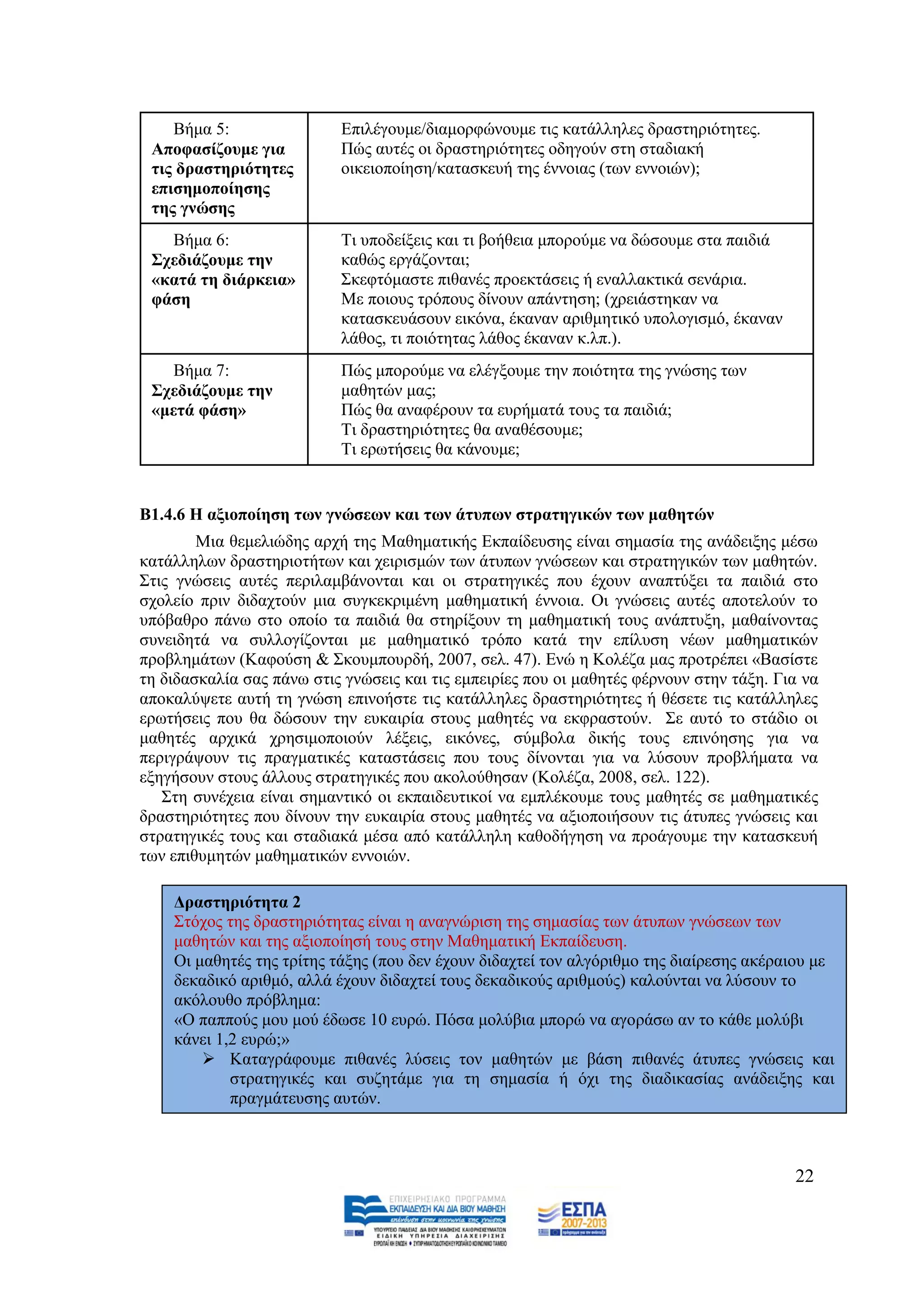 Βήκα 5:                Δπηιέγνπκε/δηακνξθψλνπκε ηηο θαηάιιειεο δξαζηεξηφηεηεο.
 Απνθαζίδνπκε γηα          Πψο απηέο νη δξαζηεξηφηεηεο νδεγνχλ ζηε ζηαδηαθή
 ηηο δξαζηεξηόηεηεο        νηθεηνπνίεζε/θαηαζθεπή ηεο έλλνηαο (ησλ ελλνηψλ);
 επηζεκνπνίεζεο
 ηεο γλώζεο
   Βήκα 6:                 Ση ππνδείμεηο θαη ηη βνήζεηα κπνξνχκε λα δψζνπκε ζηα παηδηά
 ΢ρεδηάδνπκε ηελ           θαζψο εξγάδνληαη;
 «θαηά ηε δηάξθεηα»        ΢θεθηφκαζηε πηζαλέο πξνεθηάζεηο ή ελαιιαθηηθά ζελάξηα.
 θάζε                      Με πνηνπο ηξφπνπο δίλνπλ απάληεζε; (ρξεηάζηεθαλ λα
                           θαηαζθεπάζνπλ εηθφλα, έθαλαλ αξηζκεηηθφ ππνινγηζκφ, έθαλαλ
                           ιάζνο, ηη πνηφηεηαο ιάζνο έθαλαλ θ.ιπ.).
    Βήκα 7:                Πψο κπνξνχκε λα ειέγμνπκε ηελ πνηφηεηα ηεο γλψζεο ησλ
 ΢ρεδηάδνπκε ηελ           καζεηψλ καο;
 «κεηά θάζε»               Πψο ζα αλαθέξνπλ ηα επξήκαηά ηνπο ηα παηδηά;
                           Ση δξαζηεξηφηεηεο ζα αλαζέζνπκε;
                           Ση εξσηήζεηο ζα θάλνπκε;


Β1.4.6 Η αμηνπνίεζε ησλ γλώζεσλ θαη ησλ άηππσλ ζηξαηεγηθώλ ησλ καζεηώλ
        Μηα ζεκειηψδεο αξρή ηεο Μαζεκαηηθήο Δθπαίδεπζεο είλαη ζεκαζία ηεο αλάδεημεο κέζσ
θαηάιιεισλ δξαζηεξηνηήησλ θαη ρεηξηζκψλ ησλ άηππσλ γλψζεσλ θαη ζηξαηεγηθψλ ησλ καζεηψλ.
΢ηηο γλψζεηο απηέο πεξηιακβάλνληαη θαη νη ζηξαηεγηθέο πνπ έρνπλ αλαπηχμεη ηα παηδηά ζην
ζρνιείν πξηλ δηδαρηνχλ κηα ζπγθεθξηκέλε καζεκαηηθή έλλνηα. Οη γλψζεηο απηέο απνηεινχλ ην
ππφβαζξν πάλσ ζην νπνίν ηα παηδηά ζα ζηεξίμνπλ ηε καζεκαηηθή ηνπο αλάπηπμε, καζαίλνληαο
ζπλεηδεηά λα ζπιινγίδνληαη κε καζεκαηηθφ ηξφπν θαηά ηελ επίιπζε λέσλ καζεκαηηθψλ
πξνβιεκάησλ (Καθνχζε & ΢θνπκπνπξδή, 2007, ζει. 47). Δλψ ε Κνιέδα καο πξνηξέπεη «Βαζίζηε
ηε δηδαζθαιία ζαο πάλσ ζηηο γλψζεηο θαη ηηο εκπεηξίεο πνπ νη καζεηέο θέξλνπλ ζηελ ηάμε. Γηα λα
απνθαιχςεηε απηή ηε γλψζε επηλνήζηε ηηο θαηάιιειεο δξαζηεξηφηεηεο ή ζέζεηε ηηο θαηάιιειεο
εξσηήζεηο πνπ ζα δψζνπλ ηελ επθαηξία ζηνπο καζεηέο λα εθθξαζηνχλ. ΢ε απηφ ην ζηάδην νη
καζεηέο αξρηθά ρξεζηκνπνηνχλ ιέμεηο, εηθφλεο, ζχκβνια δηθήο ηνπο επηλφεζεο γηα λα
πεξηγξάςνπλ ηηο πξαγκαηηθέο θαηαζηάζεηο πνπ ηνπο δίλνληαη γηα λα ιχζνπλ πξνβιήκαηα λα
εμεγήζνπλ ζηνπο άιινπο ζηξαηεγηθέο πνπ αθνινχζεζαλ (Κνιέδα, 2008, ζει. 122).
   ΢ηε ζπλέρεηα είλαη ζεκαληηθφ νη εθπαηδεπηηθνί λα εκπιέθνπκε ηνπο καζεηέο ζε καζεκαηηθέο
δξαζηεξηφηεηεο πνπ δίλνπλ ηελ επθαηξία ζηνπο καζεηέο λα αμηνπνηήζνπλ ηηο άηππεο γλψζεηο θαη
ζηξαηεγηθέο ηνπο θαη ζηαδηαθά κέζα απφ θαηάιιειε θαζνδήγεζε λα πξνάγνπκε ηελ θαηαζθεπή
ησλ επηζπκεηψλ καζεκαηηθψλ ελλνηψλ.

    Γξαζηεξηόηεηα 2
    ΢ηφρνο ηεο δξαζηεξηφηεηαο είλαη ε αλαγλψξηζε ηεο ζεκαζίαο ησλ άηππσλ γλψζεσλ ησλ
    καζεηψλ θαη ηεο αμηνπνίεζή ηνπο ζηελ Μαζεκαηηθή Δθπαίδεπζε.
    Οη καζεηέο ηεο ηξίηεο ηάμεο (πνπ δελ έρνπλ δηδαρηεί ηνλ αιγφξηζκν ηεο δηαίξεζεο αθέξαηνπ κε
    δεθαδηθφ αξηζκφ, αιιά έρνπλ δηδαρηεί ηνπο δεθαδηθνχο αξηζκνχο) θαινχληαη λα ιχζνπλ ην
    αθφινπζν πξφβιεκα:
    «Ο παππνχο κνπ κνχ έδσζε 10 επξψ. Πφζα κνιχβηα κπνξψ λα αγνξάζσ αλ ην θάζε κνιχβη
    θάλεη 1,2 επξψ;»
         Καηαγξάθνπκε πηζαλέο ιχζεηο ηνλ καζεηψλ κε βάζε πηζαλέο άηππεο γλψζεηο θαη
            ζηξαηεγηθέο θαη ζπδεηάκε γηα ηε ζεκαζία ή φρη ηεο δηαδηθαζίαο αλάδεημεο θαη
            πξαγκάηεπζεο απηψλ.



                                                                                          22
 
