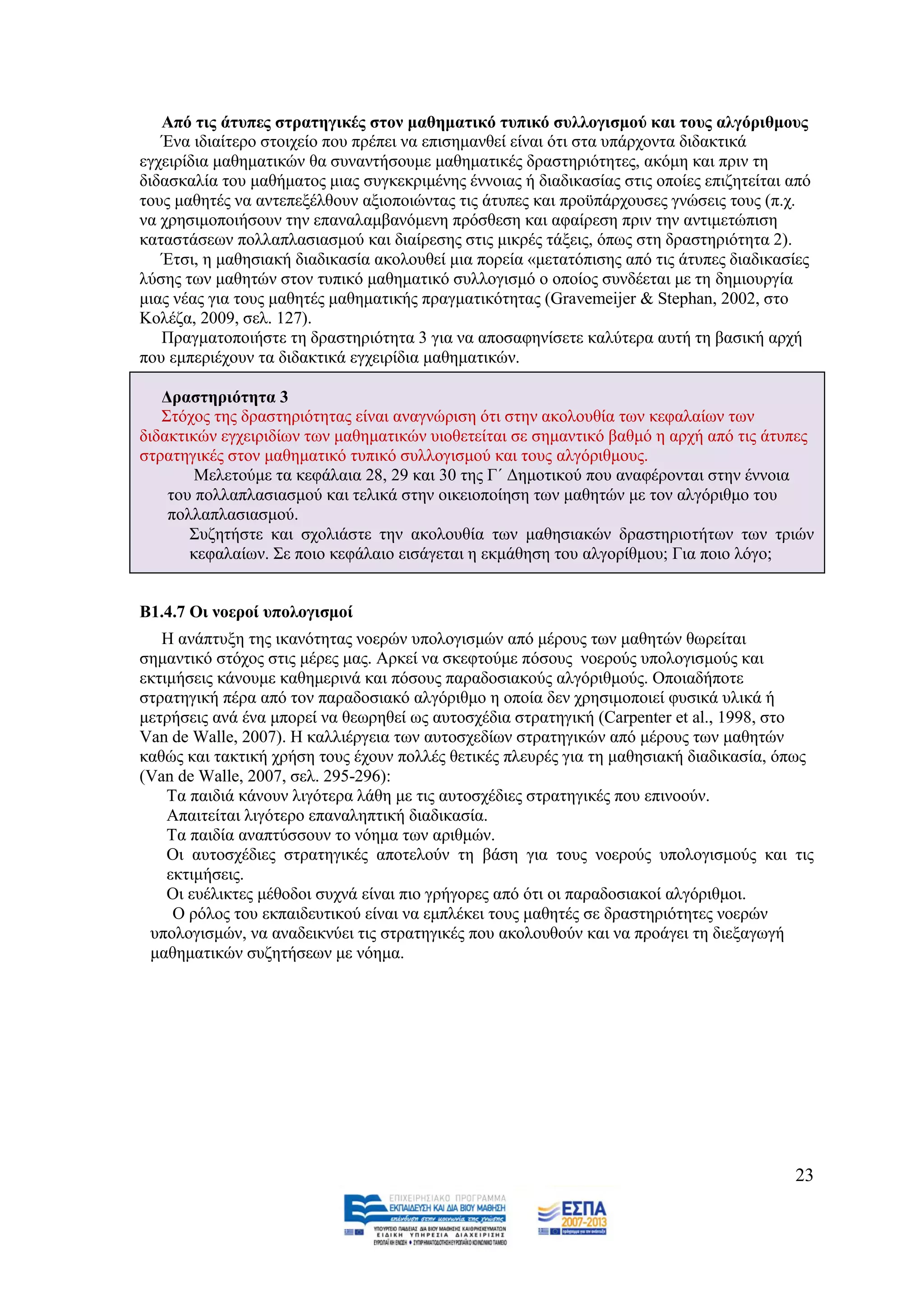 Από ηηο άηππεο ζηξαηεγηθέο ζηνλ καζεκαηηθό ηππηθό ζπιινγηζκνύ θαη ηνπο αιγόξηζκνπο
   Έλα ηδηαίηεξν ζηνηρείν πνπ πξέπεη λα επηζεκαλζεί είλαη φηη ζηα ππάξρνληα δηδαθηηθά
εγρεηξίδηα καζεκαηηθψλ ζα ζπλαληήζνπκε καζεκαηηθέο δξαζηεξηφηεηεο, αθφκε θαη πξηλ ηε
δηδαζθαιία ηνπ καζήκαηνο κηαο ζπγθεθξηκέλεο έλλνηαο ή δηαδηθαζίαο ζηηο νπνίεο επηδεηείηαη απφ
ηνπο καζεηέο λα αληεπεμέιζνπλ αμηνπνηψληαο ηηο άηππεο θαη πξνυπάξρνπζεο γλψζεηο ηνπο (π.ρ.
λα ρξεζηκνπνηήζνπλ ηελ επαλαιακβαλφκελε πξφζζεζε θαη αθαίξεζε πξηλ ηελ αληηκεηψπηζε
θαηαζηάζεσλ πνιιαπιαζηαζκνχ θαη δηαίξεζεο ζηηο κηθξέο ηάμεηο, φπσο ζηε δξαζηεξηφηεηα 2).
   Έηζη, ε καζεζηαθή δηαδηθαζία αθνινπζεί κηα πνξεία «κεηαηφπηζεο απφ ηηο άηππεο δηαδηθαζίεο
ιχζεο ησλ καζεηψλ ζηνλ ηππηθφ καζεκαηηθφ ζπιινγηζκφ ν νπνίνο ζπλδέεηαη κε ηε δεκηνπξγία
κηαο λέαο γηα ηνπο καζεηέο καζεκαηηθήο πξαγκαηηθφηεηαο (Gravemeijer & Stephan, 2002, ζην
Κνιέδα, 2009, ζει. 127).
   Πξαγκαηνπνηήζηε ηε δξαζηεξηφηεηα 3 γηα λα απνζαθελίζεηε θαιχηεξα απηή ηε βαζηθή αξρή
πνπ εκπεξηέρνπλ ηα δηδαθηηθά εγρεηξίδηα καζεκαηηθψλ.

   Γξαζηεξηόηεηα 3
   ΢ηφρνο ηεο δξαζηεξηφηεηαο είλαη αλαγλψξηζε φηη ζηελ αθνινπζία ησλ θεθαιαίσλ ησλ
δηδαθηηθψλ εγρεηξηδίσλ ησλ καζεκαηηθψλ πηνζεηείηαη ζε ζεκαληηθφ βαζκφ ε αξρή απφ ηηο άηππεο
ζηξαηεγηθέο ζηνλ καζεκαηηθφ ηππηθφ ζπιινγηζκνχ θαη ηνπο αιγφξηζκνπο.
        Μειεηνχκε ηα θεθάιαηα 28, 29 θαη 30 ηεο Γ΄ Γεκνηηθνχ πνπ αλαθέξνληαη ζηελ έλλνηα
    ηνπ πνιιαπιαζηαζκνχ θαη ηειηθά ζηελ νηθεηνπνίεζε ησλ καζεηψλ κε ηνλ αιγφξηζκν ηνπ
    πνιιαπιαζηαζκνχ.
       ΢πδεηήζηε θαη ζρνιηάζηε ηελ αθνινπζία ησλ καζεζηαθψλ δξαζηεξηνηήησλ ησλ ηξηψλ
       θεθαιαίσλ. ΢ε πνην θεθάιαην εηζάγεηαη ε εθκάζεζε ηνπ αιγνξίζκνπ; Γηα πνην ιφγν;


Β1.4.7 Οη λνεξνί ππνινγηζκνί
   Ζ αλάπηπμε ηεο ηθαλφηεηαο λνεξψλ ππνινγηζκψλ απφ κέξνπο ησλ καζεηψλ ζσξείηαη
ζεκαληηθφ ζηφρνο ζηηο κέξεο καο. Αξθεί λα ζθεθηνχκε πφζνπο λνεξνχο ππνινγηζκνχο θαη
εθηηκήζεηο θάλνπκε θαζεκεξηλά θαη πφζνπο παξαδνζηαθνχο αιγφξηζκνχο. Οπνηαδήπνηε
ζηξαηεγηθή πέξα απφ ηνλ παξαδνζηαθφ αιγφξηζκν ε νπνία δελ ρξεζηκνπνηεί θπζηθά πιηθά ή
κεηξήζεηο αλά έλα κπνξεί λα ζεσξεζεί σο απηνζρέδηα ζηξαηεγηθή (Carpenter et al., 1998, ζην
Van de Walle, 2007). Ζ θαιιηέξγεηα ησλ απηνζρεδίσλ ζηξαηεγηθψλ απφ κέξνπο ησλ καζεηψλ
θαζψο θαη ηαθηηθή ρξήζε ηνπο έρνπλ πνιιέο ζεηηθέο πιεπξέο γηα ηε καζεζηαθή δηαδηθαζία, φπσο
(Van de Walle, 2007, ζει. 295-296):
    Σα παηδηά θάλνπλ ιηγφηεξα ιάζε κε ηηο απηνζρέδηεο ζηξαηεγηθέο πνπ επηλννχλ.
    Απαηηείηαη ιηγφηεξν επαλαιεπηηθή δηαδηθαζία.
    Σα παηδία αλαπηχζζνπλ ην λφεκα ησλ αξηζκψλ.
    Οη απηνζρέδηεο ζηξαηεγηθέο απνηεινχλ ηε βάζε γηα ηνπο λνεξνχο ππνινγηζκνχο θαη ηηο
    εθηηκήζεηο.
    Οη επέιηθηεο κέζνδνη ζπρλά είλαη πην γξήγνξεο απφ φηη νη παξαδνζηαθνί αιγφξηζκνη.
     Ο ξφινο ηνπ εθπαηδεπηηθνχ είλαη λα εκπιέθεη ηνπο καζεηέο ζε δξαζηεξηφηεηεο λνεξψλ
 ππνινγηζκψλ, λα αλαδεηθλχεη ηηο ζηξαηεγηθέο πνπ αθνινπζνχλ θαη λα πξνάγεη ηε δηεμαγσγή
 καζεκαηηθψλ ζπδεηήζεσλ κε λφεκα.




                                                                                          23
 