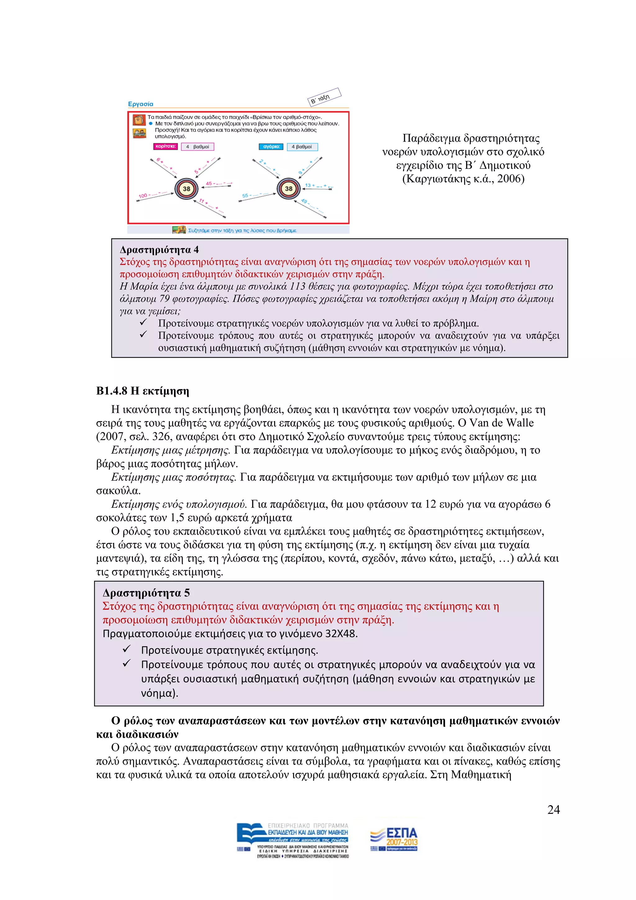 Παξάδεηγκα δξαζηεξηφηεηαο
                                                             λνεξψλ ππνινγηζκψλ ζην ζρνιηθφ
                                                                εγρεηξίδην ηεο Β΄ Γεκνηηθνχ
                                                                 (Καξγησηάθεο θ.ά., 2006)




    Γξαζηεξηόηεηα 4
    ΢ηφρνο ηεο δξαζηεξηφηεηαο είλαη αλαγλψξηζε φηη ηεο ζεκαζίαο ησλ λνεξψλ ππνινγηζκψλ θαη ε
    πξνζνκνίσζε επηζπκεηψλ δηδαθηηθψλ ρεηξηζκψλ ζηελ πξάμε.
    Ζ Μαξία έρεη έλα άικπνπκ κε ζπλνιηθά 113 ζέζεηο γηα θσηνγξαθίεο. Μέρξη ηψξα έρεη ηνπνζεηήζεη ζην
    άικπνπκ 79 θσηνγξαθίεο. Πφζεο θσηνγξαθίεο ρξεηάδεηαη λα ηνπνζεηήζεη αθφκε ε Μαίξε ζην άικπνπκ
    γηα λα γεκίζεη;
          Πξνηείλνπκε ζηξαηεγηθέο λνεξψλ ππνινγηζκψλ γηα λα ιπζεί ην πξφβιεκα.
          Πξνηείλνπκε ηξφπνπο πνπ απηέο νη ζηξαηεγηθέο κπνξνχλ λα αλαδεηρηνχλ γηα λα ππάξμεη
             νπζηαζηηθή καζεκαηηθή ζπδήηεζε (κάζεζε ελλνηψλ θαη ζηξαηεγηθψλ κε λφεκα).



Β1.4.8 Η εθηίκεζε
    Ζ ηθαλφηεηα ηεο εθηίκεζεο βνεζάεη, φπσο θαη ε ηθαλφηεηα ησλ λνεξψλ ππνινγηζκψλ, κε ηε
ζεηξά ηεο ηνπο καζεηέο λα εξγάδνληαη επαξθψο κε ηνπο θπζηθνχο αξηζκνχο. Ο Van de Walle
(2007, ζει. 326, αλαθέξεη φηη ζην Γεκνηηθφ ΢ρνιείν ζπλαληνχκε ηξεηο ηχπνπο εθηίκεζεο:
    Δθηίκεζεο κηαο κέηξεζεο. Γηα παξάδεηγκα λα ππνινγίζνπκε ην κήθνο ελφο δηαδξφκνπ, ε ην
βάξνο κηαο πνζφηεηαο κήισλ.
    Δθηίκεζεο κηαο πνζφηεηαο. Γηα παξάδεηγκα λα εθηηκήζνπκε ησλ αξηζκφ ησλ κήισλ ζε κηα
ζαθνχια.
    Δθηίκεζεο ελφο ππνινγηζκνχ. Γηα παξάδεηγκα, ζα κνπ θηάζνπλ ηα 12 επξψ γηα λα αγνξάζσ 6
ζνθνιάηεο ησλ 1,5 επξψ αξθεηά ρξήκαηα
    Ο ξφινο ηνπ εθπαηδεπηηθνχ είλαη λα εκπιέθεη ηνπο καζεηέο ζε δξαζηεξηφηεηεο εθηηκήζεσλ,
έηζη ψζηε λα ηνπο δηδάζθεη γηα ηε θχζε ηεο εθηίκεζεο (π.ρ. ε εθηίκεζε δελ είλαη κηα ηπραία
καληεςηά), ηα είδε ηεο, ηε γιψζζα ηεο (πεξίπνπ, θνληά, ζρεδφλ, πάλσ θάησ, κεηαμχ, …) αιιά θαη
ηηο ζηξαηεγηθέο εθηίκεζεο.
 Γξαζηεξηόηεηα 5
 ΢ηφρνο ηεο δξαζηεξηφηεηαο είλαη αλαγλψξηζε φηη ηεο ζεκαζίαο ηεο εθηίκεζεο θαη ε
 πξνζνκνίσζε επηζπκεηψλ δηδαθηηθψλ ρεηξηζκψλ ζηελ πξάμε.
 Πραγματοποιοφμε εκτιμιςεισ για το γινόμενο 32Χ48.
     Προτείνουμε ςτρατθγικζσ εκτίμθςθσ.
     Προτείνουμε τρόπουσ που αυτζσ οι ςτρατθγικζσ μποροφν να αναδειχτοφν για να
        υπάρξει ουςιαςτικι μακθματικι ςυηιτθςθ (μάκθςθ εννοιών και ςτρατθγικών με
        νόθμα).

   Ο ξόινο ησλ αλαπαξαζηάζεσλ θαη ησλ κνληέισλ ζηελ θαηαλόεζε καζεκαηηθώλ ελλνηώλ
θαη δηαδηθαζηώλ
   Ο ξφινο ησλ αλαπαξαζηάζεσλ ζηελ θαηαλφεζε καζεκαηηθψλ ελλνηψλ θαη δηαδηθαζηψλ είλαη
πνιχ ζεκαληηθφο. Αλαπαξαζηάζεηο είλαη ηα ζχκβνια, ηα γξαθήκαηα θαη νη πίλαθεο, θαζψο επίζεο
θαη ηα θπζηθά πιηθά ηα νπνία απνηεινχλ ηζρπξά καζεζηαθά εξγαιεία. ΢ηε Μαζεκαηηθή


                                                                                                 24
 