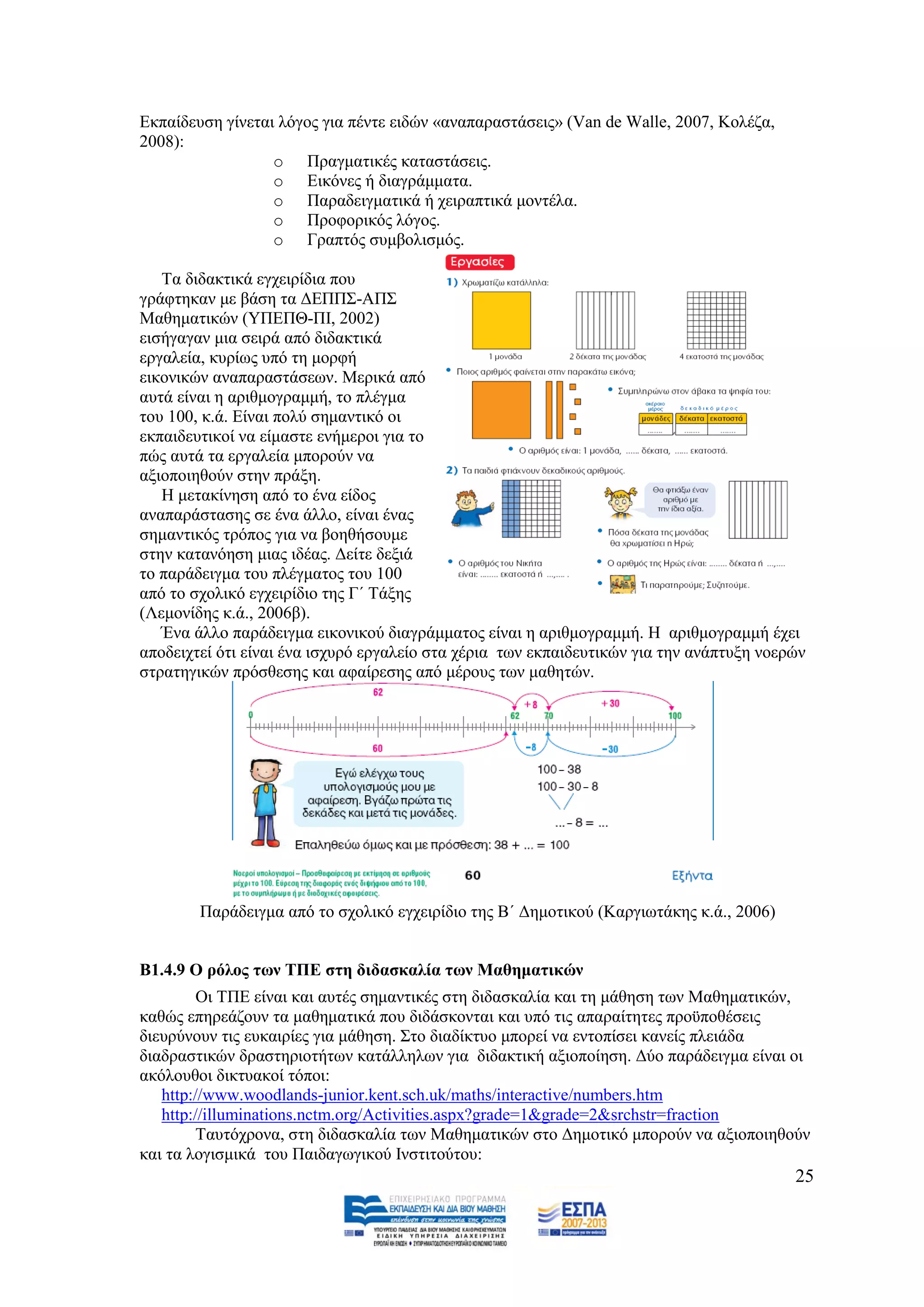 Δθπαίδεπζε γίλεηαη ιφγνο γηα πέληε εηδψλ «αλαπαξαζηάζεηο» (Van de Walle, 2007, Κνιέδα,
2008):
                  o Πξαγκαηηθέο θαηαζηάζεηο.
                  o Δηθφλεο ή δηαγξάκκαηα.
                  o Παξαδεηγκαηηθά ή ρεηξαπηηθά κνληέια.
                  o Πξνθνξηθφο ιφγνο.
                  o Γξαπηφο ζπκβνιηζκφο.

   Σα δηδαθηηθά εγρεηξίδηα πνπ
γξάθηεθαλ κε βάζε ηα ΓΔΠΠ΢-ΑΠ΢
Μαζεκαηηθψλ (ΤΠΔΠΘ-ΠΗ, 2002)
εηζήγαγαλ κηα ζεηξά απφ δηδαθηηθά
εξγαιεία, θπξίσο ππφ ηε κνξθή
εηθνληθψλ αλαπαξαζηάζεσλ. Μεξηθά απφ
απηά είλαη ε αξηζκνγξακκή, ην πιέγκα
ηνπ 100, θ.ά. Δίλαη πνιχ ζεκαληηθφ νη
εθπαηδεπηηθνί λα είκαζηε ελήκεξνη γηα ην
πψο απηά ηα εξγαιεία κπνξνχλ λα
αμηνπνηεζνχλ ζηελ πξάμε.
   Ζ κεηαθίλεζε απφ ην έλα είδνο
αλαπαξάζηαζεο ζε έλα άιιν, είλαη έλαο
ζεκαληηθφο ηξφπνο γηα λα βνεζήζνπκε
ζηελ θαηαλφεζε κηαο ηδέαο. Γείηε δεμηά
ην παξάδεηγκα ηνπ πιέγκαηνο ηνπ 100
απφ ην ζρνιηθφ εγρεηξίδην ηεο Γ΄ Σάμεο
(Λεκνλίδεο θ.ά., 2006β).
   Έλα άιιν παξάδεηγκα εηθνληθνχ δηαγξάκκαηνο είλαη ε αξηζκνγξακκή. Ζ αξηζκνγξακκή έρεη
απνδεηρηεί φηη είλαη έλα ηζρπξφ εξγαιείν ζηα ρέξηα ησλ εθπαηδεπηηθψλ γηα ηελ αλάπηπμε λνεξψλ
ζηξαηεγηθψλ πξφζζεζεο θαη αθαίξεζεο απφ κέξνπο ησλ καζεηψλ.




        Παξάδεηγκα απφ ην ζρνιηθφ εγρεηξίδην ηεο Β΄ Γεκνηηθνχ (Καξγησηάθεο θ.ά., 2006)


Β1.4.9 Ο ξόινο ησλ ΣΠΔ ζηε δηδαζθαιία ησλ Μαζεκαηηθώλ
         Οη ΣΠΔ είλαη θαη απηέο ζεκαληηθέο ζηε δηδαζθαιία θαη ηε κάζεζε ησλ Μαζεκαηηθψλ,
θαζψο επεξεάδνπλ ηα καζεκαηηθά πνπ δηδάζθνληαη θαη ππφ ηηο απαξαίηεηεο πξνυπνζέζεηο
δηεπξχλνπλ ηηο επθαηξίεο γηα κάζεζε. ΢ην δηαδίθηπν κπνξεί λα εληνπίζεη θαλείο πιεηάδα
δηαδξαζηηθψλ δξαζηεξηνηήησλ θαηάιιεισλ γηα δηδαθηηθή αμηνπνίεζε. Γχν παξάδεηγκα είλαη νη
αθφινπζνη δηθηπαθνί ηφπνη:
   http://www.woodlands-junior.kent.sch.uk/maths/interactive/numbers.htm
   http://illuminations.nctm.org/Activities.aspx?grade=1&grade=2&srchstr=fraction
         Σαπηφρξνλα, ζηε δηδαζθαιία ησλ Μαζεκαηηθψλ ζην Γεκνηηθφ κπνξνχλ λα αμηνπνηεζνχλ
θαη ηα ινγηζκηθά ηνπ Παηδαγσγηθνχ Ηλζηηηνχηνπ:
                                                                                          25
 
