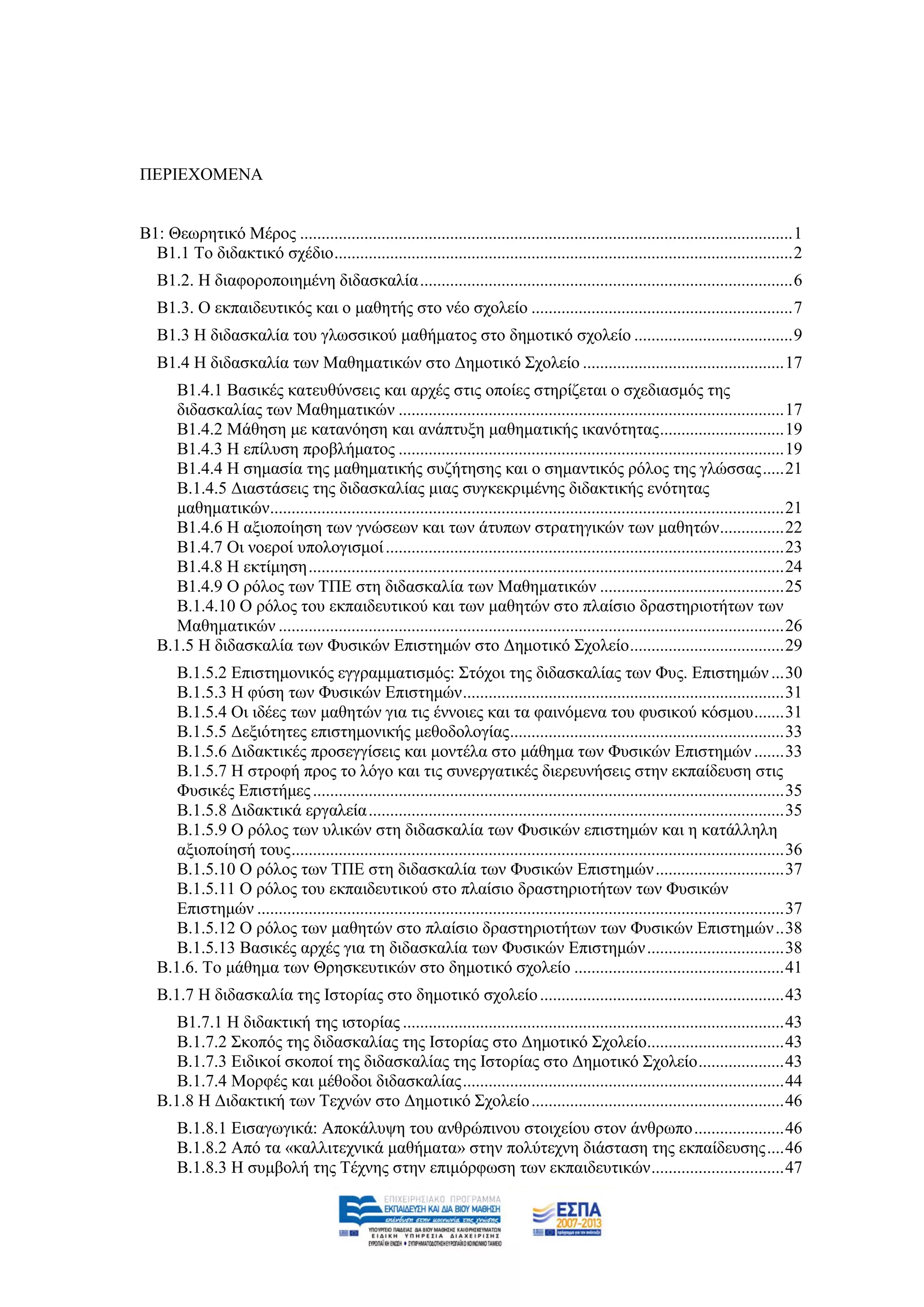ΠΔΡΗΔΥΟΜΔΝΑ


Β1: Θεσξεηηθφ Μέξνο ................................................................................................................... 1
  Β1.1 Σν δηδαθηηθφ ζρέδην ........................................................................................................... 2
   Β1.2. Ζ δηαθνξνπνηεκέλε δηδαζθαιία ....................................................................................... 6
   Β1.3. Ο εθπαηδεπηηθφο θαη ν καζεηήο ζην λέν ζρνιείν ............................................................. 7
   Β1.3 Ζ δηδαζθαιία ηνπ γισζζηθνχ καζήκαηνο ζην δεκνηηθφ ζρνιείν ..................................... 9
   Β1.4 Ζ δηδαζθαιία ησλ Μαζεκαηηθψλ ζην Γεκνηηθφ ΢ρνιείν ............................................... 17
      Β1.4.1 Βαζηθέο θαηεπζχλζεηο θαη αξρέο ζηηο νπνίεο ζηεξίδεηαη ν ζρεδηαζκφο ηεο
      δηδαζθαιίαο ησλ Μαζεκαηηθψλ .......................................................................................... 17
      Β1.4.2 Μάζεζε κε θαηαλφεζε θαη αλάπηπμε καζεκαηηθήο ηθαλφηεηαο ............................. 19
      Β1.4.3 Ζ επίιπζε πξνβιήκαηνο .......................................................................................... 19
      Β1.4.4 Ζ ζεκαζία ηεο καζεκαηηθήο ζπδήηεζεο θαη ν ζεκαληηθφο ξφινο ηεο γιψζζαο ..... 21
      Β.1.4.5 Γηαζηάζεηο ηεο δηδαζθαιίαο κηαο ζπγθεθξηκέλεο δηδαθηηθήο ελφηεηαο
      καζεκαηηθψλ........................................................................................................................ 21
      Β1.4.6 Ζ αμηνπνίεζε ησλ γλψζεσλ θαη ησλ άηππσλ ζηξαηεγηθψλ ησλ καζεηψλ ............... 22
      Β1.4.7 Οη λνεξνί ππνινγηζκνί ............................................................................................. 23
      Β1.4.8 Ζ εθηίκεζε ............................................................................................................... 24
      Β1.4.9 Ο ξφινο ησλ ΣΠΔ ζηε δηδαζθαιία ησλ Μαζεκαηηθψλ ........................................... 25
      Β.1.4.10 Ο ξφινο ηνπ εθπαηδεπηηθνχ θαη ησλ καζεηψλ ζην πιαίζην δξαζηεξηνηήησλ ησλ
      Μαζεκαηηθψλ ...................................................................................................................... 26
   Β.1.5 Ζ δηδαζθαιία ησλ Φπζηθψλ Δπηζηεκψλ ζην Γεκνηηθφ ΢ρνιείν .................................... 29
      Β.1.5.2 Δπηζηεκνληθφο εγγξακκαηηζκφο: ΢ηφρνη ηεο δηδαζθαιίαο ησλ Φπο. Δπηζηεκψλ ... 30
      Β.1.5.3 Ζ θχζε ησλ Φπζηθψλ Δπηζηεκψλ ........................................................................... 31
      Β.1.5.4 Οη ηδέεο ησλ καζεηψλ γηα ηηο έλλνηεο θαη ηα θαηλφκελα ηνπ θπζηθνχ θφζκνπ ....... 31
      Β.1.5.5 Γεμηφηεηεο επηζηεκνληθήο κεζνδνινγίαο ................................................................ 33
      Β.1.5.6 Γηδαθηηθέο πξνζεγγίζεηο θαη κνληέια ζην κάζεκα ησλ Φπζηθψλ Δπηζηεκψλ ....... 33
      Β.1.5.7 Ζ ζηξνθή πξνο ην ιφγν θαη ηηο ζπλεξγαηηθέο δηεξεπλήζεηο ζηελ εθπαίδεπζε ζηηο
      Φπζηθέο Δπηζηήκεο .............................................................................................................. 35
      Β.1.5.8 Γηδαθηηθά εξγαιεία ................................................................................................. 35
      Β.1.5.9 Ο ξφινο ησλ πιηθψλ ζηε δηδαζθαιία ησλ Φπζηθψλ επηζηεκψλ θαη ε θαηάιιειε
      αμηνπνίεζή ηνπο ................................................................................................................... 36
      Β.1.5.10 Ο ξφινο ησλ ΣΠΔ ζηε δηδαζθαιία ησλ Φπζηθψλ Δπηζηεκψλ .............................. 37
      Β.1.5.11 Ο ξφινο ηνπ εθπαηδεπηηθνχ ζην πιαίζην δξαζηεξηνηήησλ ησλ Φπζηθψλ
      Δπηζηεκψλ ........................................................................................................................... 37
      Β.1.5.12 Ο ξφινο ησλ καζεηψλ ζην πιαίζην δξαζηεξηνηήησλ ησλ Φπζηθψλ Δπηζηεκψλ .. 38
      Β.1.5.13 Βαζηθέο αξρέο γηα ηε δηδαζθαιία ησλ Φπζηθψλ Δπηζηεκψλ ................................ 38
   Β.1.6. Σν κάζεκα ησλ Θξεζθεπηηθψλ ζην δεκνηηθφ ζρνιείν ................................................. 41
   Β.1.7 Ζ δηδαζθαιία ηεο Ηζηνξίαο ζην δεκνηηθφ ζρνιείν ......................................................... 43
      Β1.7.1 Ζ δηδαθηηθή ηεο ηζηνξίαο ......................................................................................... 43
      Β.1.7.2 ΢θνπφο ηεο δηδαζθαιίαο ηεο Ηζηνξίαο ζην Γεκνηηθφ ΢ρνιείν................................ 43
      Β.1.7.3 Δηδηθνί ζθνπνί ηεο δηδαζθαιίαο ηεο Ηζηνξίαο ζην Γεκνηηθφ ΢ρνιείν .................... 43
      Β.1.7.4 Μνξθέο θαη κέζνδνη δηδαζθαιίαο ........................................................................... 44
   Β.1.8 Ζ Γηδαθηηθή ησλ Σερλψλ ζην Γεκνηηθφ ΢ρνιείν ........................................................... 46
       Β.1.8.1 Δηζαγσγηθά: Απνθάιπςε ηνπ αλζξψπηλνπ ζηνηρείνπ ζηνλ άλζξσπν ..................... 46
       Β.1.8.2 Απφ ηα «θαιιηηερληθά καζήκαηα» ζηελ πνιχηερλε δηάζηαζε ηεο εθπαίδεπζεο .... 46
       Β.1.8.3 Ζ ζπκβνιή ηεο Σέρλεο ζηελ επηκφξθσζε ησλ εθπαηδεπηηθψλ ............................... 47
 