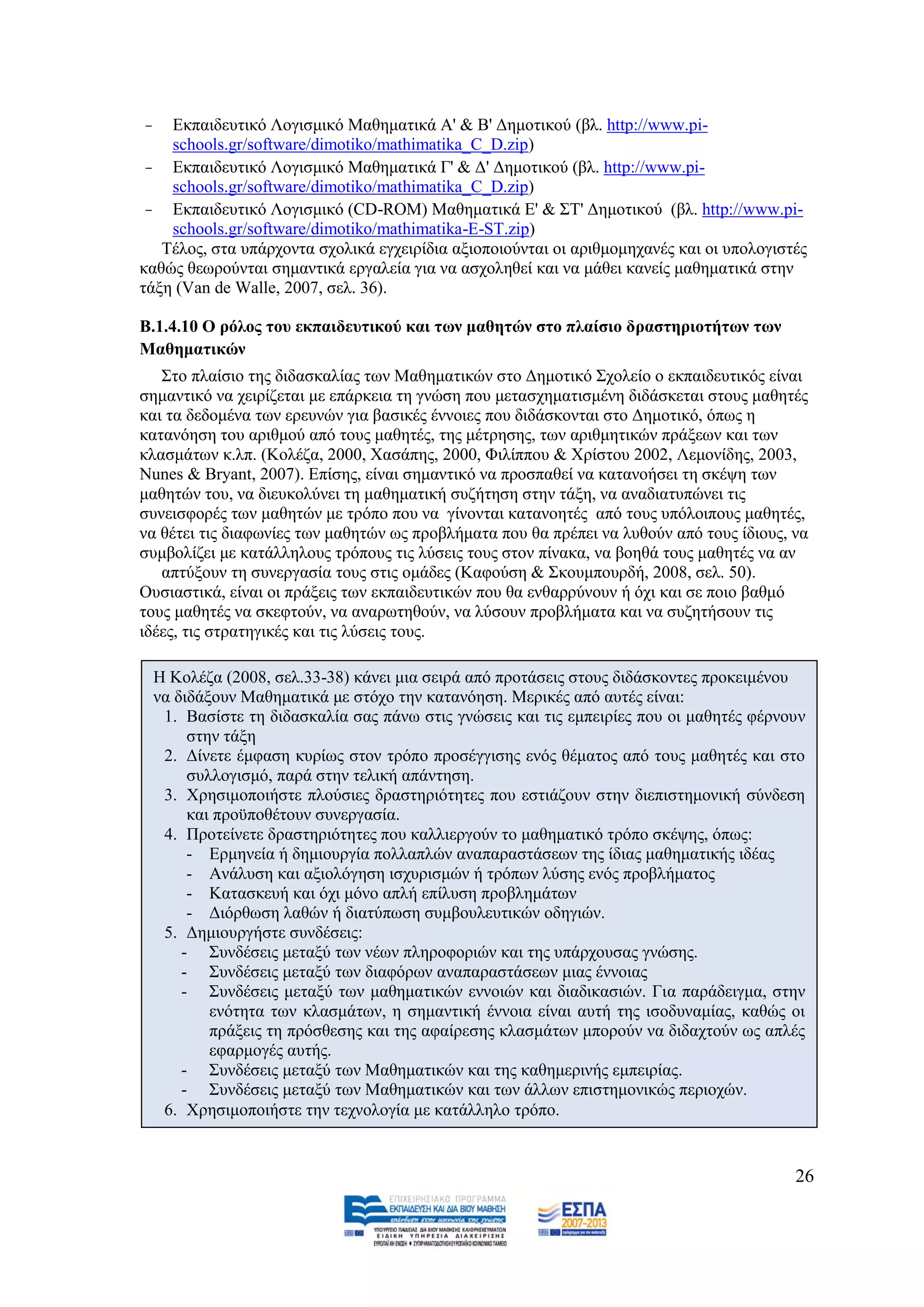 -   Δθπαηδεπηηθφ Λνγηζκηθφ Μαζεκαηηθά Α' & Β' Γεκνηηθνχ (βι. http://www.pi-
    schools.gr/software/dimotiko/mathimatika_C_D.zip)
 - Δθπαηδεπηηθφ Λνγηζκηθφ Μαζεκαηηθά Γ' & Γ' Γεκνηηθνχ (βι. http://www.pi-
    schools.gr/software/dimotiko/mathimatika_C_D.zip)
 - Δθπαηδεπηηθφ Λνγηζκηθφ (CD-ROM) Μαζεκαηηθά Δ' & ΢Σ' Γεκνηηθνχ (βι. http://www.pi-
    schools.gr/software/dimotiko/mathimatika-E-ST.zip)
   Σέινο, ζηα ππάξρνληα ζρνιηθά εγρεηξίδηα αμηνπνηνχληαη νη αξηζκνκεραλέο θαη νη ππνινγηζηέο
θαζψο ζεσξνχληαη ζεκαληηθά εξγαιεία γηα λα αζρνιεζεί θαη λα κάζεη θαλείο καζεκαηηθά ζηελ
ηάμε (Van de Walle, 2007, ζει. 36).

Β.1.4.10 Ο ξόινο ηνπ εθπαηδεπηηθνύ θαη ησλ καζεηώλ ζην πιαίζην δξαζηεξηνηήησλ ησλ
Μαζεκαηηθώλ
   ΢ην πιαίζην ηεο δηδαζθαιίαο ησλ Μαζεκαηηθψλ ζην Γεκνηηθφ ΢ρνιείν ν εθπαηδεπηηθφο είλαη
ζεκαληηθφ λα ρεηξίδεηαη κε επάξθεηα ηε γλψζε πνπ κεηαζρεκαηηζκέλε δηδάζθεηαη ζηνπο καζεηέο
θαη ηα δεδνκέλα ησλ εξεπλψλ γηα βαζηθέο έλλνηεο πνπ δηδάζθνληαη ζην Γεκνηηθφ, φπσο ε
θαηαλφεζε ηνπ αξηζκνχ απφ ηνπο καζεηέο, ηεο κέηξεζεο, ησλ αξηζκεηηθψλ πξάμεσλ θαη ησλ
θιαζκάησλ θ.ιπ. (Κνιέδα, 2000, Υαζάπεο, 2000, Φηιίππνπ & Υξίζηνπ 2002, Λεκνλίδεο, 2003,
Nunes & Bryant, 2007). Δπίζεο, είλαη ζεκαληηθφ λα πξνζπαζεί λα θαηαλνήζεη ηε ζθέςε ησλ
καζεηψλ ηνπ, λα δηεπθνιχλεη ηε καζεκαηηθή ζπδήηεζε ζηελ ηάμε, λα αλαδηαηππψλεη ηηο
ζπλεηζθνξέο ησλ καζεηψλ κε ηξφπν πνπ λα γίλνληαη θαηαλνεηέο απφ ηνπο ππφινηπνπο καζεηέο,
λα ζέηεη ηηο δηαθσλίεο ησλ καζεηψλ σο πξνβιήκαηα πνπ ζα πξέπεη λα ιπζνχλ απφ ηνπο ίδηνπο, λα
ζπκβνιίδεη κε θαηάιιεινπο ηξφπνπο ηηο ιχζεηο ηνπο ζηνλ πίλαθα, λα βνεζά ηνπο καζεηέο λα αλ
   απηχμνπλ ηε ζπλεξγαζία ηνπο ζηηο νκάδεο (Καθνχζε & ΢θνπκπνπξδή, 2008, ζει. 50).
Οπζηαζηηθά, είλαη νη πξάμεηο ησλ εθπαηδεπηηθψλ πνπ ζα ελζαξξχλνπλ ή φρη θαη ζε πνην βαζκφ
ηνπο καζεηέο λα ζθεθηνχλ, λα αλαξσηεζνχλ, λα ιχζνπλ πξνβιήκαηα θαη λα ζπδεηήζνπλ ηηο
ηδέεο, ηηο ζηξαηεγηθέο θαη ηηο ιχζεηο ηνπο.

    Ζ Κνιέδα (2008, ζει.33-38) θάλεη κηα ζεηξά απφ πξνηάζεηο ζηνπο δηδάζθνληεο πξνθεηκέλνπ
    λα δηδάμνπλ Μαζεκαηηθά κε ζηφρν ηελ θαηαλφεζε. Μεξηθέο απφ απηέο είλαη:
     1. Βαζίζηε ηε δηδαζθαιία ζαο πάλσ ζηηο γλψζεηο θαη ηηο εκπεηξίεο πνπ νη καζεηέο θέξλνπλ
         ζηελ ηάμε
     2. Γίλεηε έκθαζε θπξίσο ζηνλ ηξφπν πξνζέγγηζεο ελφο ζέκαηνο απφ ηνπο καζεηέο θαη ζην
         ζπιινγηζκφ, παξά ζηελ ηειηθή απάληεζε.
     3. Υξεζηκνπνηήζηε πινχζηεο δξαζηεξηφηεηεο πνπ εζηηάδνπλ ζηελ δηεπηζηεκνληθή ζχλδεζε
         θαη πξνυπνζέηνπλ ζπλεξγαζία.
     4. Πξνηείλεηε δξαζηεξηφηεηεο πνπ θαιιηεξγνχλ ην καζεκαηηθφ ηξφπν ζθέςεο, φπσο:
         - Δξκελεία ή δεκηνπξγία πνιιαπιψλ αλαπαξαζηάζεσλ ηεο ίδηαο καζεκαηηθήο ηδέαο
         - Αλάιπζε θαη αμηνιφγεζε ηζρπξηζκψλ ή ηξφπσλ ιχζεο ελφο πξνβιήκαηνο
         - Καηαζθεπή θαη φρη κφλν απιή επίιπζε πξνβιεκάησλ
         - Γηφξζσζε ιαζψλ ή δηαηχπσζε ζπκβνπιεπηηθψλ νδεγηψλ.
     5. Γεκηνπξγήζηε ζπλδέζεηο:
        - ΢πλδέζεηο κεηαμχ ησλ λέσλ πιεξνθνξηψλ θαη ηεο ππάξρνπζαο γλψζεο.
        - ΢πλδέζεηο κεηαμχ ησλ δηαθφξσλ αλαπαξαζηάζεσλ κηαο έλλνηαο
        - ΢πλδέζεηο κεηαμχ ησλ καζεκαηηθψλ ελλνηψλ θαη δηαδηθαζηψλ. Γηα παξάδεηγκα, ζηελ
            ελφηεηα ησλ θιαζκάησλ, ε ζεκαληηθή έλλνηα είλαη απηή ηεο ηζνδπλακίαο, θαζψο νη
            πξάμεηο ηε πξφζζεζεο θαη ηεο αθαίξεζεο θιαζκάησλ κπνξνχλ λα δηδαρηνχλ σο απιέο
            εθαξκνγέο απηήο.
        - ΢πλδέζεηο κεηαμχ ησλ Μαζεκαηηθψλ θαη ηεο θαζεκεξηλήο εκπεηξίαο.
        - ΢πλδέζεηο κεηαμχ ησλ Μαζεκαηηθψλ θαη ησλ άιισλ επηζηεκνληθψο πεξηνρψλ.
     6. Υξεζηκνπνηήζηε ηελ ηερλνινγία κε θαηάιιειν ηξφπν.


                                                                                          26
 