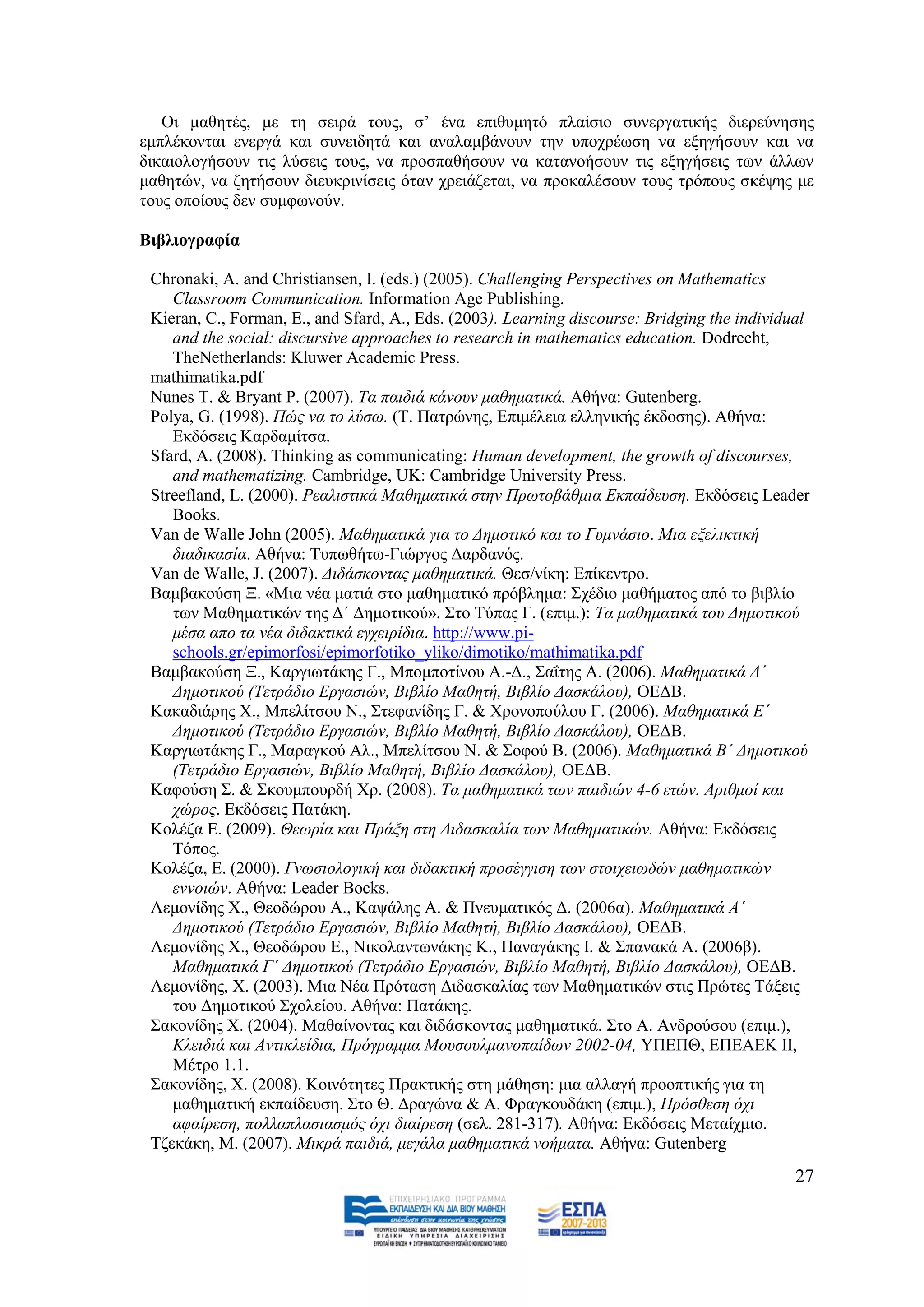 Οη καζεηέο, κε ηε ζεηξά ηνπο, ζ’ έλα επηζπκεηφ πιαίζην ζπλεξγαηηθήο δηεξεχλεζεο
εκπιέθνληαη ελεξγά θαη ζπλεηδεηά θαη αλαιακβάλνπλ ηελ ππνρξέσζε λα εμεγήζνπλ θαη λα
δηθαηνινγήζνπλ ηηο ιχζεηο ηνπο, λα πξνζπαζήζνπλ λα θαηαλνήζνπλ ηηο εμεγήζεηο ησλ άιισλ
καζεηψλ, λα δεηήζνπλ δηεπθξηλίζεηο φηαλ ρξεηάδεηαη, λα πξνθαιέζνπλ ηνπο ηξφπνπο ζθέςεο κε
ηνπο νπνίνπο δελ ζπκθσλνχλ.

Βηβιηνγξαθία

 Chronaki, A. and Christiansen, I. (eds.) (2005). Challenging Perspectives on Mathematics
    Classroom Communication. Information Age Publishing.
 Kieran, C., Forman, E., and Sfard, A., Eds. (2003). Learning discourse: Bridging the individual
    and the social: discursive approaches to research in mathematics education. Dodrecht,
    TheNetherlands: Kluwer Academic Press.
 mathimatika.pdf
 Nunes T. & Bryant P. (2007). Σα παηδηά θάλνπλ καζεκαηηθά. Αζήλα: Gutenberg.
 Polya, G. (1998). Πψο λα ην ιχζσ. (Σ. Παηξψλεο, Δπηκέιεηα ειιεληθήο έθδνζεο). Αζήλα:
    Δθδφζεηο Καξδακίηζα.
 Sfard, A. (2008). Thinking as communicating: Human development, the growth of discourses,
    and mathematizing. Cambridge, UK: Cambridge University Press.
 Streefland, L. (2000). Ρεαιηζηηθά Μαζεκαηηθά ζηελ Πξσηνβάζκηα Δθπαίδεπζε. Δθδφζεηο Leader
    Books.
 Van de Walle John (2005). Μαζεκαηηθά γηα ην Γεκνηηθφ θαη ην Γπκλάζην. Μηα εμειηθηηθή
    δηαδηθαζία. Αζήλα: Σππσζήησ-Γηψξγνο Γαξδαλφο.
 Van de Walle, J. (2007). Γηδάζθνληαο καζεκαηηθά. Θεζ/λίθε: Δπίθεληξν.
 Βακβαθνχζε Ξ. «Μηα λέα καηηά ζην καζεκαηηθφ πξφβιεκα: ΢ρέδην καζήκαηνο απφ ην βηβιίν
    ησλ Μαζεκαηηθψλ ηεο Γ΄ Γεκνηηθνχ». ΢ην Σχπαο Γ. (επηκ.): Σα καζεκαηηθά ηνπ Γεκνηηθνχ
    κέζα απν ηα λέα δηδαθηηθά εγρεηξίδηα. http://www.pi-
    schools.gr/epimorfosi/epimorfotiko_yliko/dimotiko/mathimatika.pdf
 Βακβαθνχζε Ξ., Καξγησηάθεο Γ., Μπνκπνηίλνπ Α.-Γ., ΢αΐηεο Α. (2006). Μαζεκαηηθά Γ΄
    Γεκνηηθνχ (Σεηξάδην Δξγαζηψλ, Βηβιίν Μαζεηή, Βηβιίν Γαζθάινπ), ΟΔΓΒ.
 Καθαδηάξεο Υ., Μπειίηζνπ Ν., ΢ηεθαλίδεο Γ. & Υξνλνπνχινπ Γ. (2006). Μαζεκαηηθά Δ΄
    Γεκνηηθνχ (Σεηξάδην Δξγαζηψλ, Βηβιίν Μαζεηή, Βηβιίν Γαζθάινπ), ΟΔΓΒ.
 Καξγησηάθεο Γ., Μαξαγθνχ Αι., Μπειίηζνπ Ν. & ΢νθνχ Β. (2006). Μαζεκαηηθά Β΄ Γεκνηηθνχ
    (Σεηξάδην Δξγαζηψλ, Βηβιίν Μαζεηή, Βηβιίν Γαζθάινπ), ΟΔΓΒ.
 Καθνχζε ΢. & ΢θνπκπνπξδή Υξ. (2008). Σα καζεκαηηθά ησλ παηδηψλ 4-6 εηψλ. Αξηζκνί θαη
    ρψξνο. Δθδφζεηο Παηάθε.
 Κνιέδα Δ. (2009). Θεσξία θαη Πξάμε ζηε Γηδαζθαιία ησλ Μαζεκαηηθψλ. Αζήλα: Δθδφζεηο
    Σφπνο.
 Κνιέδα, Δ. (2000). Γλσζηνινγηθή θαη δηδαθηηθή πξνζέγγηζε ησλ ζηνηρεησδψλ καζεκαηηθψλ
    ελλνηψλ. Αζήλα: Leader Bocks.
 Λεκνλίδεο Υ., Θενδψξνπ Α., Καςάιεο Α. & Πλεπκαηηθφο Γ. (2006α). Μαζεκαηηθά Α΄
    Γεκνηηθνχ (Σεηξάδην Δξγαζηψλ, Βηβιίν Μαζεηή, Βηβιίν Γαζθάινπ), ΟΔΓΒ.
 Λεκνλίδεο Υ., Θενδψξνπ Δ., Νηθνιαλησλάθεο Κ., Παλαγάθεο Η. & ΢παλαθά Α. (2006β).
    Μαζεκαηηθά Γ΄ Γεκνηηθνχ (Σεηξάδην Δξγαζηψλ, Βηβιίν Μαζεηή, Βηβιίν Γαζθάινπ), ΟΔΓΒ.
 Λεκνλίδεο, Υ. (2003). Μηα Νέα Πξφηαζε Γηδαζθαιίαο ησλ Μαζεκαηηθψλ ζηηο Πξψηεο Σάμεηο
    ηνπ Γεκνηηθνχ ΢ρνιείνπ. Αζήλα: Παηάθεο.
 ΢αθνλίδεο Υ. (2004). Μαζαίλνληαο θαη δηδάζθνληαο καζεκαηηθά. ΢ην Α. Αλδξνχζνπ (επηκ.),
    Κιεηδηά θαη Αληηθιείδηα, Πξφγξακκα Μνπζνπικαλνπαίδσλ 2002-04, ΤΠΔΠΘ, ΔΠΔΑΔΚ ΗΗ,
    Μέηξν 1.1.
 ΢αθνλίδεο, Υ. (2008). Κνηλφηεηεο Πξαθηηθήο ζηε κάζεζε: κηα αιιαγή πξννπηηθήο γηα ηε
    καζεκαηηθή εθπαίδεπζε. ΢ην Θ. Γξαγψλα & Α. Φξαγθνπδάθε (επηκ.), Πξφζζεζε φρη
    αθαίξεζε, πνιιαπιαζηαζκφο φρη δηαίξεζε (ζει. 281-317). Αζήλα: Δθδφζεηο Μεηαίρκην.
 Σδεθάθε, Μ. (2007). Μηθξά παηδηά, κεγάια καζεκαηηθά λνήκαηα. Αζήλα: Gutenberg
                                                                                             27
 