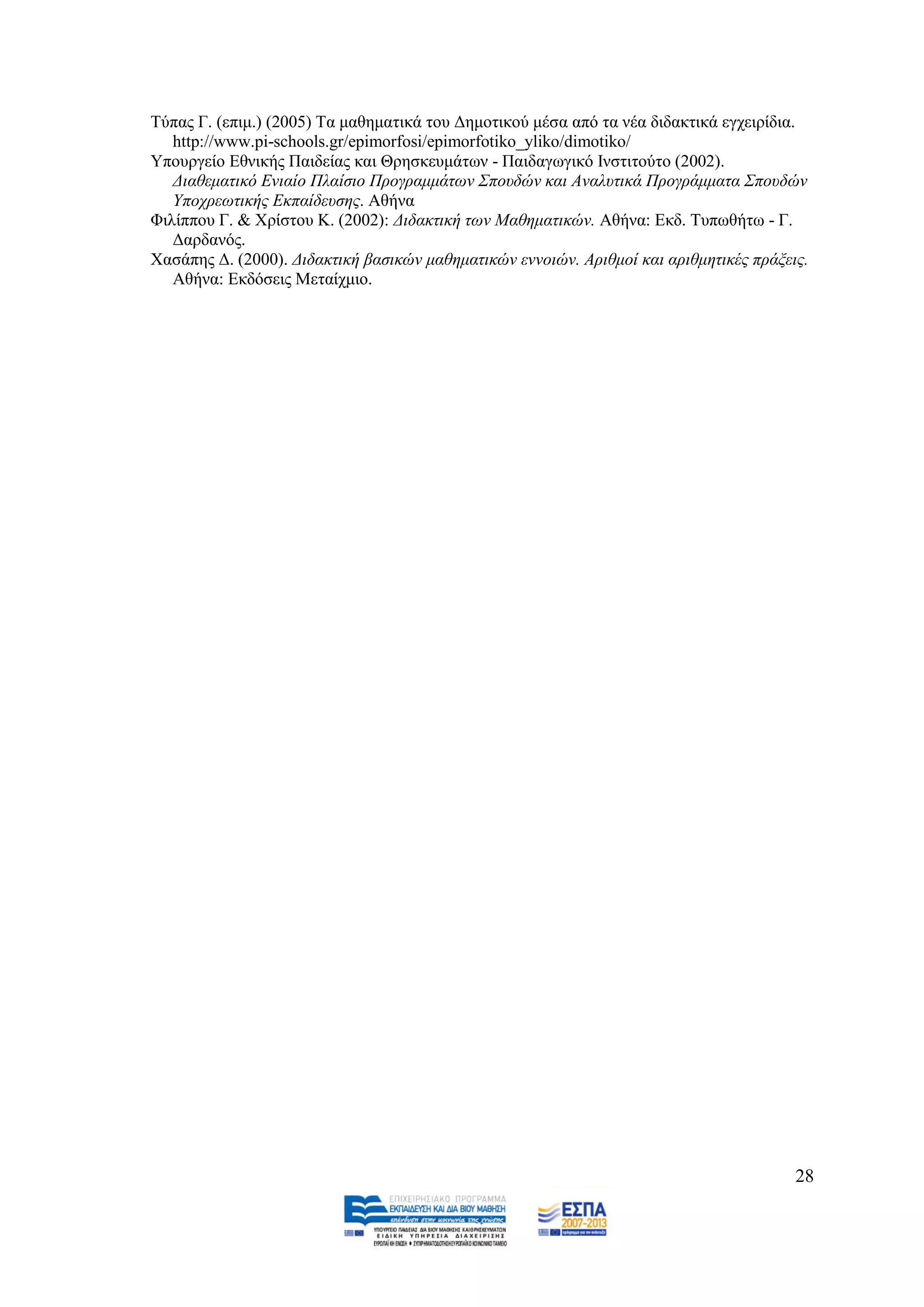 Σχπαο Γ. (επηκ.) (2005) Σα καζεκαηηθά ηνπ Γεκνηηθνχ κέζα απφ ηα λέα δηδαθηηθά εγρεηξίδηα.
   http://www.pi-schools.gr/epimorfosi/epimorfotiko_yliko/dimotiko/
Τπνπξγείν Δζληθήο Παηδείαο θαη Θξεζθεπκάησλ - Παηδαγσγηθφ Ηλζηηηνχην (2002).
   Γηαζεκαηηθφ Δληαίν Πιαίζην Πξνγξακκάησλ ΢πνπδψλ θαη Αλαιπηηθά Πξνγξάκκαηα ΢πνπδψλ
   Τπνρξεσηηθήο Δθπαίδεπζεο. Αζήλα
Φηιίππνπ Γ. & Υξίζηνπ Κ. (2002): Γηδαθηηθή ησλ Μαζεκαηηθψλ. Αζήλα: Δθδ. Σππσζήησ - Γ.
   Γαξδαλφο.
Υαζάπεο Γ. (2000). Γηδαθηηθή βαζηθψλ καζεκαηηθψλ ελλνηψλ. Αξηζκνί θαη αξηζκεηηθέο πξάμεηο.
   Αζήλα: Δθδφζεηο Μεηαίρκην.




                                                                                        28
 