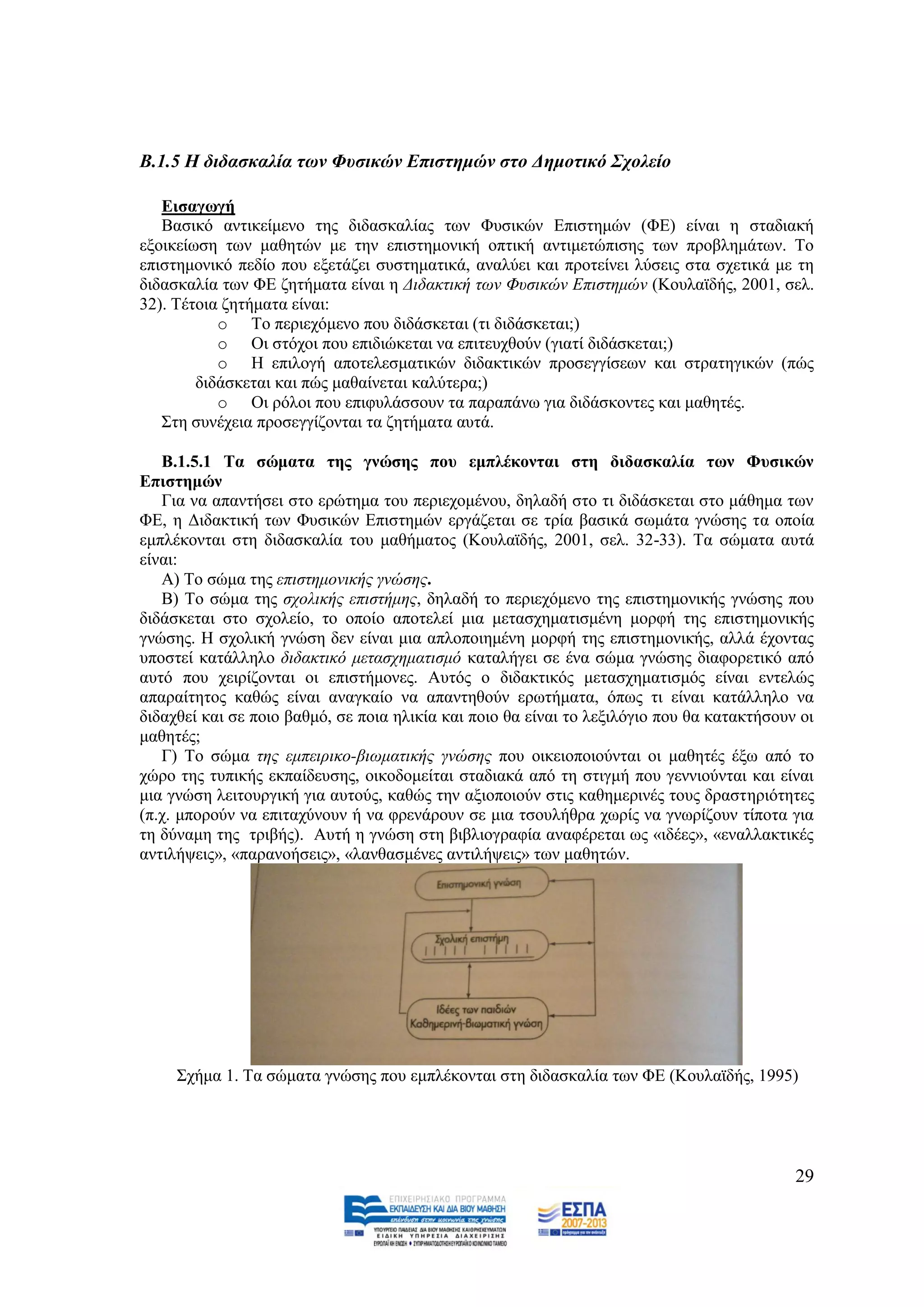 Β.1.5 Η δηδαζθαιία ηωλ Φπζηθώλ Δπηζηεκώλ ζην Γεκνηηθό ΢ρνιείν

   Δηζαγσγή
   Βαζηθφ αληηθείκελν ηεο δηδαζθαιίαο ησλ Φπζηθψλ Δπηζηεκψλ (ΦΔ) είλαη ε ζηαδηαθή
εμνηθείσζε ησλ καζεηψλ κε ηελ επηζηεκνληθή νπηηθή αληηκεηψπηζεο ησλ πξνβιεκάησλ. Σν
επηζηεκνληθφ πεδίν πνπ εμεηάδεη ζπζηεκαηηθά, αλαιχεη θαη πξνηείλεη ιχζεηο ζηα ζρεηηθά κε ηε
δηδαζθαιία ησλ ΦΔ δεηήκαηα είλαη ε Γηδαθηηθή ησλ Φπζηθψλ Δπηζηεκψλ (Κνπιατδήο, 2001, ζει.
32). Σέηνηα δεηήκαηα είλαη:
           o Σν πεξηερφκελν πνπ δηδάζθεηαη (ηη δηδάζθεηαη;)
           o Οη ζηφρνη πνπ επηδηψθεηαη λα επηηεπρζνχλ (γηαηί δηδάζθεηαη;)
           o Ζ επηινγή απνηειεζκαηηθψλ δηδαθηηθψλ πξνζεγγίζεσλ θαη ζηξαηεγηθψλ (πψο
        δηδάζθεηαη θαη πψο καζαίλεηαη θαιχηεξα;)
           o Οη ξφινη πνπ επηθπιάζζνπλ ηα παξαπάλσ γηα δηδάζθνληεο θαη καζεηέο.
   ΢ηε ζπλέρεηα πξνζεγγίδνληαη ηα δεηήκαηα απηά.

   Β.1.5.1 Σα ζώκαηα ηεο γλώζεο πνπ εκπιέθνληαη ζηε δηδαζθαιία ησλ Φπζηθώλ
Δπηζηεκώλ
   Γηα λα απαληήζεη ζην εξψηεκα ηνπ πεξηερνκέλνπ, δειαδή ζην ηη δηδάζθεηαη ζην κάζεκα ησλ
ΦΔ, ε Γηδαθηηθή ησλ Φπζηθψλ Δπηζηεκψλ εξγάδεηαη ζε ηξία βαζηθά ζσκάηα γλψζεο ηα νπνία
εκπιέθνληαη ζηε δηδαζθαιία ηνπ καζήκαηνο (Κνπιατδήο, 2001, ζει. 32-33). Σα ζψκαηα απηά
είλαη:
   Α) Σν ζψκα ηεο επηζηεκνληθήο γλψζεο.
   Β) Σν ζψκα ηεο ζρνιηθήο επηζηήκεο, δειαδή ην πεξηερφκελν ηεο επηζηεκνληθήο γλψζεο πνπ
δηδάζθεηαη ζην ζρνιείν, ην νπνίν απνηειεί κηα κεηαζρεκαηηζκέλε κνξθή ηεο επηζηεκνληθήο
γλψζεο. Ζ ζρνιηθή γλψζε δελ είλαη κηα απινπνηεκέλε κνξθή ηεο επηζηεκνληθήο, αιιά έρνληαο
ππνζηεί θαηάιιειν δηδαθηηθφ κεηαζρεκαηηζκφ θαηαιήγεη ζε έλα ζψκα γλψζεο δηαθνξεηηθφ απφ
απηφ πνπ ρεηξίδνληαη νη επηζηήκνλεο. Απηφο ν δηδαθηηθφο κεηαζρεκαηηζκφο είλαη εληειψο
απαξαίηεηνο θαζψο είλαη αλαγθαίν λα απαληεζνχλ εξσηήκαηα, φπσο ηη είλαη θαηάιιειν λα
δηδαρζεί θαη ζε πνην βαζκφ, ζε πνηα ειηθία θαη πνην ζα είλαη ην ιεμηιφγην πνπ ζα θαηαθηήζνπλ νη
καζεηέο;
   Γ) Σν ζψκα ηεο εκπεηξηθν-βησκαηηθήο γλψζεο πνπ νηθεηνπνηνχληαη νη καζεηέο έμσ απφ ην
ρψξν ηεο ηππηθήο εθπαίδεπζεο, νηθνδνκείηαη ζηαδηαθά απφ ηε ζηηγκή πνπ γελληνχληαη θαη είλαη
κηα γλψζε ιεηηνπξγηθή γηα απηνχο, θαζψο ηελ αμηνπνηνχλ ζηηο θαζεκεξηλέο ηνπο δξαζηεξηφηεηεο
(π.ρ. κπνξνχλ λα επηηαρχλνπλ ή λα θξελάξνπλ ζε κηα ηζνπιήζξα ρσξίο λα γλσξίδνπλ ηίπνηα γηα
ηε δχλακε ηεο ηξηβήο). Απηή ε γλψζε ζηε βηβιηνγξαθία αλαθέξεηαη σο «ηδέεο», «ελαιιαθηηθέο
αληηιήςεηο», «παξαλνήζεηο», «ιαλζαζκέλεο αληηιήςεηο» ησλ καζεηψλ.




     ΢ρήκα 1. Σα ζψκαηα γλψζεο πνπ εκπιέθνληαη ζηε δηδαζθαιία ησλ ΦΔ (Κνπιατδήο, 1995)




                                                                                            29
 