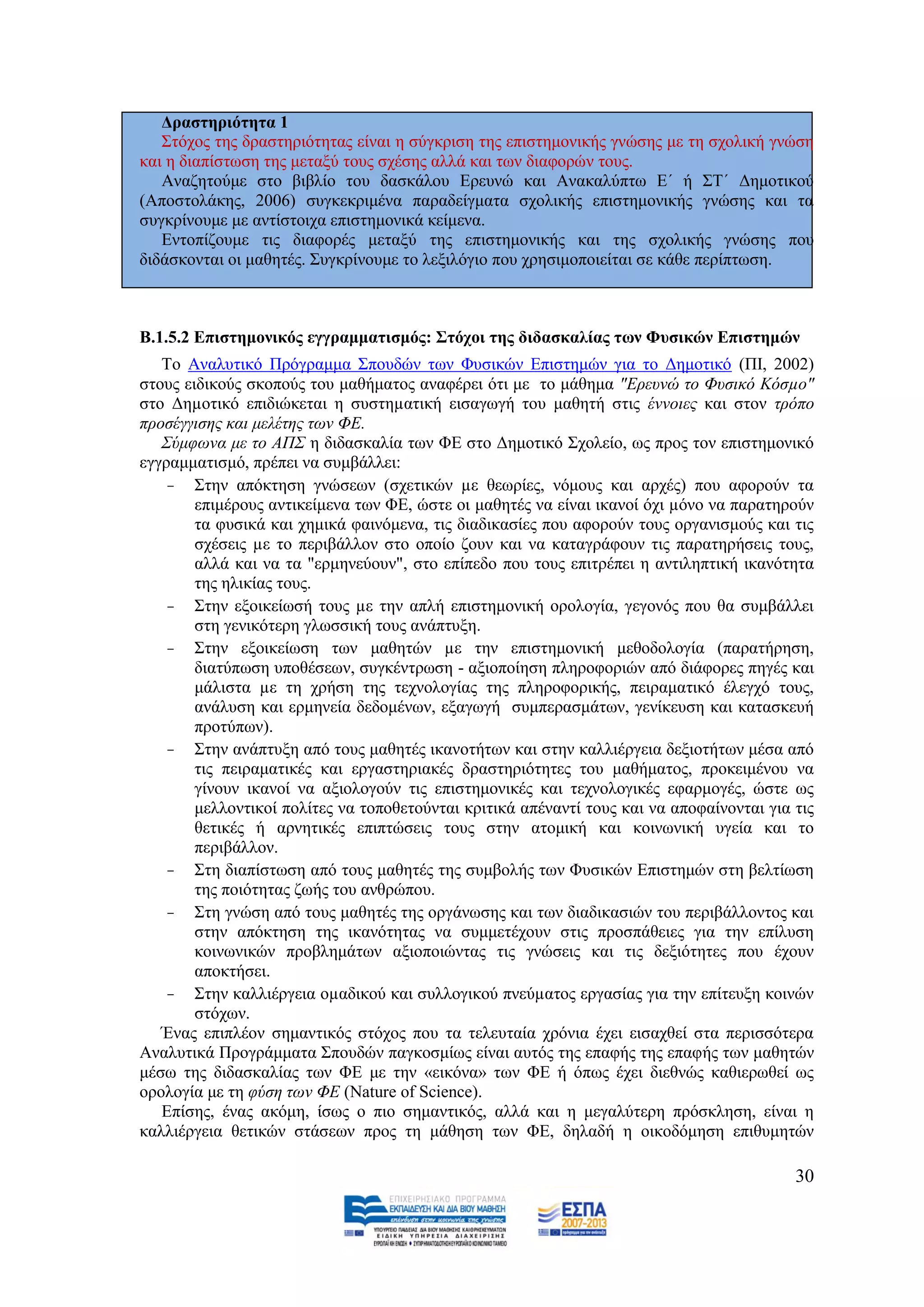 Γξαζηεξηόηεηα 1
   ΢ηφρνο ηεο δξαζηεξηφηεηαο είλαη ε ζχγθξηζε ηεο επηζηεκνληθήο γλψζεο κε ηε ζρνιηθή γλψζε
θαη ε δηαπίζησζε ηεο κεηαμχ ηνπο ζρέζεο αιιά θαη ησλ δηαθνξψλ ηνπο.
   Αλαδεηoχκε ζην βηβιίν ηνπ δαζθάινπ Δξεπλψ θαη Αλαθαιχπησ Δ΄ ή ΢Σ΄ Γεκνηηθνχ
(Απνζηνιάθεο, 2006) ζπγθεθξηκέλα παξαδείγκαηα ζρνιηθήο επηζηεκνληθήο γλψζεο θαη ηα
ζπγθξίλνπκε κε αληίζηνηρα επηζηεκνληθά θείκελα.
   Δληνπίδνπκε ηηο δηαθνξέο κεηαμχ ηεο επηζηεκνληθήο θαη ηεο ζρνιηθήο γλψζεο πνπ
δηδάζθνληαη νη καζεηέο. ΢πγθξίλνπκε ην ιεμηιφγην πνπ ρξεζηκνπνηείηαη ζε θάζε πεξίπησζε.



Β.1.5.2 Δπηζηεκνληθόο εγγξακκαηηζκόο: ΢ηόρνη ηεο δηδαζθαιίαο ησλ Φπζηθώλ Δπηζηεκώλ
   Σν Αλαιπηηθφ Πξφγξακκα ΢πνπδψλ ησλ Φπζηθψλ Δπηζηεκψλ γηα ην Γεκνηηθφ (ΠΗ, 2002)
ζηνπο εηδηθνχο ζθνπνχο ηνπ καζήκαηνο αλαθέξεη φηη κε ην κάζεκα "Δξεπλψ ην Φπζηθφ Κφζµν"
ζην Γεµνηηθφ επηδηψθεηαη ε ζπζηεµαηηθή εηζαγσγή ηνπ καζεηή ζηηο έλλνηεο θαη ζηνλ ηξφπν
πξνζέγγηζεο θαη κειέηεο ησλ ΦΔ.
   ΢χκθσλα κε ην ΑΠ΢ ε δηδαζθαιία ησλ ΦΔ ζην Γεκνηηθφ ΢ρνιείν, σο πξνο ηνλ επηζηεκνληθφ
εγγξακκαηηζκφ, πξέπεη λα ζπκβάιιεη:
    - ΢ηελ απφθηεζε γλψζεσλ (ζρεηηθψλ µε ζεσξίεο, λφκνπο θαη αξρέο) πνπ αθνξνχλ ηα
        επηκέξνπο αληηθείκελα ησλ ΦΔ, ψζηε νη καζεηέο λα είλαη ηθαλνί φρη µφλν λα παξαηεξνχλ
        ηα θπζηθά θαη ρεκηθά θαηλφκελα, ηηο δηαδηθαζίεο πνπ αθνξνχλ ηνπο νξγαληζκνχο θαη ηηο
        ζρέζεηο µε ην πεξηβάιινλ ζην νπνίν δνπλ θαη λα θαηαγξάθνπλ ηηο παξαηεξήζεηο ηνπο,
        αιιά θαη λα ηα "εξκελεχνπλ", ζην επίπεδν πνπ ηνπο επηηξέπεη ε αληηιεπηηθή ηθαλφηεηα
        ηεο ειηθίαο ηνπο.
    - ΢ηελ εμνηθείσζή ηνπο µε ηελ απιή επηζηεκνληθή νξνινγία, γεγνλφο πνπ ζα ζπκβάιιεη
        ζηε γεληθφηεξε γισζζηθή ηνπο αλάπηπμε.
    - ΢ηελ εμνηθείσζε ησλ καζεηψλ µε ηελ επηζηεκνληθή κεζνδνινγία (παξαηήξεζε,
        δηαηχπσζε ππνζέζεσλ, ζπγθέληξσζε - αμηνπνίεζε πιεξνθνξηψλ απφ δηάθνξεο πεγέο θαη
        κάιηζηα µε ηε ρξήζε ηεο ηερλνινγίαο ηεο πιεξνθνξηθήο, πεηξακαηηθφ έιεγρφ ηνπο,
        αλάιπζε θαη εξκελεία δεδνκέλσλ, εμαγσγή ζπκπεξαζκάησλ, γελίθεπζε θαη θαηαζθεπή
        πξνηχπσλ).
    - ΢ηελ αλάπηπμε απφ ηνπο καζεηέο ηθαλνηήησλ θαη ζηελ θαιιηέξγεηα δεμηνηήησλ κέζα απφ
        ηηο πεηξακαηηθέο θαη εξγαζηεξηαθέο δξαζηεξηφηεηεο ηνπ καζήκαηνο, πξνθεηκέλνπ λα
        γίλνπλ ηθαλνί λα αμηνινγνχλ ηηο επηζηεκνληθέο θαη ηερλνινγηθέο εθαξκνγέο, ψζηε σο
        κειινληηθνί πνιίηεο λα ηνπνζεηνχληαη θξηηηθά απέλαληί ηνπο θαη λα απνθαίλνληαη γηα ηηο
        ζεηηθέο ή αξλεηηθέο επηπηψζεηο ηνπο ζηελ αηνκηθή θαη θνηλσληθή πγεία θαη ην
        πεξηβάιινλ.
    - ΢ηε δηαπίζησζε απφ ηνπο καζεηέο ηεο ζπκβνιήο ησλ Φπζηθψλ Δπηζηεκψλ ζηε βειηίσζε
        ηεο πνηφηεηαο δσήο ηνπ αλζξψπνπ.
    - ΢ηε γλψζε απφ ηνπο καζεηέο ηεο νξγάλσζεο θαη ησλ δηαδηθαζηψλ ηνπ πεξηβάιινληνο θαη
        ζηελ απφθηεζε ηεο ηθαλφηεηαο λα ζπκκεηέρνπλ ζηηο πξνζπάζεηεο γηα ηελ επίιπζε
        θνηλσληθψλ πξνβιεκάησλ αμηνπνηψληαο ηηο γλψζεηο θαη ηηο δεμηφηεηεο πνπ έρνπλ
        απνθηήζεη.
    - ΢ηελ θαιιηέξγεηα νµαδηθνχ θαη ζπιινγηθνχ πλεχµαηνο εξγαζίαο γηα ηελ επίηεπμε θνηλψλ
        ζηφρσλ.
   Έλαο επηπιένλ ζεκαληηθφο ζηφρνο πνπ ηα ηειεπηαία ρξφληα έρεη εηζαρζεί ζηα πεξηζζφηεξα
Αλαιπηηθά Πξνγξάκκαηα ΢πνπδψλ παγθνζκίσο είλαη απηφο ηεο επαθήο ηεο επαθήο ησλ καζεηψλ
κέζσ ηεο δηδαζθαιίαο ησλ ΦΔ κε ηελ «εηθφλα» ησλ ΦΔ ή φπσο έρεη δηεζλψο θαζηεξσζεί σο
νξνινγία κε ηε θχζε ησλ ΦΔ (Nature of Science).
   Δπίζεο, έλαο αθφκε, ίζσο ν πην ζεκαληηθφο, αιιά θαη ε κεγαιχηεξε πξφζθιεζε, είλαη ε
θαιιηέξγεηα ζεηηθψλ ζηάζεσλ πξνο ηε κάζεζε ησλ ΦΔ, δειαδή ε νηθνδφκεζε επηζπκεηψλ

                                                                                           30
 