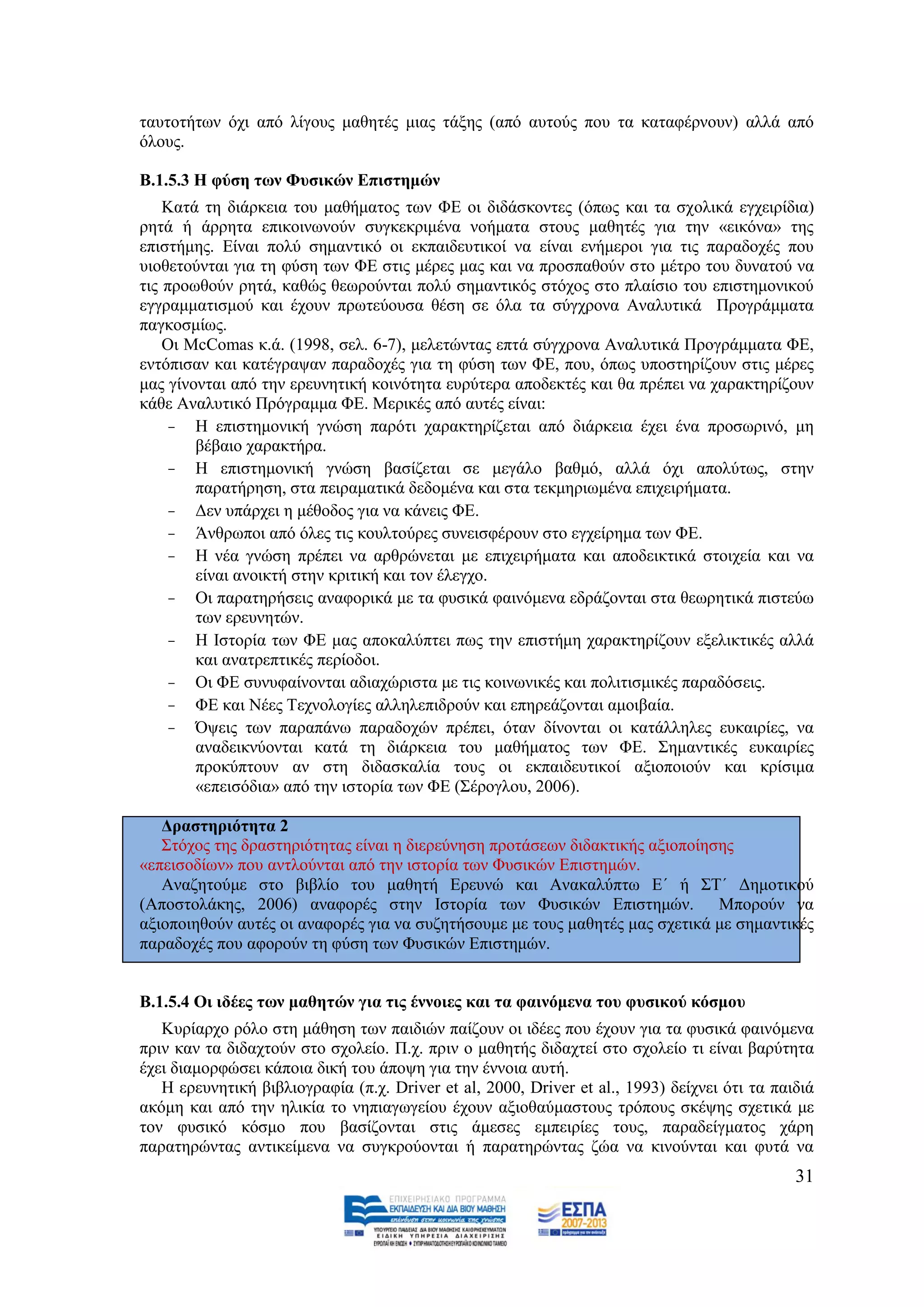 ηαπηνηήησλ φρη απφ ιίγνπο καζεηέο κηαο ηάμεο (απφ απηνχο πνπ ηα θαηαθέξλνπλ) αιιά απφ
φινπο.

Β.1.5.3 Η θύζε ησλ Φπζηθώλ Δπηζηεκώλ
    Καηά ηε δηάξθεηα ηνπ καζήκαηνο ησλ ΦΔ νη δηδάζθνληεο (φπσο θαη ηα ζρνιηθά εγρεηξίδηα)
ξεηά ή άξξεηα επηθνηλσλνχλ ζπγθεθξηκέλα λνήκαηα ζηνπο καζεηέο γηα ηελ «εηθφλα» ηεο
επηζηήκεο. Δίλαη πνιχ ζεκαληηθφ νη εθπαηδεπηηθνί λα είλαη ελήκεξνη γηα ηηο παξαδνρέο πνπ
πηνζεηνχληαη γηα ηε θχζε ησλ ΦΔ ζηηο κέξεο καο θαη λα πξνζπαζνχλ ζην κέηξν ηνπ δπλαηνχ λα
ηηο πξνσζνχλ ξεηά, θαζψο ζεσξνχληαη πνιχ ζεκαληηθφο ζηφρνο ζην πιαίζην ηνπ επηζηεκνληθνχ
εγγξακκαηηζκνχ θαη έρνπλ πξσηεχνπζα ζέζε ζε φια ηα ζχγρξνλα Αλαιπηηθά Πξνγξάκκαηα
παγθνζκίσο.
    Οη McComas θ.ά. (1998, ζει. 6-7), κειεηψληαο επηά ζχγρξνλα Αλαιπηηθά Πξνγξάκκαηα ΦΔ,
εληφπηζαλ θαη θαηέγξαςαλ παξαδνρέο γηα ηε θχζε ησλ ΦΔ, πνπ, φπσο ππνζηεξίδνπλ ζηηο κέξεο
καο γίλνληαη απφ ηελ εξεπλεηηθή θνηλφηεηα επξχηεξα απνδεθηέο θαη ζα πξέπεη λα ραξαθηεξίδνπλ
θάζε Αλαιπηηθφ Πξφγξακκα ΦΔ. Μεξηθέο απφ απηέο είλαη:
    - Ζ επηζηεκνληθή γλψζε παξφηη ραξαθηεξίδεηαη απφ δηάξθεηα έρεη έλα πξνζσξηλφ, κε
        βέβαην ραξαθηήξα.
    - Ζ επηζηεκνληθή γλψζε βαζίδεηαη ζε κεγάιν βαζκφ, αιιά φρη απνιχησο, ζηελ
        παξαηήξεζε, ζηα πεηξακαηηθά δεδνκέλα θαη ζηα ηεθκεξησκέλα επηρεηξήκαηα.
    - Γελ ππάξρεη ε κέζνδνο γηα λα θάλεηο ΦΔ.
    - Άλζξσπνη απφ φιεο ηηο θνπιηνχξεο ζπλεηζθέξνπλ ζην εγρείξεκα ησλ ΦΔ.
    - Ζ λέα γλψζε πξέπεη λα αξζξψλεηαη κε επηρεηξήκαηα θαη απνδεηθηηθά ζηνηρεία θαη λα
        είλαη αλνηθηή ζηελ θξηηηθή θαη ηνλ έιεγρν.
    - Οη παξαηεξήζεηο αλαθνξηθά κε ηα θπζηθά θαηλφκελα εδξάδνληαη ζηα ζεσξεηηθά πηζηεχσ
        ησλ εξεπλεηψλ.
    - Ζ Ηζηνξία ησλ ΦΔ καο απνθαιχπηεη πσο ηελ επηζηήκε ραξαθηεξίδνπλ εμειηθηηθέο αιιά
        θαη αλαηξεπηηθέο πεξίνδνη.
    - Οη ΦΔ ζπλπθαίλνληαη αδηαρψξηζηα κε ηηο θνηλσληθέο θαη πνιηηηζκηθέο παξαδφζεηο.
    - ΦΔ θαη Νέεο Σερλνινγίεο αιιειεπηδξνχλ θαη επεξεάδνληαη ακνηβαία.
    - Όςεηο ησλ παξαπάλσ παξαδνρψλ πξέπεη, φηαλ δίλνληαη νη θαηάιιειεο επθαηξίεο, λα
        αλαδεηθλχνληαη θαηά ηε δηάξθεηα ηνπ καζήκαηνο ησλ ΦΔ. ΢εκαληηθέο επθαηξίεο
        πξνθχπηνπλ αλ ζηε δηδαζθαιία ηνπο νη εθπαηδεπηηθνί αμηνπνηνχλ θαη θξίζηκα
        «επεηζφδηα» απφ ηελ ηζηνξία ησλ ΦΔ (΢έξνγινπ, 2006).

   Γξαζηεξηόηεηα 2
   ΢ηφρνο ηεο δξαζηεξηφηεηαο είλαη ε δηεξεχλεζε πξνηάζεσλ δηδαθηηθήο αμηνπνίεζεο
«επεηζνδίσλ» πνπ αληινχληαη απφ ηελ ηζηνξία ησλ Φπζηθψλ Δπηζηεκψλ.
   Αλαδεηνχκε ζην βηβιίν ηνπ καζεηή Δξεπλψ θαη Αλαθαιχπησ Δ΄ ή ΢Σ΄ Γεκνηηθνχ
(Απνζηνιάθεο, 2006) αλαθνξέο ζηελ Ηζηνξία ησλ Φπζηθψλ Δπηζηεκψλ. Μπνξνχλ λα
αμηνπνηεζνχλ απηέο νη αλαθνξέο γηα λα ζπδεηήζνπκε κε ηνπο καζεηέο καο ζρεηηθά κε ζεκαληηθέο
παξαδνρέο πνπ αθνξνχλ ηε θχζε ησλ Φπζηθψλ Δπηζηεκψλ.


Β.1.5.4 Οη ηδέεο ησλ καζεηώλ γηα ηηο έλλνηεο θαη ηα θαηλόκελα ηνπ θπζηθνύ θόζκνπ
   Κπξίαξρν ξφιν ζηε κάζεζε ησλ παηδηψλ παίδνπλ νη ηδέεο πνπ έρνπλ γηα ηα θπζηθά θαηλφκελα
πξηλ θαλ ηα δηδαρηνχλ ζην ζρνιείν. Π.ρ. πξηλ ν καζεηήο δηδαρηεί ζην ζρνιείν ηη είλαη βαξχηεηα
έρεη δηακνξθψζεη θάπνηα δηθή ηνπ άπνςε γηα ηελ έλλνηα απηή.
   Ζ εξεπλεηηθή βηβιηνγξαθία (π.ρ. Driver et al, 2000, Driver et al., 1993) δείρλεη φηη ηα παηδηά
αθφκε θαη απφ ηελ ειηθία ην λεπηαγσγείνπ έρνπλ αμηνζαχκαζηνπο ηξφπνπο ζθέςεο ζρεηηθά κε
ηνλ θπζηθφ θφζκν πνπ βαζίδνληαη ζηηο άκεζεο εκπεηξίεο ηνπο, παξαδείγκαηνο ράξε
παξαηεξψληαο αληηθείκελα λα ζπγθξνχνληαη ή παξαηεξψληαο δψα λα θηλνχληαη θαη θπηά λα
                                                                                              31
 