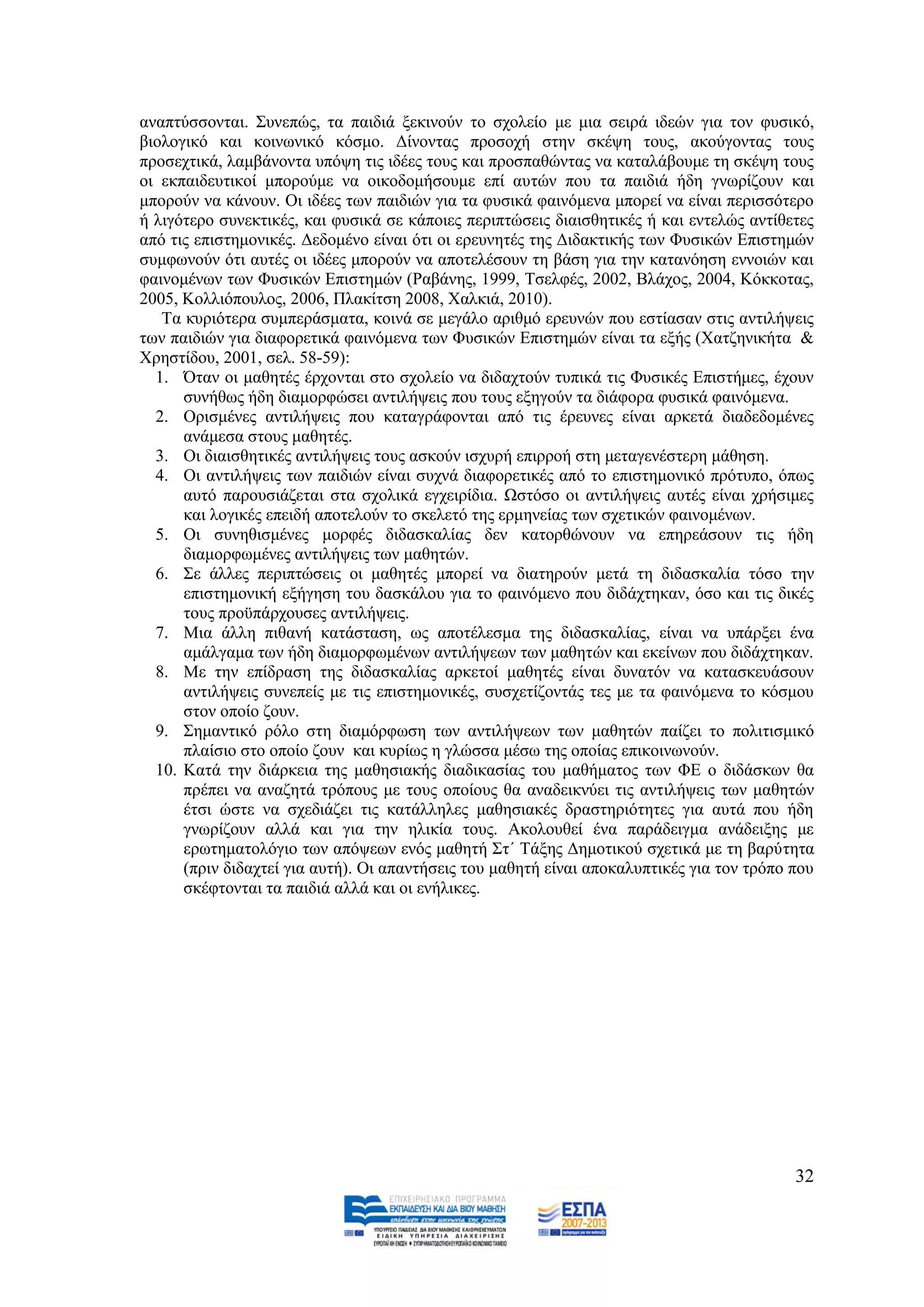 αλαπηχζζνληαη. ΢πλεπψο, ηα παηδηά μεθηλνχλ ην ζρνιείν κε κηα ζεηξά ηδεψλ γηα ηνλ θπζηθφ,
βηνινγηθφ θαη θνηλσληθφ θφζκν. Γίλνληαο πξνζνρή ζηελ ζθέςε ηνπο, αθνχγνληαο ηνπο
πξνζερηηθά, ιακβάλνληα ππφςε ηηο ηδέεο ηνπο θαη πξνζπαζψληαο λα θαηαιάβνπκε ηε ζθέςε ηνπο
νη εθπαηδεπηηθνί κπνξνχκε λα νηθνδνκήζνπκε επί απηψλ πνπ ηα παηδηά ήδε γλσξίδνπλ θαη
κπνξνχλ λα θάλνπλ. Οη ηδέεο ησλ παηδηψλ γηα ηα θπζηθά θαηλφκελα κπνξεί λα είλαη πεξηζζφηεξν
ή ιηγφηεξν ζπλεθηηθέο, θαη θπζηθά ζε θάπνηεο πεξηπηψζεηο δηαηζζεηηθέο ή θαη εληειψο αληίζεηεο
απφ ηηο επηζηεκνληθέο. Γεδνκέλν είλαη φηη νη εξεπλεηέο ηεο Γηδαθηηθήο ησλ Φπζηθψλ Δπηζηεκψλ
ζπκθσλνχλ φηη απηέο νη ηδέεο κπνξνχλ λα απνηειέζνπλ ηε βάζε γηα ηελ θαηαλφεζε ελλνηψλ θαη
θαηλνκέλσλ ησλ Φπζηθψλ Δπηζηεκψλ (Ραβάλεο, 1999, Σζειθέο, 2002, Βιάρνο, 2004, Κφθθνηαο,
2005, Κνιιηφπνπινο, 2006, Πιαθίηζε 2008, Υαιθηά, 2010).
   Σα θπξηφηεξα ζπκπεξάζκαηα, θνηλά ζε κεγάιν αξηζκφ εξεπλψλ πνπ εζηίαζαλ ζηηο αληηιήςεηο
ησλ παηδηψλ γηα δηαθνξεηηθά θαηλφκελα ησλ Φπζηθψλ Δπηζηεκψλ είλαη ηα εμήο (Υαηδεληθήηα &
Υξεζηίδνπ, 2001, ζει. 58-59):
  1. Όηαλ νη καζεηέο έξρνληαη ζην ζρνιείν λα δηδαρηνχλ ηππηθά ηηο Φπζηθέο Δπηζηήκεο, έρνπλ
      ζπλήζσο ήδε δηακνξθψζεη αληηιήςεηο πνπ ηνπο εμεγνχλ ηα δηάθνξα θπζηθά θαηλφκελα.
  2. Οξηζκέλεο αληηιήςεηο πνπ θαηαγξάθνληαη απφ ηηο έξεπλεο είλαη αξθεηά δηαδεδνκέλεο
      αλάκεζα ζηνπο καζεηέο.
  3. Οη δηαηζζεηηθέο αληηιήςεηο ηνπο αζθνχλ ηζρπξή επηξξνή ζηε κεηαγελέζηεξε κάζεζε.
  4. Οη αληηιήςεηο ησλ παηδηψλ είλαη ζπρλά δηαθνξεηηθέο απφ ην επηζηεκνληθφ πξφηππν, φπσο
      απηφ παξνπζηάδεηαη ζηα ζρνιηθά εγρεηξίδηα. Χζηφζν νη αληηιήςεηο απηέο είλαη ρξήζηκεο
      θαη ινγηθέο επεηδή απνηεινχλ ην ζθειεηφ ηεο εξκελείαο ησλ ζρεηηθψλ θαηλνκέλσλ.
  5. Οη ζπλεζηζκέλεο κνξθέο δηδαζθαιίαο δελ θαηνξζψλνπλ λα επεξεάζνπλ ηηο ήδε
      δηακνξθσκέλεο αληηιήςεηο ησλ καζεηψλ.
  6. ΢ε άιιεο πεξηπηψζεηο νη καζεηέο κπνξεί λα δηαηεξνχλ κεηά ηε δηδαζθαιία ηφζν ηελ
      επηζηεκνληθή εμήγεζε ηνπ δαζθάινπ γηα ην θαηλφκελν πνπ δηδάρηεθαλ, φζν θαη ηηο δηθέο
      ηνπο πξνυπάξρνπζεο αληηιήςεηο.
  7. Μηα άιιε πηζαλή θαηάζηαζε, σο απνηέιεζκα ηεο δηδαζθαιίαο, είλαη λα ππάξμεη έλα
      ακάιγακα ησλ ήδε δηακνξθσκέλσλ αληηιήςεσλ ησλ καζεηψλ θαη εθείλσλ πνπ δηδάρηεθαλ.
  8. Με ηελ επίδξαζε ηεο δηδαζθαιίαο αξθεηνί καζεηέο είλαη δπλαηφλ λα θαηαζθεπάζνπλ
      αληηιήςεηο ζπλεπείο κε ηηο επηζηεκνληθέο, ζπζρεηίδνληάο ηεο κε ηα θαηλφκελα ην θφζκνπ
      ζηνλ νπνίν δνπλ.
  9. ΢εκαληηθφ ξφιν ζηε δηακφξθσζε ησλ αληηιήςεσλ ησλ καζεηψλ παίδεη ην πνιηηηζκηθφ
      πιαίζην ζην νπνίν δνπλ θαη θπξίσο ε γιψζζα κέζσ ηεο νπνίαο επηθνηλσλνχλ.
  10. Καηά ηελ δηάξθεηα ηεο καζεζηαθήο δηαδηθαζίαο ηνπ καζήκαηνο ησλ ΦΔ ν δηδάζθσλ ζα
      πξέπεη λα αλαδεηά ηξφπνπο κε ηνπο νπνίνπο ζα αλαδεηθλχεη ηηο αληηιήςεηο ησλ καζεηψλ
      έηζη ψζηε λα ζρεδηάδεη ηηο θαηάιιειεο καζεζηαθέο δξαζηεξηφηεηεο γηα απηά πνπ ήδε
      γλσξίδνπλ αιιά θαη γηα ηελ ειηθία ηνπο. Αθνινπζεί έλα παξάδεηγκα αλάδεημεο κε
      εξσηεκαηνιφγην ησλ απφςεσλ ελφο καζεηή ΢η΄ Σάμεο Γεκνηηθνχ ζρεηηθά κε ηε βαξχηεηα
      (πξηλ δηδαρηεί γηα απηή). Οη απαληήζεηο ηνπ καζεηή είλαη απνθαιππηηθέο γηα ηνλ ηξφπν πνπ
      ζθέθηνληαη ηα παηδηά αιιά θαη νη ελήιηθεο.




                                                                                           32
 