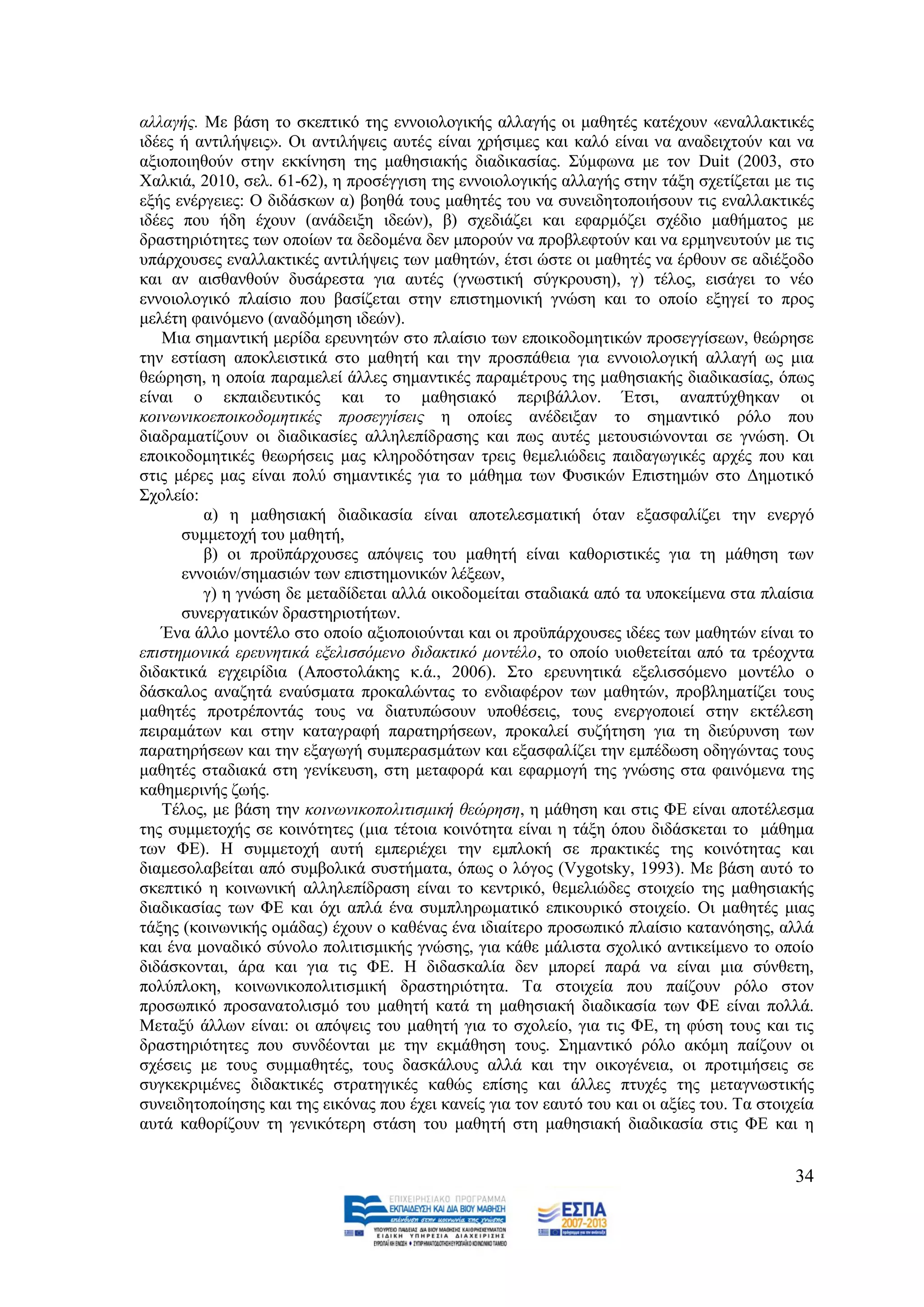 αιιαγήο. Με βάζε ην ζθεπηηθφ ηεο ελλνηνινγηθήο αιιαγήο νη καζεηέο θαηέρνπλ «ελαιιαθηηθέο
ηδέεο ή αληηιήςεηο». Οη αληηιήςεηο απηέο είλαη ρξήζηκεο θαη θαιφ είλαη λα αλαδεηρηνχλ θαη λα
αμηνπνηεζνχλ ζηελ εθθίλεζε ηεο καζεζηαθήο δηαδηθαζίαο. ΢χκθσλα κε ηνλ Duit (2003, ζην
Υαιθηά, 2010, ζει. 61-62), ε πξνζέγγηζε ηεο ελλνηνινγηθήο αιιαγήο ζηελ ηάμε ζρεηίδεηαη κε ηηο
εμήο ελέξγεηεο: Ο δηδάζθσλ α) βνεζά ηνπο καζεηέο ηνπ λα ζπλεηδεηνπνηήζνπλ ηηο ελαιιαθηηθέο
ηδέεο πνπ ήδε έρνπλ (αλάδεημε ηδεψλ), β) ζρεδηάδεη θαη εθαξκφδεη ζρέδην καζήκαηνο κε
δξαζηεξηφηεηεο ησλ νπνίσλ ηα δεδνκέλα δελ κπνξνχλ λα πξνβιεθηνχλ θαη λα εξκελεπηνχλ κε ηηο
ππάξρνπζεο ελαιιαθηηθέο αληηιήςεηο ησλ καζεηψλ, έηζη ψζηε νη καζεηέο λα έξζνπλ ζε αδηέμνδν
θαη αλ αηζζαλζνχλ δπζάξεζηα γηα απηέο (γλσζηηθή ζχγθξνπζε), γ) ηέινο, εηζάγεη ην λέν
ελλνηνινγηθφ πιαίζην πνπ βαζίδεηαη ζηελ επηζηεκνληθή γλψζε θαη ην νπνίν εμεγεί ην πξνο
κειέηε θαηλφκελν (αλαδφκεζε ηδεψλ).
   Μηα ζεκαληηθή κεξίδα εξεπλεηψλ ζην πιαίζην ησλ επνηθνδνκεηηθψλ πξνζεγγίζεσλ, ζεψξεζε
ηελ εζηίαζε απνθιεηζηηθά ζην καζεηή θαη ηελ πξνζπάζεηα γηα ελλνηνινγηθή αιιαγή σο κηα
ζεψξεζε, ε νπνία παξακειεί άιιεο ζεκαληηθέο παξακέηξνπο ηεο καζεζηαθήο δηαδηθαζίαο, φπσο
είλαη ν εθπαηδεπηηθφο θαη ην καζεζηαθφ πεξηβάιινλ. Έηζη, αλαπηχρζεθαλ νη
θνηλσληθνεπνηθνδνκεηηθέο πξνζεγγίζεηο ε νπνίεο αλέδεημαλ ην ζεκαληηθφ ξφιν πνπ
δηαδξακαηίδνπλ νη δηαδηθαζίεο αιιειεπίδξαζεο θαη πσο απηέο κεηνπζηψλνληαη ζε γλψζε. Οη
επνηθνδνκεηηθέο ζεσξήζεηο καο θιεξνδφηεζαλ ηξεηο ζεκειηψδεηο παηδαγσγηθέο αξρέο πνπ θαη
ζηηο κέξεο καο είλαη πνιχ ζεκαληηθέο γηα ην κάζεκα ησλ Φπζηθψλ Δπηζηεκψλ ζην Γεκνηηθφ
΢ρνιείν:
         α) ε καζεζηαθή δηαδηθαζία είλαη απνηειεζκαηηθή φηαλ εμαζθαιίδεη ηελ ελεξγφ
      ζπκκεηνρή ηνπ καζεηή,
         β) νη πξνυπάξρνπζεο απφςεηο ηνπ καζεηή είλαη θαζνξηζηηθέο γηα ηε κάζεζε ησλ
      ελλνηψλ/ζεκαζηψλ ησλ επηζηεκνληθψλ ιέμεσλ,
         γ) ε γλψζε δε κεηαδίδεηαη αιιά νηθνδνκείηαη ζηαδηαθά απφ ηα ππνθείκελα ζηα πιαίζηα
      ζπλεξγαηηθψλ δξαζηεξηνηήησλ.
   Έλα άιιν κνληέιν ζην νπνίν αμηνπνηνχληαη θαη νη πξνυπάξρνπζεο ηδέεο ησλ καζεηψλ είλαη ην
επηζηεκνληθά εξεπλεηηθά εμειηζζφκελν δηδαθηηθφ κνληέιν, ην νπνίν πηνζεηείηαη απφ ηα ηξένρληα
δηδαθηηθά εγρεηξίδηα (Απνζηνιάθεο θ.ά., 2006). ΢ην εξεπλεηηθά εμειηζζφκελν κνληέιν ν
δάζθαινο αλαδεηά ελαχζκαηα πξνθαιψληαο ην ελδηαθέξνλ ησλ καζεηψλ, πξνβιεκαηίδεη ηνπο
καζεηέο πξνηξέπνληάο ηνπο λα δηαηππψζνπλ ππνζέζεηο, ηνπο ελεξγνπνηεί ζηελ εθηέιεζε
πεηξακάησλ θαη ζηελ θαηαγξαθή παξαηεξήζεσλ, πξνθαιεί ζπδήηεζε γηα ηε δηεχξπλζε ησλ
παξαηεξήζεσλ θαη ηελ εμαγσγή ζπκπεξαζκάησλ θαη εμαζθαιίδεη ηελ εκπέδσζε νδεγψληαο ηνπο
καζεηέο ζηαδηαθά ζηε γελίθεπζε, ζηε κεηαθνξά θαη εθαξκνγή ηεο γλψζεο ζηα θαηλφκελα ηεο
θαζεκεξηλήο δσήο.
   Σέινο, κε βάζε ηελ θνηλσληθνπνιηηηζκηθή ζεψξεζε, ε κάζεζε θαη ζηηο ΦΔ είλαη απνηέιεζκα
ηεο ζπκκεηνρήο ζε θνηλφηεηεο (κηα ηέηνηα θνηλφηεηα είλαη ε ηάμε φπνπ δηδάζθεηαη ην κάζεκα
ησλ ΦΔ). Ζ ζπκκεηνρή απηή εκπεξηέρεη ηελ εκπινθή ζε πξαθηηθέο ηεο θνηλφηεηαο θαη
δηακεζνιαβείηαη απφ ζπκβνιηθά ζπζηήκαηα, φπσο ν ιφγνο (Vygotsky, 1993). Με βάζε απηφ ην
ζθεπηηθφ ε θνηλσληθή αιιειεπίδξαζε είλαη ην θεληξηθφ, ζεκειηψδεο ζηνηρείν ηεο καζεζηαθήο
δηαδηθαζίαο ησλ ΦΔ θαη φρη απιά έλα ζπκπιεξσκαηηθφ επηθνπξηθφ ζηνηρείν. Οη καζεηέο κηαο
ηάμεο (θνηλσληθήο νκάδαο) έρνπλ ν θαζέλαο έλα ηδηαίηεξν πξνζσπηθφ πιαίζην θαηαλφεζεο, αιιά
θαη έλα κνλαδηθφ ζχλνιν πνιηηηζκηθήο γλψζεο, γηα θάζε κάιηζηα ζρνιηθφ αληηθείκελν ην νπνίν
δηδάζθνληαη, άξα θαη γηα ηηο ΦΔ. Ζ δηδαζθαιία δελ κπνξεί παξά λα είλαη κηα ζχλζεηε,
πνιχπινθε, θνηλσληθνπνιηηηζκηθή δξαζηεξηφηεηα. Σα ζηνηρεία πνπ παίδνπλ ξφιν ζηνλ
πξνζσπηθφ πξνζαλαηνιηζκφ ηνπ καζεηή θαηά ηε καζεζηαθή δηαδηθαζία ησλ ΦΔ είλαη πνιιά.
Μεηαμχ άιισλ είλαη: νη απφςεηο ηνπ καζεηή γηα ην ζρνιείν, γηα ηηο ΦΔ, ηε θχζε ηνπο θαη ηηο
δξαζηεξηφηεηεο πνπ ζπλδένληαη κε ηελ εθκάζεζε ηνπο. ΢εκαληηθφ ξφιν αθφκε παίδνπλ νη
ζρέζεηο κε ηνπο ζπκκαζεηέο, ηνπο δαζθάινπο αιιά θαη ηελ νηθνγέλεηα, νη πξνηηκήζεηο ζε
ζπγθεθξηκέλεο δηδαθηηθέο ζηξαηεγηθέο θαζψο επίζεο θαη άιιεο πηπρέο ηεο κεηαγλσζηηθήο
ζπλεηδεηνπνίεζεο θαη ηεο εηθφλαο πνπ έρεη θαλείο γηα ηνλ εαπηφ ηνπ θαη νη αμίεο ηνπ. Σα ζηνηρεία
απηά θαζνξίδνπλ ηε γεληθφηεξε ζηάζε ηνπ καζεηή ζηε καζεζηαθή δηαδηθαζία ζηηο ΦΔ θαη ε


                                                                                             34
 