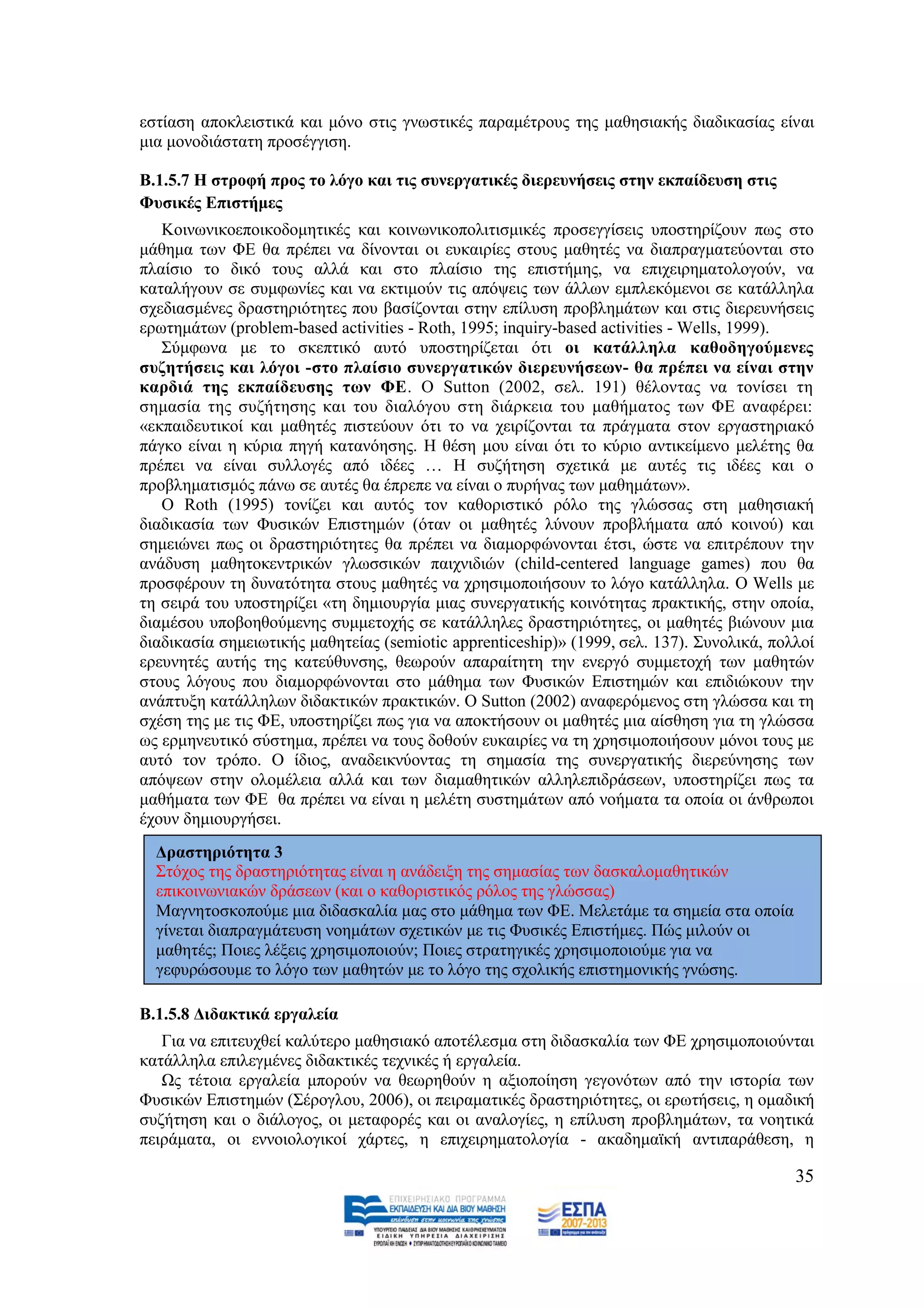 εζηίαζε απνθιεηζηηθά θαη κφλν ζηηο γλσζηηθέο παξακέηξνπο ηεο καζεζηαθήο δηαδηθαζίαο είλαη
κηα κνλνδηάζηαηε πξνζέγγηζε.

Β.1.5.7 Η ζηξνθή πξνο ην ιόγν θαη ηηο ζπλεξγαηηθέο δηεξεπλήζεηο ζηελ εθπαίδεπζε ζηηο
Φπζηθέο Δπηζηήκεο
   Κνηλσληθνεπνηθνδνκεηηθέο θαη θνηλσληθνπνιηηηζκηθέο πξνζεγγίζεηο ππνζηεξίδνπλ πσο ζην
κάζεκα ησλ ΦΔ ζα πξέπεη λα δίλνληαη νη επθαηξίεο ζηνπο καζεηέο λα δηαπξαγκαηεχνληαη ζην
πιαίζην ην δηθφ ηνπο αιιά θαη ζην πιαίζην ηεο επηζηήκεο, λα επηρεηξεκαηνινγνχλ, λα
θαηαιήγνπλ ζε ζπκθσλίεο θαη λα εθηηκνχλ ηηο απφςεηο ησλ άιισλ εκπιεθφκελνη ζε θαηάιιεια
ζρεδηαζκέλεο δξαζηεξηφηεηεο πνπ βαζίδνληαη ζηελ επίιπζε πξνβιεκάησλ θαη ζηηο δηεξεπλήζεηο
εξσηεκάησλ (problem-based activities - Roth, 1995; inquiry-based activities - Wells, 1999).
   ΢χκθσλα κε ην ζθεπηηθφ απηφ ππνζηεξίδεηαη φηη νη θαηάιιεια θαζνδεγνύκελεο
ζπδεηήζεηο θαη ιόγνη -ζην πιαίζην ζπλεξγαηηθώλ δηεξεπλήζεσλ- ζα πξέπεη λα είλαη ζηελ
θαξδηά ηεο εθπαίδεπζεο ησλ ΦΔ. Ο Sutton (2002, ζει. 191) ζέινληαο λα ηνλίζεη ηε
ζεκαζία ηεο ζπδήηεζεο θαη ηνπ δηαιφγνπ ζηε δηάξθεηα ηνπ καζήκαηνο ησλ ΦΔ αλαθέξεη:
«εθπαηδεπηηθνί θαη καζεηέο πηζηεχνπλ φηη ην λα ρεηξίδνληαη ηα πξάγκαηα ζηνλ εξγαζηεξηαθφ
πάγθν είλαη ε θχξηα πεγή θαηαλφεζεο. Ζ ζέζε κνπ είλαη φηη ην θχξην αληηθείκελν κειέηεο ζα
πξέπεη λα είλαη ζπιινγέο απφ ηδέεο … Ζ ζπδήηεζε ζρεηηθά κε απηέο ηηο ηδέεο θαη ν
πξνβιεκαηηζκφο πάλσ ζε απηέο ζα έπξεπε λα είλαη ν ππξήλαο ησλ καζεκάησλ».
   Ο Roth (1995) ηνλίδεη θαη απηφο ηνλ θαζνξηζηηθφ ξφιν ηεο γιψζζαο ζηε καζεζηαθή
δηαδηθαζία ησλ Φπζηθψλ Δπηζηεκψλ (φηαλ νη καζεηέο ιχλνπλ πξνβιήκαηα απφ θνηλνχ) θαη
ζεκεηψλεη πσο νη δξαζηεξηφηεηεο ζα πξέπεη λα δηακνξθψλνληαη έηζη, ψζηε λα επηηξέπνπλ ηελ
αλάδπζε καζεηνθεληξηθψλ γισζζηθψλ παηρληδηψλ (child-centered language games) πνπ ζα
πξνζθέξνπλ ηε δπλαηφηεηα ζηνπο καζεηέο λα ρξεζηκνπνηήζνπλ ην ιφγν θαηάιιεια. Ο Wells κε
ηε ζεηξά ηνπ ππνζηεξίδεη «ηε δεκηνπξγία κηαο ζπλεξγαηηθήο θνηλφηεηαο πξαθηηθήο, ζηελ νπνία,
δηακέζνπ ππνβνεζνχκελεο ζπκκεηνρήο ζε θαηάιιειεο δξαζηεξηφηεηεο, νη καζεηέο βηψλνπλ κηα
δηαδηθαζία ζεκεησηηθήο καζεηείαο (semiotic apprenticeship)» (1999, ζει. 137). ΢πλνιηθά, πνιινί
εξεπλεηέο απηήο ηεο θαηεχζπλζεο, ζεσξνχλ απαξαίηεηε ηελ ελεξγφ ζπκκεηνρή ησλ καζεηψλ
ζηνπο ιφγνπο πνπ δηακνξθψλνληαη ζην κάζεκα ησλ Φπζηθψλ Δπηζηεκψλ θαη επηδηψθνπλ ηελ
αλάπηπμε θαηάιιεισλ δηδαθηηθψλ πξαθηηθψλ. Ο Sutton (2002) αλαθεξφκελνο ζηε γιψζζα θαη ηε
ζρέζε ηεο κε ηηο ΦΔ, ππνζηεξίδεη πσο γηα λα απνθηήζνπλ νη καζεηέο κηα αίζζεζε γηα ηε γιψζζα
σο εξκελεπηηθφ ζχζηεκα, πξέπεη λα ηνπο δνζνχλ επθαηξίεο λα ηε ρξεζηκνπνηήζνπλ κφλνη ηνπο κε
απηφ ηνλ ηξφπν. O ίδηνο, αλαδεηθλχνληαο ηε ζεκαζία ηεο ζπλεξγαηηθήο δηεξεχλεζεο ησλ
απφςεσλ ζηελ νινκέιεηα αιιά θαη ησλ δηακαζεηηθψλ αιιειεπηδξάζεσλ, ππνζηεξίδεη πσο ηα
καζήκαηα ησλ ΦΔ ζα πξέπεη λα είλαη ε κειέηε ζπζηεκάησλ απφ λνήκαηα ηα νπνία νη άλζξσπνη
έρνπλ δεκηνπξγήζεη.
  Γξαζηεξηόηεηα 3
  ΢ηφρνο ηεο δξαζηεξηφηεηαο είλαη ε αλάδεημε ηεο ζεκαζίαο ησλ δαζθαινκαζεηηθψλ
  επηθνηλσληαθψλ δξάζεσλ (θαη ν θαζνξηζηηθφο ξφινο ηεο γιψζζαο)
  Μαγλεηνζθνπνχκε κηα δηδαζθαιία καο ζην κάζεκα ησλ ΦΔ. Μειεηάκε ηα ζεκεία ζηα νπνία
  γίλεηαη δηαπξαγκάηεπζε λνεκάησλ ζρεηηθψλ κε ηηο Φπζηθέο Δπηζηήκεο. Πψο κηινχλ νη
  καζεηέο; Πνηεο ιέμεηο ρξεζηκνπνηνχλ; Πνηεο ζηξαηεγηθέο ρξεζηκνπνηνχκε γηα λα
  γεθπξψζνπκε ην ιφγν ησλ καζεηψλ κε ην ιφγν ηεο ζρνιηθήο επηζηεκνληθήο γλψζεο.

Β.1.5.8 Γηδαθηηθά εξγαιεία
   Γηα λα επηηεπρζεί θαιχηεξν καζεζηαθφ απνηέιεζκα ζηε δηδαζθαιία ησλ ΦΔ ρξεζηκνπνηνχληαη
θαηάιιεια επηιεγκέλεο δηδαθηηθέο ηερληθέο ή εξγαιεία.
   Χο ηέηνηα εξγαιεία κπνξνχλ λα ζεσξεζνχλ ε αμηνπνίεζε γεγνλφησλ απφ ηελ ηζηνξία ησλ
Φπζηθψλ Δπηζηεκψλ (΢έξνγινπ, 2006), νη πεηξακαηηθέο δξαζηεξηφηεηεο, νη εξσηήζεηο, ε νκαδηθή
ζπδήηεζε θαη ν δηάινγνο, νη κεηαθνξέο θαη νη αλαινγίεο, ε επίιπζε πξνβιεκάησλ, ηα λνεηηθά
πεηξάκαηα, νη ελλνηνινγηθνί ράξηεο, ε επηρεηξεκαηνινγία - αθαδεκατθή αληηπαξάζεζε, ε

                                                                                           35
 