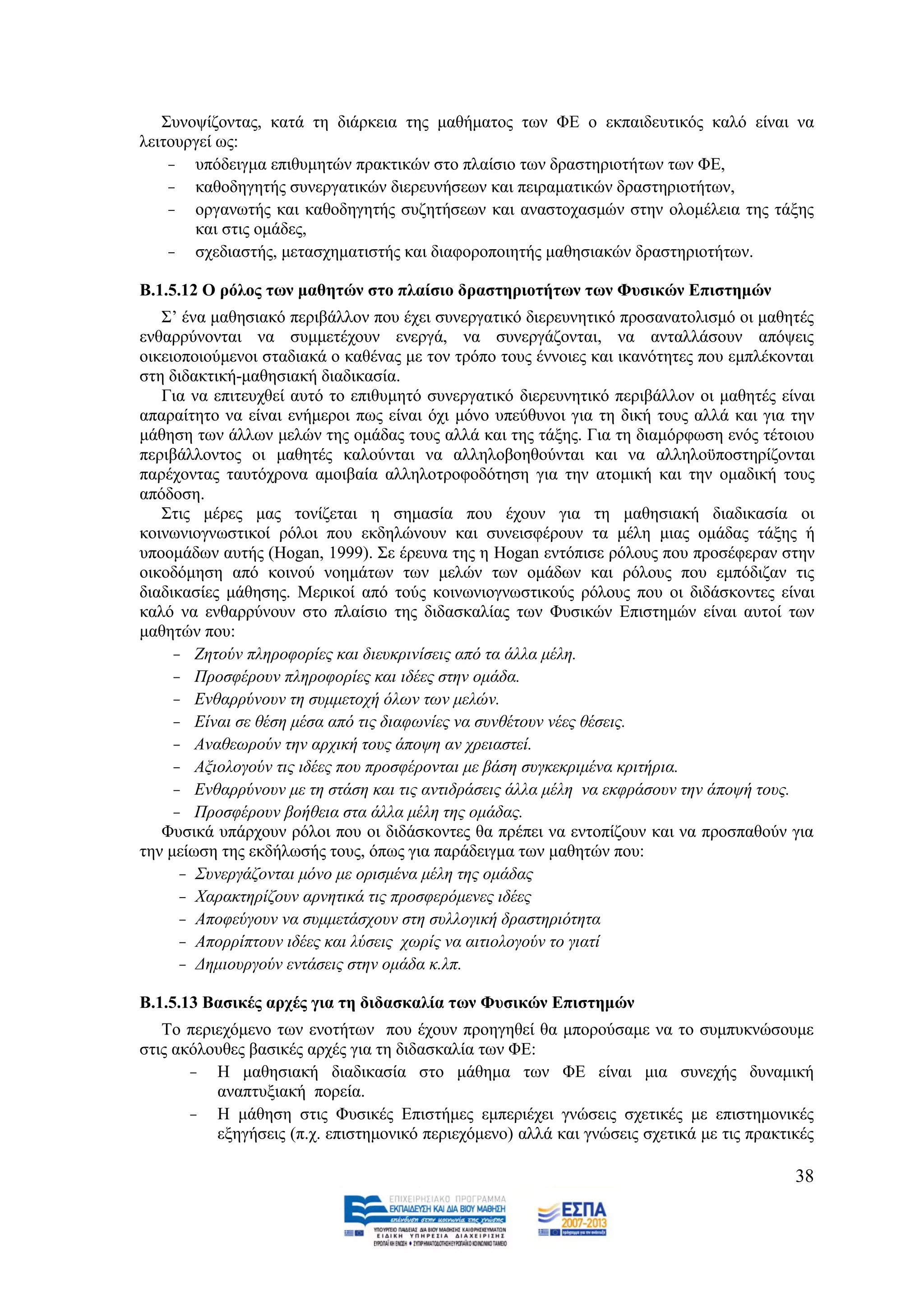 ΢πλνςίδνληαο, θαηά ηε δηάξθεηα ηεο καζήκαηνο ησλ ΦΔ ν εθπαηδεπηηθφο θαιφ είλαη λα
ιεηηνπξγεί σο:
    - ππφδεηγκα επηζπκεηψλ πξαθηηθψλ ζην πιαίζην ησλ δξαζηεξηνηήησλ ησλ ΦΔ,
    - θαζνδεγεηήο ζπλεξγαηηθψλ δηεξεπλήζεσλ θαη πεηξακαηηθψλ δξαζηεξηνηήησλ,
    - νξγαλσηήο θαη θαζνδεγεηήο ζπδεηήζεσλ θαη αλαζηνραζκψλ ζηελ νινκέιεηα ηεο ηάμεο
       θαη ζηηο νκάδεο,
    - ζρεδηαζηήο, κεηαζρεκαηηζηήο θαη δηαθνξνπνηεηήο καζεζηαθψλ δξαζηεξηνηήησλ.

Β.1.5.12 Ο ξόινο ησλ καζεηώλ ζην πιαίζην δξαζηεξηνηήησλ ησλ Φπζηθώλ Δπηζηεκώλ
   ΢’ έλα καζεζηαθφ πεξηβάιινλ πνπ έρεη ζπλεξγαηηθφ δηεξεπλεηηθφ πξνζαλαηνιηζκφ νη καζεηέο
ελζαξξχλνληαη λα ζπκκεηέρνπλ ελεξγά, λα ζπλεξγάδνληαη, λα αληαιιάζνπλ απφςεηο
νηθεηνπνηνχκελνη ζηαδηαθά ν θαζέλαο κε ηνλ ηξφπν ηνπο έλλνηεο θαη ηθαλφηεηεο πνπ εκπιέθνληαη
ζηε δηδαθηηθή-καζεζηαθή δηαδηθαζία.
   Γηα λα επηηεπρζεί απηφ ην επηζπκεηφ ζπλεξγαηηθφ δηεξεπλεηηθφ πεξηβάιινλ νη καζεηέο είλαη
απαξαίηεην λα είλαη ελήκεξνη πσο είλαη φρη κφλν ππεχζπλνη γηα ηε δηθή ηνπο αιιά θαη γηα ηελ
κάζεζε ησλ άιισλ κειψλ ηεο νκάδαο ηνπο αιιά θαη ηεο ηάμεο. Γηα ηε δηακφξθσζε ελφο ηέηνηνπ
πεξηβάιινληνο νη καζεηέο θαινχληαη λα αιιεινβνεζνχληαη θαη λα αιιεινυπνζηεξίδνληαη
παξέρνληαο ηαπηφρξνλα ακνηβαία αιιεινηξνθνδφηεζε γηα ηελ αηνκηθή θαη ηελ νκαδηθή ηνπο
απφδνζε.
   ΢ηηο κέξεο καο ηνλίδεηαη ε ζεκαζία πνπ έρνπλ γηα ηε καζεζηαθή δηαδηθαζία νη
θνηλσληνγλσζηηθνί ξφινη πνπ εθδειψλνπλ θαη ζπλεηζθέξνπλ ηα κέιε κηαο νκάδαο ηάμεο ή
ππννκάδσλ απηήο (Hogan, 1999). ΢ε έξεπλα ηεο ε Hogan εληφπηζε ξφινπο πνπ πξνζέθεξαλ ζηελ
νηθνδφκεζε απφ θνηλνχ λνεκάησλ ησλ κειψλ ησλ νκάδσλ θαη ξφινπο πνπ εκπφδηδαλ ηηο
δηαδηθαζίεο κάζεζεο. Μεξηθνί απφ ηνχο θνηλσληνγλσζηηθνχο ξφινπο πνπ νη δηδάζθνληεο είλαη
θαιφ λα ελζαξξχλνπλ ζην πιαίζην ηεο δηδαζθαιίαο ησλ Φπζηθψλ Δπηζηεκψλ είλαη απηνί ησλ
καζεηψλ πνπ:
     - Εεηνχλ πιεξνθνξίεο θαη δηεπθξηλίζεηο απφ ηα άιια κέιε.
     - Πξνζθέξνπλ πιεξνθνξίεο θαη ηδέεο ζηελ νκάδα.
     - Δλζαξξχλνπλ ηε ζπκκεηνρή φισλ ησλ κειψλ.
     - Δίλαη ζε ζέζε κέζα απφ ηηο δηαθσλίεο λα ζπλζέηνπλ λέεο ζέζεηο.
     - Αλαζεσξνχλ ηελ αξρηθή ηνπο άπνςε αλ ρξεηαζηεί.
     - Αμηνινγνχλ ηηο ηδέεο πνπ πξνζθέξνληαη κε βάζε ζπγθεθξηκέλα θξηηήξηα.
     - Δλζαξξχλνπλ κε ηε ζηάζε θαη ηηο αληηδξάζεηο άιια κέιε λα εθθξάζνπλ ηελ άπνςή ηνπο.
     - Πξνζθέξνπλ βνήζεηα ζηα άιια κέιε ηεο νκάδαο.
   Φπζηθά ππάξρνπλ ξφινη πνπ νη δηδάζθνληεο ζα πξέπεη λα εληνπίδνπλ θαη λα πξνζπαζνχλ γηα
ηελ κείσζε ηεο εθδήισζήο ηνπο, φπσο γηα παξάδεηγκα ησλ καζεηψλ πνπ:
      - ΢πλεξγάδνληαη κφλν κε νξηζκέλα κέιε ηεο νκάδαο
      - Υαξαθηεξίδνπλ αξλεηηθά ηηο πξνζθεξφκελεο ηδέεο
      - Απνθεχγνπλ λα ζπκκεηάζρνπλ ζηε ζπιινγηθή δξαζηεξηφηεηα
      - Απνξξίπηνπλ ηδέεο θαη ιχζεηο ρσξίο λα αηηηνινγνχλ ην γηαηί
      - Γεκηνπξγνχλ εληάζεηο ζηελ νκάδα θ.ιπ.

Β.1.5.13 Βαζηθέο αξρέο γηα ηε δηδαζθαιία ησλ Φπζηθώλ Δπηζηεκώλ
   Σν πεξηερφκελν ησλ ελνηήησλ πνπ έρνπλ πξνεγεζεί ζα κπνξνχζακε λα ην ζπκππθλψζνπκε
ζηηο αθφινπζεο βαζηθέο αξρέο γηα ηε δηδαζθαιία ησλ ΦΔ:
       - Ζ καζεζηαθή δηαδηθαζία ζην κάζεκα ησλ ΦΔ είλαη κηα ζπλερήο δπλακηθή
          αλαπηπμηαθή πνξεία.
       - Ζ κάζεζε ζηηο Φπζηθέο Δπηζηήκεο εκπεξηέρεη γλψζεηο ζρεηηθέο κε επηζηεκνληθέο
          εμεγήζεηο (π.ρ. επηζηεκνληθφ πεξηερφκελν) αιιά θαη γλψζεηο ζρεηηθά κε ηηο πξαθηηθέο

                                                                                          38
 