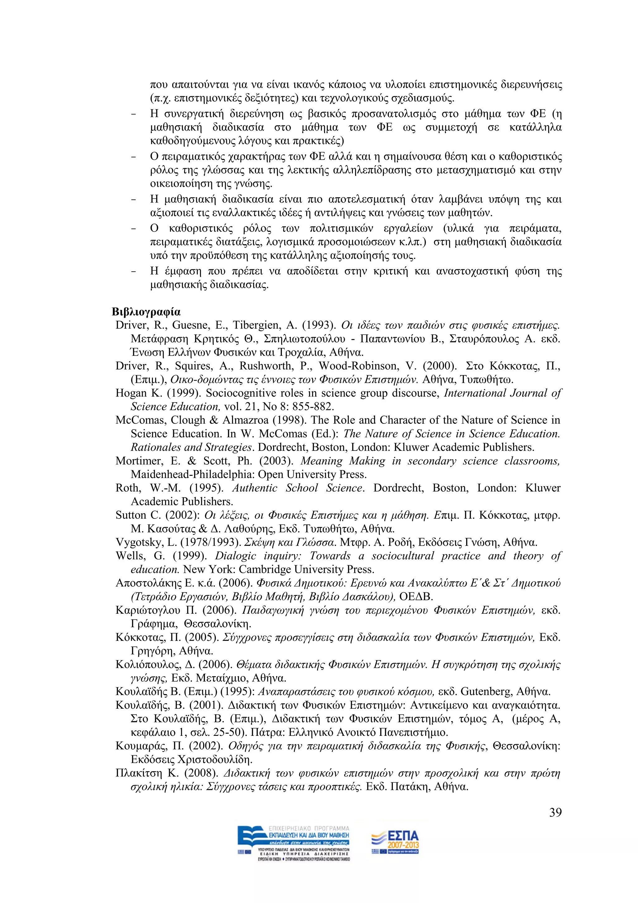 πνπ απαηηνχληαη γηα λα είλαη ηθαλφο θάπνηνο λα πινπνίεη επηζηεκνληθέο δηεξεπλήζεηο
       (π.ρ. επηζηεκνληθέο δεμηφηεηεο) θαη ηερλνινγηθνχο ζρεδηαζκνχο.
   -   Ζ ζπλεξγαηηθή δηεξεχλεζε σο βαζηθφο πξνζαλαηνιηζκφο ζην κάζεκα ησλ ΦΔ (ε
       καζεζηαθή δηαδηθαζία ζην κάζεκα ησλ ΦΔ σο ζπκκεηνρή ζε θαηάιιεια
       θαζνδεγνχκελνπο ιφγνπο θαη πξαθηηθέο)
   -   Ο πεηξακαηηθφο ραξαθηήξαο ησλ ΦΔ αιιά θαη ε ζεκαίλνπζα ζέζε θαη ν θαζνξηζηηθφο
       ξφινο ηεο γιψζζαο θαη ηεο ιεθηηθήο αιιειεπίδξαζεο ζην κεηαζρεκαηηζκφ θαη ζηελ
       νηθεηνπνίεζε ηεο γλψζεο.
   -   Ζ καζεζηαθή δηαδηθαζία είλαη πην απνηειεζκαηηθή φηαλ ιακβάλεη ππφςε ηεο θαη
       αμηνπνηεί ηηο ελαιιαθηηθέο ηδέεο ή αληηιήςεηο θαη γλψζεηο ησλ καζεηψλ.
   -   Ο θαζνξηζηηθφο ξφινο ησλ πνιηηηζκηθψλ εξγαιείσλ (πιηθά γηα πεηξάκαηα,
       πεηξακαηηθέο δηαηάμεηο, ινγηζκηθά πξνζνκνηψζεσλ θ.ιπ.) ζηε καζεζηαθή δηαδηθαζία
       ππφ ηελ πξνυπφζεζε ηεο θαηάιιειεο αμηνπνίεζήο ηνπο.
   -   Ζ έκθαζε πνπ πξέπεη λα απνδίδεηαη ζηελ θξηηηθή θαη αλαζηνραζηηθή θχζε ηεο
       καζεζηαθήο δηαδηθαζίαο.

Βηβιηνγξαθία
 Driver, R., Guesne, E., Tibergien, A. (1993). Οη ηδέεο ησλ παηδηψλ ζηηο θπζηθέο επηζηήκεο.
    Μεηάθξαζε Κξεηηθφο Θ., ΢πειησηνπνχινπ - Παπαλησλίνπ Β., ΢ηαπξφπνπινο Α. εθδ.
    Έλσζε Διιήλσλ Φπζηθψλ θαη Σξνραιία, Αζήλα.
 Driver, R., Squires, A., Rushworth, P., Wood-Robinson, V. (2000). ΢ην Κφθθνηαο, Π.,
    (Δπηκ.), Οηθν-δνκψληαο ηηο έλλνηεο ησλ Φπζηθψλ Δπηζηεκψλ. Αζήλα, Tππσζήησ.
 Hogan K. (1999). Sociocognitive roles in science group discourse, International Journal of
    Science Education, vol. 21, No 8: 855-882.
 McComas, Clough & Almazroa (1998). The Role and Character of the Nature of Science in
    Science Education. In W. McComas (Ed.): The Nature of Science in Science Education.
    Rationales and Strategies. Dordrecht, Boston, London: Kluwer Academic Publishers.
 Mortimer, E. & Scott, Ph. (2003). Meaning Making in secondary science classrooms,
    Maidenhead-Philadelphia: Open University Press.
 Roth, W.-M. (1995). Authentic School Science. Dordrecht, Boston, London: Kluwer
    Academic Publishers.
 Sutton C. (2002): Οη ιέμεηο, νη Φπζηθέο Δπηζηήκεο θαη ε κάζεζε. Δπηκ. Π. Κφθθνηαο, κηθξ.
    Μ. Καζνχηαο & Γ. Λαζνχξεο, Δθδ. Σππσζήησ, Αζήλα.
 Vygotsky, L. (1978/1993). ΢θέςε θαη Γιψζζα. Μηθξ. Α. Ρνδή, Δθδφζεηο Γλψζε, Αζήλα.
 Wells, G. (1999). Dialogic inquiry: Towards a sociocultural practice and theory of
    education. New York: Cambridge University Press.
 Απνζηνιάθεο Δ. θ.ά. (2006). Φπζηθά Γεκνηηθνχ: Δξεπλψ θαη Αλαθαιχπησ Δ΄& ΢η΄ Γεκνηηθνχ
    (Σεηξάδην Δξγαζηψλ, Βηβιίν Μαζεηή, Βηβιίν Γαζθάινπ), ΟΔΓΒ.
 Καξηψηνγινπ Π. (2006). Παηδαγσγηθή γλψζε ηνπ πεξηερνκέλνπ Φπζηθψλ Δπηζηεκψλ, εθδ.
    Γξάθεκα, Θεζζαινλίθε.
 Κφθθνηαο, Π. (2005). ΢χγρξνλεο πξνζεγγίζεηο ζηε δηδαζθαιία ησλ Φπζηθψλ Δπηζηεκψλ, Δθδ.
    Γξεγφξε, Αζήλα.
 Κνιηφπνπινο, Γ. (2006). Θέκαηα δηδαθηηθήο Φπζηθψλ Δπηζηεκψλ. Ζ ζπγθξφηεζε ηεο ζρνιηθήο
    γλψζεο, Δθδ. Μεηαίρκην, Αζήλα.
 Κνπιατδήο Β. (Δπηκ.) (1995): Αλαπαξαζηάζεηο ηνπ θπζηθνχ θφζκνπ, εθδ. Gutenberg, Αζήλα.
 Κνπιατδήο, Β. (2001). Γηδαθηηθή ησλ Φπζηθψλ Δπηζηεκψλ: Αληηθείκελν θαη αλαγθαηφηεηα.
    ΢ην Κνπιατδήο, Β. (Δπηκ.), Γηδαθηηθή ησλ Φπζηθψλ Δπηζηεκψλ, ηφκνο Α, (κέξνο Α,
    θεθάιαην 1, ζει. 25-50). Πάηξα: Διιεληθφ Αλνηθηφ Παλεπηζηήκην.
 Κνπκαξάο, Π. (2002). Οδεγφο γηα ηελ πεηξακαηηθή δηδαζθαιία ηεο Φπζηθήο, Θεζζαινλίθε:
    Δθδφζεηο Υξηζηνδνπιίδε.
 Πιαθίηζε Κ. (2008). Γηδαθηηθή ησλ θπζηθψλ επηζηεκψλ ζηελ πξνζρνιηθή θαη ζηελ πξψηε
    ζρνιηθή ειηθία: ΢χγρξνλεο ηάζεηο θαη πξννπηηθέο. Δθδ. Παηάθε, Αζήλα.

                                                                                        39
 