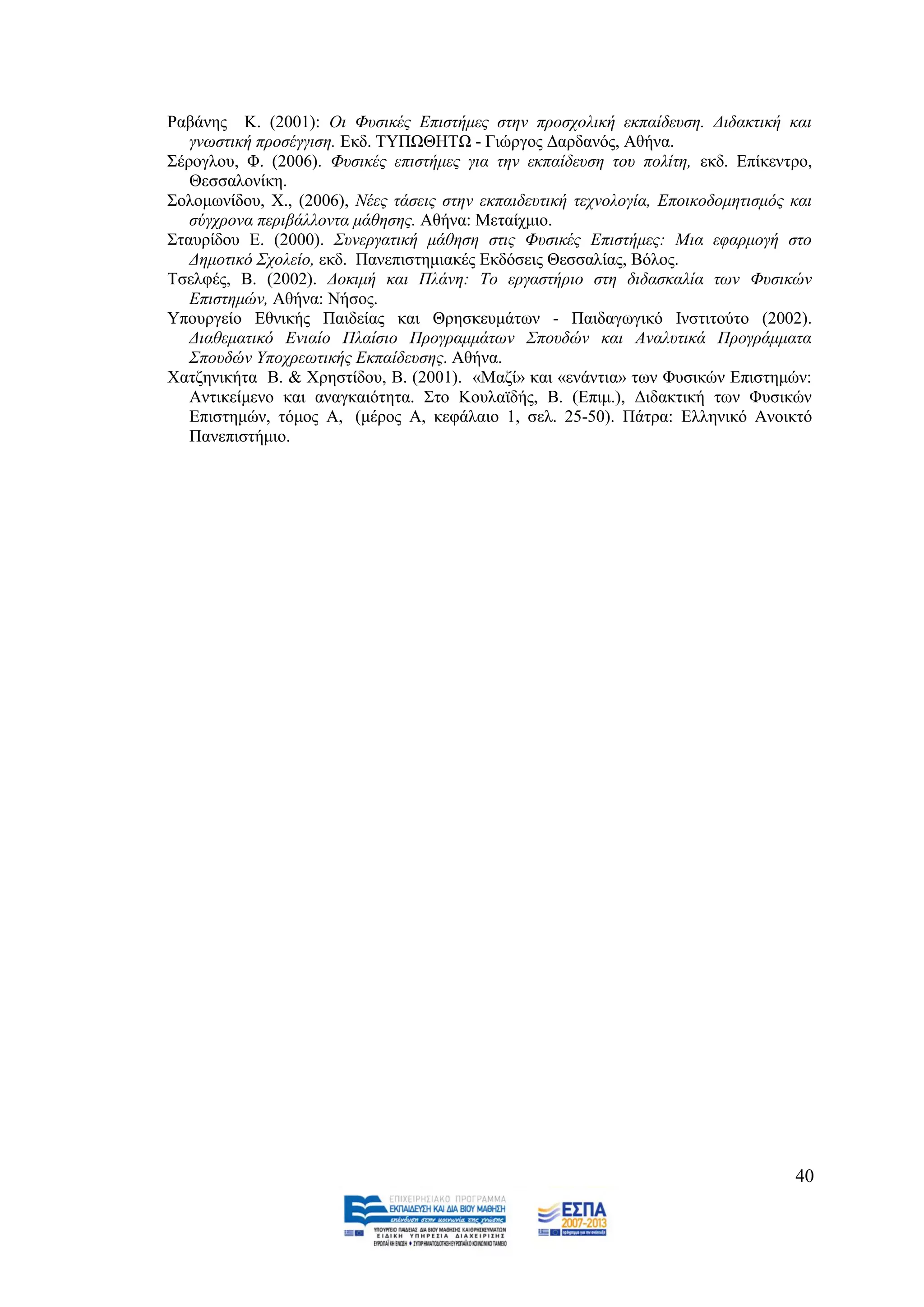 Ραβάλεο Κ. (2001): Οη Φπζηθέο Δπηζηήκεο ζηελ πξνζρνιηθή εθπαίδεπζε. Γηδαθηηθή θαη
   γλσζηηθή πξνζέγγηζε. Δθδ. ΣΤΠΧΘΖΣΧ - Γηψξγνο Γαξδαλφο, Αζήλα.
΢έξνγινπ, Φ. (2006). Φπζηθέο επηζηήκεο γηα ηελ εθπαίδεπζε ηνπ πνιίηε, εθδ. Δπίθεληξν,
   Θεζζαινλίθε.
΢νινκσλίδνπ, Υ., (2006), Νέεο ηάζεηο ζηελ εθπαηδεπηηθή ηερλνινγία, Δπνηθνδνκεηηζκφο θαη
   ζχγρξνλα πεξηβάιινληα κάζεζεο. Αζήλα: Μεηαίρκην.
΢ηαπξίδνπ Δ. (2000). ΢πλεξγαηηθή κάζεζε ζηηο Φπζηθέο Δπηζηήκεο: Μηα εθαξκνγή ζην
   Γεκνηηθφ ΢ρνιείν, εθδ. Παλεπηζηεκηαθέο Δθδφζεηο Θεζζαιίαο, Βφινο.
Σζειθέο, Β. (2002). Γνθηκή θαη Πιάλε: Σν εξγαζηήξην ζηε δηδαζθαιία ησλ Φπζηθψλ
   Δπηζηεκψλ, Αζήλα: Νήζνο.
Τπνπξγείν Δζληθήο Παηδείαο θαη Θξεζθεπκάησλ - Παηδαγσγηθφ Ηλζηηηνχην (2002).
   Γηαζεκαηηθφ Δληαίν Πιαίζην Πξνγξακκάησλ ΢πνπδψλ θαη Αλαιπηηθά Πξνγξάκκαηα
   ΢πνπδψλ Τπνρξεσηηθήο Δθπαίδεπζεο. Αζήλα.
Υαηδεληθήηα Β. & Υξεζηίδνπ, Β. (2001). «Μαδί» θαη «ελάληηα» ησλ Φπζηθψλ Δπηζηεκψλ:
   Αληηθείκελν θαη αλαγθαηφηεηα. ΢ην Κνπιατδήο, Β. (Δπηκ.), Γηδαθηηθή ησλ Φπζηθψλ
   Δπηζηεκψλ, ηφκνο Α, (κέξνο Α, θεθάιαην 1, ζει. 25-50). Πάηξα: Διιεληθφ Αλνηθηφ
   Παλεπηζηήκην.




                                                                                    40
 