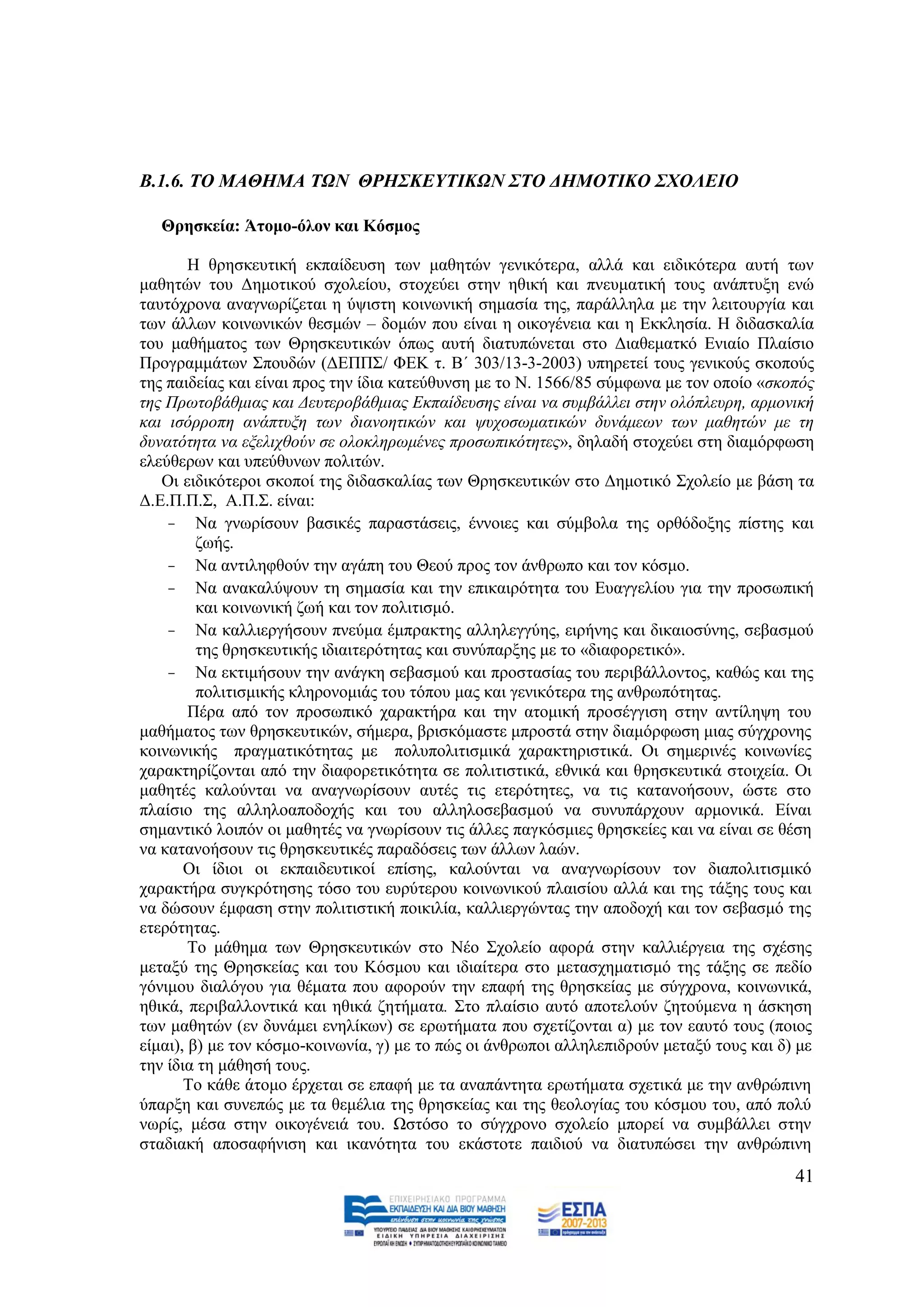 Β.1.6. ΣΟ ΜΑΘΗΜΑ ΣΩΝ ΘΡΗ΢ΚΔΤΣΙΚΩΝ ΢ΣΟ ΓΗΜΟΣΙΚΟ ΢ΥΟΛΔΙΟ

   Θξεζθεία: Άηνκν-όινλ θαη Κόζκνο

        Ζ ζξεζθεπηηθή εθπαίδεπζε ησλ καζεηψλ γεληθφηεξα, αιιά θαη εηδηθφηεξα απηή ησλ
καζεηψλ ηνπ Γεκνηηθνχ ζρνιείνπ, ζηνρεχεη ζηελ εζηθή θαη πλεπκαηηθή ηνπο αλάπηπμε ελψ
ηαπηφρξνλα αλαγλσξίδεηαη ε χςηζηε θνηλσληθή ζεκαζία ηεο, παξάιιεια κε ηελ ιεηηνπξγία θαη
ησλ άιισλ θνηλσληθψλ ζεζκψλ – δνκψλ πνπ είλαη ε νηθνγέλεηα θαη ε Δθθιεζία. Ζ δηδαζθαιία
ηνπ καζήκαηνο ησλ Θξεζθεπηηθψλ φπσο απηή δηαηππψλεηαη ζην Γηαζεκαηθφ Δληαίν Πιαίζην
Πξνγξακκάησλ ΢πνπδψλ (ΓΔΠΠ΢/ ΦΔΚ η. Β΄ 303/13-3-2003) ππεξεηεί ηνπο γεληθνχο ζθνπνχο
ηεο παηδείαο θαη είλαη πξνο ηελ ίδηα θαηεχζπλζε κε ην Ν. 1566/85 ζχκθσλα κε ηνλ νπνίν «ζθνπφο
ηεο Πξσηνβάζκηαο θαη Γεπηεξνβάζκηαο Δθπαίδεπζεο είλαη λα ζπκβάιιεη ζηελ νιφπιεπξε, αξκνληθή
θαη ηζφξξνπε αλάπηπμε ησλ δηαλνεηηθψλ θαη ςπρνζσκαηηθψλ δπλάκεσλ ησλ καζεηψλ κε ηε
δπλαηφηεηα λα εμειηρζνχλ ζε νινθιεξσκέλεο πξνζσπηθφηεηεο», δειαδή ζηνρεχεη ζηε δηακφξθσζε
ειεχζεξσλ θαη ππεχζπλσλ πνιηηψλ.
   Οη εηδηθφηεξνη ζθνπνί ηεο δηδαζθαιίαο ησλ Θξεζθεπηηθψλ ζην Γεκνηηθφ ΢ρνιείν κε βάζε ηα
Γ.Δ.Π.Π.΢, Α.Π.΢. είλαη:
    - Να γλσξίζνπλ βαζηθέο παξαζηάζεηο, έλλνηεο θαη ζχκβνια ηεο νξζφδνμεο πίζηεο θαη
         δσήο.
    - Να αληηιεθζνχλ ηελ αγάπε ηνπ Θενχ πξνο ηνλ άλζξσπν θαη ηνλ θφζκν.
    - Να αλαθαιχςνπλ ηε ζεκαζία θαη ηελ επηθαηξφηεηα ηνπ Δπαγγειίνπ γηα ηελ πξνζσπηθή
         θαη θνηλσληθή δσή θαη ηνλ πνιηηηζκφ.
    - Να θαιιηεξγήζνπλ πλεχκα έκπξαθηεο αιιειεγγχεο, εηξήλεο θαη δηθαηνζχλεο, ζεβαζκνχ
         ηεο ζξεζθεπηηθήο ηδηαηηεξφηεηαο θαη ζπλχπαξμεο κε ην «δηαθνξεηηθφ».
    - Να εθηηκήζνπλ ηελ αλάγθε ζεβαζκνχ θαη πξνζηαζίαο ηνπ πεξηβάιινληνο, θαζψο θαη ηεο
         πνιηηηζκηθήο θιεξνλνκηάο ηνπ ηφπνπ καο θαη γεληθφηεξα ηεο αλζξσπφηεηαο.
        Πέξα απφ ηνλ πξνζσπηθφ ραξαθηήξα θαη ηελ αηνκηθή πξνζέγγηζε ζηελ αληίιεςε ηνπ
καζήκαηνο ησλ ζξεζθεπηηθψλ, ζήκεξα, βξηζθφκαζηε κπξνζηά ζηελ δηακφξθσζε κηαο ζχγρξνλεο
θνηλσληθήο πξαγκαηηθφηεηαο κε πνιππνιηηηζκηθά ραξαθηεξηζηηθά. Οη ζεκεξηλέο θνηλσλίεο
ραξαθηεξίδνληαη απφ ηελ δηαθνξεηηθφηεηα ζε πνιηηηζηηθά, εζληθά θαη ζξεζθεπηηθά ζηνηρεία. Οη
καζεηέο θαινχληαη λα αλαγλσξίζνπλ απηέο ηηο εηεξφηεηεο, λα ηηο θαηαλνήζνπλ, ψζηε ζην
πιαίζην ηεο αιιειναπνδνρήο θαη ηνπ αιιεινζεβαζκνχ λα ζπλππάξρνπλ αξκνληθά. Δίλαη
ζεκαληηθφ ινηπφλ νη καζεηέο λα γλσξίζνπλ ηηο άιιεο παγθφζκηεο ζξεζθείεο θαη λα είλαη ζε ζέζε
λα θαηαλνήζνπλ ηηο ζξεζθεπηηθέο παξαδφζεηο ησλ άιισλ ιαψλ.
       Οη ίδηνη νη εθπαηδεπηηθνί επίζεο, θαινχληαη λα αλαγλσξίζνπλ ηνλ δηαπνιηηηζκηθφ
ραξαθηήξα ζπγθξφηεζεο ηφζν ηνπ επξχηεξνπ θνηλσληθνχ πιαηζίνπ αιιά θαη ηεο ηάμεο ηνπο θαη
λα δψζνπλ έκθαζε ζηελ πνιηηηζηηθή πνηθηιία, θαιιηεξγψληαο ηελ απνδνρή θαη ηνλ ζεβαζκφ ηεο
εηεξφηεηαο.
        Tν κάζεκα ησλ Θξεζθεπηηθψλ ζην Νέν ΢ρνιείν αθνξά ζηελ θαιιηέξγεηα ηεο ζρέζεο
κεηαμχ ηεο Θξεζθείαο θαη ηνπ Κφζκνπ θαη ηδηαίηεξα ζην κεηαζρεκαηηζκφ ηεο ηάμεο ζε πεδίν
γφληκνπ δηαιφγνπ γηα ζέκαηα πνπ αθνξνχλ ηελ επαθή ηεο ζξεζθείαο κε ζχγρξνλα, θνηλσληθά,
εζηθά, πεξηβαιινληηθά θαη εζηθά δεηήκαηα. ΢ην πιαίζην απηφ απνηεινχλ δεηνχκελα ε άζθεζε
ησλ καζεηψλ (ελ δπλάκεη ελειίθσλ) ζε εξσηήκαηα πνπ ζρεηίδνληαη α) κε ηνλ εαπηφ ηνπο (πνηνο
είκαη), β) κε ηνλ θφζκν-θνηλσλία, γ) κε ην πψο νη άλζξσπνη αιιειεπηδξνχλ κεηαμχ ηνπο θαη δ) κε
ηελ ίδηα ηε κάζεζή ηνπο.
       Σν θάζε άηνκν έξρεηαη ζε επαθή κε ηα αλαπάληεηα εξσηήκαηα ζρεηηθά κε ηελ αλζξψπηλε
χπαξμε θαη ζπλεπψο κε ηα ζεκέιηα ηεο ζξεζθείαο θαη ηεο ζενινγίαο ηνπ θφζκνπ ηνπ, απφ πνιχ
λσξίο, κέζα ζηελ νηθνγέλεηά ηνπ. Χζηφζν ην ζχγρξνλν ζρνιείν κπνξεί λα ζπκβάιιεη ζηελ
ζηαδηαθή απνζαθήληζε θαη ηθαλφηεηα ηνπ εθάζηνηε παηδηνχ λα δηαηππψζεη ηελ αλζξψπηλε
                                                                                           41
 