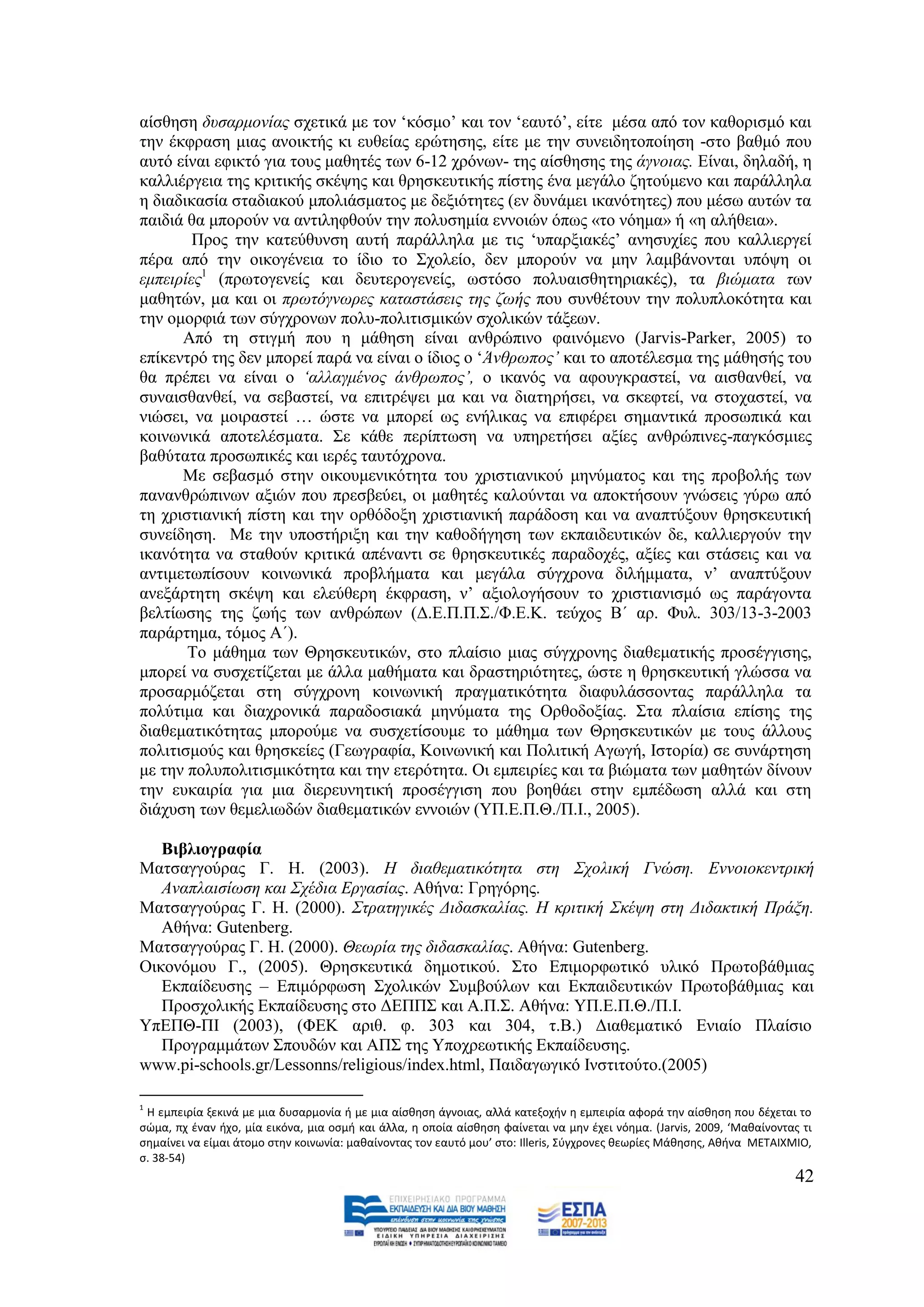 αίζζεζε δπζαξκνλίαο ζρεηηθά κε ηνλ ‘θφζκν’ θαη ηνλ ‘εαπηφ’, είηε κέζα απφ ηνλ θαζνξηζκφ θαη
ηελ έθθξαζε κηαο αλνηθηήο θη επζείαο εξψηεζεο, είηε κε ηελ ζπλεηδεηνπνίεζε -ζην βαζκφ πνπ
απηφ είλαη εθηθηφ γηα ηνπο καζεηέο ησλ 6-12 ρξφλσλ- ηεο αίζζεζεο ηεο άγλνηαο. Δίλαη, δειαδή, ε
θαιιηέξγεηα ηεο θξηηηθήο ζθέςεο θαη ζξεζθεπηηθήο πίζηεο έλα κεγάιν δεηνχκελν θαη παξάιιεια
ε δηαδηθαζία ζηαδηαθνχ κπνιηάζκαηνο κε δεμηφηεηεο (ελ δπλάκεη ηθαλφηεηεο) πνπ κέζσ απηψλ ηα
παηδηά ζα κπνξνχλ λα αληηιεθζνχλ ηελ πνιπζεκία ελλνηψλ φπσο «ην λφεκα» ή «ε αιήζεηα».
        Πξνο ηελ θαηεχζπλζε απηή παξάιιεια κε ηηο ‘ππαξμηαθέο’ αλεζπρίεο πνπ θαιιηεξγεί
πέξα απφ ηελ νηθνγέλεηα ην ίδην ην ΢ρνιείν, δελ κπνξνχλ λα κελ ιακβάλνληαη ππφςε νη
εκπεηξίεο1 (πξσηνγελείο θαη δεπηεξνγελείο, σζηφζν πνιπαηζζεηεξηαθέο), ηα βηψκαηα ησλ
καζεηψλ, κα θαη νη πξσηφγλσξεο θαηαζηάζεηο ηεο δσήο πνπ ζπλζέηνπλ ηελ πνιππινθφηεηα θαη
ηελ νκνξθηά ησλ ζχγρξνλσλ πνιπ-πνιηηηζκηθψλ ζρνιηθψλ ηάμεσλ.
      Απφ ηε ζηηγκή πνπ ε κάζεζε είλαη αλζξψπηλν θαηλφκελν (Jarvis-Parker, 2005) ην
επίθεληξφ ηεο δελ κπνξεί παξά λα είλαη ν ίδηνο ν ‘Άλζξσπνο’ θαη ην απνηέιεζκα ηεο κάζεζήο ηνπ
ζα πξέπεη λα είλαη ν ‘αιιαγκέλνο άλζξσπνο’, ν ηθαλφο λα αθνπγθξαζηεί, λα αηζζαλζεί, λα
ζπλαηζζαλζεί, λα ζεβαζηεί, λα επηηξέςεη κα θαη λα δηαηεξήζεη, λα ζθεθηεί, λα ζηνραζηεί, λα
ληψζεη, λα κνηξαζηεί … ψζηε λα κπνξεί σο ελήιηθαο λα επηθέξεη ζεκαληηθά πξνζσπηθά θαη
θνηλσληθά απνηειέζκαηα. ΢ε θάζε πεξίπησζε λα ππεξεηήζεη αμίεο αλζξψπηλεο-παγθφζκηεο
βαζχηαηα πξνζσπηθέο θαη ηεξέο ηαπηφρξνλα.
      Με ζεβαζκφ ζηελ νηθνπκεληθφηεηα ηνπ ρξηζηηαληθνχ κελχκαηνο θαη ηεο πξνβνιήο ησλ
παλαλζξψπηλσλ αμηψλ πνπ πξεζβεχεη, νη καζεηέο θαινχληαη λα απνθηήζνπλ γλψζεηο γχξσ απφ
ηε ρξηζηηαληθή πίζηε θαη ηελ νξζφδνμε ρξηζηηαληθή παξάδνζε θαη λα αλαπηχμνπλ ζξεζθεπηηθή
ζπλείδεζε. Με ηελ ππνζηήξημε θαη ηελ θαζνδήγεζε ησλ εθπαηδεπηηθψλ δε, θαιιηεξγνχλ ηελ
ηθαλφηεηα λα ζηαζνχλ θξηηηθά απέλαληη ζε ζξεζθεπηηθέο παξαδνρέο, αμίεο θαη ζηάζεηο θαη λα
αληηκεησπίζνπλ θνηλσληθά πξνβιήκαηα θαη κεγάια ζχγρξνλα δηιήκκαηα, λ’ αλαπηχμνπλ
αλεμάξηεηε ζθέςε θαη ειεχζεξε έθθξαζε, λ’ αμηνινγήζνπλ ην ρξηζηηαληζκφ σο παξάγνληα
βειηίσζεο ηεο δσήο ησλ αλζξψπσλ (Γ.Δ.Π.Π.΢./Φ.Δ.Κ. ηεχρνο Β΄ αξ. Φπι. 303/13-3-2003
παξάξηεκα, ηφκνο Α΄).
       Σν κάζεκα ησλ Θξεζθεπηηθψλ, ζην πιαίζην κηαο ζχγρξνλεο δηαζεκαηηθήο πξνζέγγηζεο,
κπνξεί λα ζπζρεηίδεηαη κε άιια καζήκαηα θαη δξαζηεξηφηεηεο, ψζηε ε ζξεζθεπηηθή γιψζζα λα
πξνζαξκφδεηαη ζηε ζχγρξνλε θνηλσληθή πξαγκαηηθφηεηα δηαθπιάζζνληαο παξάιιεια ηα
πνιχηηκα θαη δηαρξνληθά παξαδνζηαθά κελχκαηα ηεο Οξζνδνμίαο. ΢ηα πιαίζηα επίζεο ηεο
δηαζεκαηηθφηεηαο κπνξνχκε λα ζπζρεηίζνπκε ην κάζεκα ησλ Θξεζθεπηηθψλ κε ηνπο άιινπο
πνιηηηζκνχο θαη ζξεζθείεο (Γεσγξαθία, Κνηλσληθή θαη Πνιηηηθή Αγσγή, Ηζηνξία) ζε ζπλάξηεζε
κε ηελ πνιππνιηηηζκηθφηεηα θαη ηελ εηεξφηεηα. Οη εκπεηξίεο θαη ηα βηψκαηα ησλ καζεηψλ δίλνπλ
ηελ επθαηξία γηα κηα δηεξεπλεηηθή πξνζέγγηζε πνπ βνεζάεη ζηελ εκπέδσζε αιιά θαη ζηε
δηάρπζε ησλ ζεκειησδψλ δηαζεκαηηθψλ ελλνηψλ (ΤΠ.Δ.Π.Θ./Π.Η., 2005).

   Βηβιηνγξαθία
Μαηζαγγνχξαο Γ. Ζ. (2003). Ζ δηαζεκαηηθφηεηα ζηε ΢ρνιηθή Γλψζε. Δλλνηνθεληξηθή
   Αλαπιαηζίσζε θαη ΢ρέδηα Δξγαζίαο. Αζήλα: Γξεγφξεο.
Μαηζαγγνχξαο Γ. Ζ. (2000). ΢ηξαηεγηθέο Γηδαζθαιίαο. Ζ θξηηηθή ΢θέςε ζηε Γηδαθηηθή Πξάμε.
   Αζήλα: Gutenberg.
Μαηζαγγνχξαο Γ. Ζ. (2000). Θεσξία ηεο δηδαζθαιίαο. Αζήλα: Gutenberg.
Οηθνλφκνπ Γ., (2005). Θξεζθεπηηθά δεκνηηθνχ. ΢ην Δπηκνξθσηηθφ πιηθφ Πξσηνβάζκηαο
   Δθπαίδεπζεο – Δπηκφξθσζε ΢ρνιηθψλ ΢πκβνχισλ θαη Δθπαηδεπηηθψλ Πξσηνβάζκηαο θαη
   Πξνζρνιηθήο Δθπαίδεπζεο ζην ΓΔΠΠ΢ θαη Α.Π.΢. Αζήλα: ΤΠ.Δ.Π.Θ./Π.Η.
ΤπΔΠΘ-ΠΗ (2003), (ΦΔΚ αξηζ. θ. 303 θαη 304, η.Β.) Γηαζεκαηηθφ Δληαίν Πιαίζην
   Πξνγξακκάησλ ΢πνπδψλ θαη ΑΠ΢ ηεο Τπνρξεσηηθήο Δθπαίδεπζεο.
www.pi-schools.gr/Lessonns/religious/index.html, Παηδαγσγηθφ Ηλζηηηνχην.(2005)

1
 Η εμπειρία ξεκινά με μια δυςαρμονία ι με μια αίςκθςθ άγνοιασ, αλλά κατεξοχιν θ εμπειρία αφορά τθν αίςκθςθ που δζχεται το
ςώμα, πχ ζναν ιχο, μία εικόνα, μια οςμι και άλλα, θ οποία αίςκθςθ φαίνεται να μθν ζχει νόθμα. (Jarvis, 2009, ‘Μακαίνοντασ τι
ςθμαίνει να είμαι άτομο ςτθν κοινωνία: μακαίνοντασ τον εαυτό μου’ ςτο: Illeris, Σφγχρονεσ κεωρίεσ Μάκθςθσ, Ακινα ΜΕΤΑΙΧΜΙΟ,
ς. 38-54)
                                                                                                                        42
 